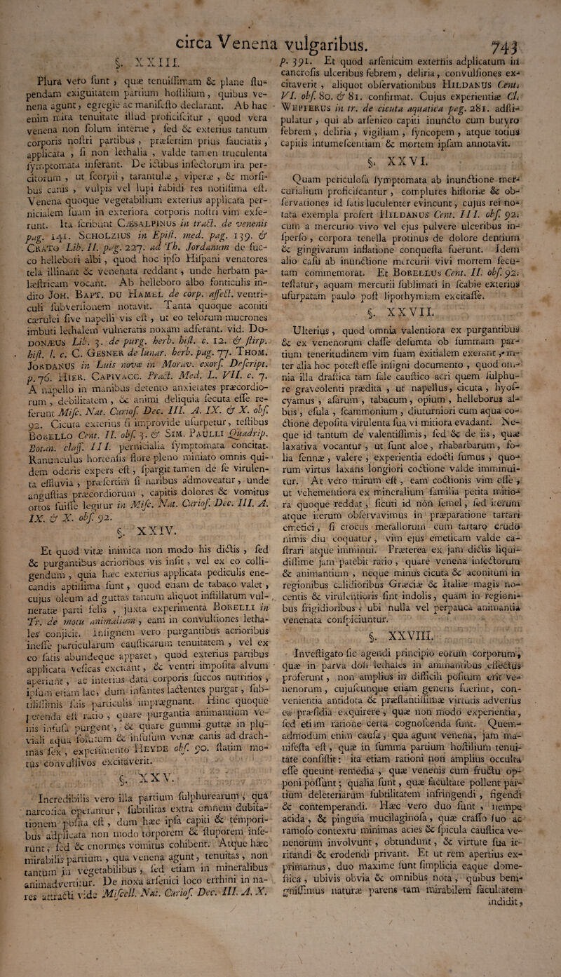 §• V V V XIII. Plura veto funt , qua? tenuilTimam bc plane flu- pendam exiguitatem partium hoflilium, quibus ve¬ nena agunt, egregie ac manifcfto declarant. Ab hac - enim n-ira tenuitate illud proficilcitur , quod vera venena non folutn interne , led bc exterius tantum corporis nollri partibus , pra?ferdm prius fauciatis, applicata , fi non lethalia , valde tamen truculenta Iymptomata inferant. De iblibus inferiorum ira per¬ citorum , ut fcorpii, tarantula? , vipera? , bc morfi- bus canis , vulpis vel lupi rabidi res notiilima eft. Venena quoque vegetabilium exterius applicata per¬ nicialem luam in exteriora corporis nollri vim exfe- runt. Ita fcribunt Cisalpinus in trntt. de venenis pag. iq.i. Scholzius in Epi/L med. pag. 139. C CraTo Lib. II. pag. 227. na Eh. Jordnnum de luc¬ eo hellebori albi , quod hoc ipfo Hifpani venatores tela illinunt bc venenata reddant , unde herbam pa- 1 ^Uricam vocant. Ab helleboro albo fonticulis in¬ dito JoH. Bapt. du Hamel de corp. affeci, ventri¬ culi iubveriionem notavit. Tanta quoque aconiti cserulei five napelli vis eft , ut eo telorum mucrones imbuti lethalem vulneratis noxam adferant. vid. Do¬ donaeus Lib. 3. de purg. herb. hifl. c. 12. & ftirp. hift. /. c. C. GeSNER de lunor, herb. pag. 77. Thom* JokdanUS in Luis novee in Morav. exorf. Dffcript. p.76. Hier. Capivacc. Praei. Med. L. VII. c. 7. j^^ocllo in manibus detento anxietates pru?corcuo— rum / debilitatem , bc animi deliquia fecuta effe re¬ ferunt Mifc. Nar. Curio/. Dec. III. A. IX. & X. obf 92. Cicura exterius fi improvide ufurpetur, teftibus Borello Cent. II. oh/. 3. & Sim. Paulli Quadrip. Sotan, claff. IIL pernicialia Iymptomata concitat- Ranunculus hortenlis flore pleno miniato omnis qui¬ dem oderis expers eft , fpargit tamen de fe virulen¬ ta effluvia , prAfertim li naribus admoveatui , unde angaftias praecordiorum , capitis dolores bc vomitus ortos ludie legitur in Mifc. Nat. Curio/. D<.c. III. ji. IX. & X- obf. 92. §: xxiv. Et ouod vita? inimica non modo his didis , fed & purgantibus acrioribus vis iniit , vel ex eo colli¬ gendum , quia ha?c exterius applicata pedicinis ene¬ candis aptiiiima lunt , quod etiam de tabaco valet , cujus oleum ad guttas tantum aliquot inftillatum vul¬ nerata? parti lelis , juxta experimenta Borelli in Er. de motu annualium , eam in convulftones letha- les’ conjicit. Inlignem vero purgantibus acrioribus incile panicularum caufticarum tenuitatem , vel ex eo latis abundeque apparet, e]uod extenus panibus applicata veflcasXxcitant, bc ventri impolita' alvum aperiunt > ac interius data corporis luccos nutntios , iplum etiam lac» dum infantes lacientes puigat, fuo- tilillimis luis paniculis impraegnant. Hinc eueque t etenda elt ruio , quare purgantia animantium ve¬ nis infula purgent , bc quare gummi gutta? in plu¬ viali aqua folatum bc inlufum venae canis ad drach¬ mas fex , experimento HeYde obf. 90. futim mo“ tus convulflvos excitaverit. i XXV. Incredibilis vero illa partium fulphuieaium , qua narcotica operantur, lubtilitas extia omnem dubita¬ tionem polita eft , dum haec ipia capiti tempoii- bus adpiicata non modo torporem bc ftuporem infe¬ runt , fed &: enormes vomitus cohibent. Atque haec mirabilis panium , qua venena agunt, tenuitas , non tantum in vegetabilibus , led etiam in mineralibus -animadvertitur. De noxa arfenici loco errhini in na¬ res uttrafti vids M/ccll. Nat. Curio/. Dcc. III VI. X. P- 391. Et quod arfenictim exterliis adplicatum in cancrofis ulceribus febrem, deliria, convulftones ex¬ citaverit , aliquot obfervatiombus HildanUs Cent i VI. obf. 80. & 81. confirmat. Cujus experientiae CL Wepferus in tr. de cicuta aquatica pag.2%1. adfti- pulatur , qui ab arfenico capiti inunito cum butyro febrem , deliria , vigiliam , lyncopem , atque totius capitis intumefeentiam bc mortem ipfam annotavit. §* XXVI. Quam peticulofa Iymptomata ab munitione mer- curialium proflcilcantur , complures hiftoria? bc ob- fervationes id latis luculenter evincunt, cujus rei no¬ tata exempla profert Hildanus Cent. III. obf. 92< cum a mercurio vivo vel ejus pulvere ulceribus in- lperfo , corpora tenella protinus de dolore dentium bc gingivarum inflatione conquefta fuerunt. Idem alio cafu ab inunbtione mercurii vivi mortem fecu- tam commemorat. Et Borellus Cent. II. obf. 92. teftatur, aquam mercurii fublimati in fcabie exterius ufurpatam paulo poft lipothymiam excitafle, XXVII. Ulterius , quod omnia valendora ex purgantibus bc ex venenorum claffe delumta ob fiimmam par¬ tium teneritudinem vim luam exitialem exeranc ,* in¬ ter alia hoc poteft effe inligni documento , quod om-1 nia illa draftica tam fale cauftico acri quem iulphu- re graveolenti pra?dita , ut napellus, cicuta, hyoi- cyamus , alarum , tabacum , opium , helleborus al¬ bus , e fui a , fcammonium , diuturniori cum aqua co- dlione depolita virulenta lua vi mitiora evadant. Ne¬ que id tantum de valentiflimis, fed bc de iis, qua? laxativa vocantur, ut funt aloe, rhabarbarum, fo¬ lia fenna? > valere , experientia edodi fumus , quo-» rum virtus laxans longiori codtione valde imminui¬ tur. At vero mirum elt , eam codlionis vim effe , ut vehementiora ex mineralium familia petita mitio-» ra quoque reddat , ficuti id non femel, fed iterum atque iterum obfervavimus in pra?paratione tartari emetici, fi crocus metallorum cum tartaro crudo nimis diu coquatur , vrim ejus emeticam valde ca- ftrari atque imminui. Pra?terea ex jam didtis liqui- diflime jam patebit ratio , quare venena inledtorum & animantium , neque minus cicuta & aconitum in regionibus calidioribus Gra?cia? 6c Italiae magis no¬ centis & virulentioris fint indolis, quam in regioni¬ bus frigidioribus , ubi nulla vel perpauca animantia venenata conlpiciuntur. §. XXVIII. Inveftigato fic agendi principio eorum Corporum > qua? in parva doli lediales in animantibus cliectus proferunt, non amplius in difticili poftium erit ve-= nenorum, cujulcunque etiam genens luerint, con¬ venientia antidota 6c pneftantiftiffia? virtutis adverfus ea pra?fidia exquirere, quae non modo experientia, fed etiim ratione certa cognolcenda funt. Quem¬ admodum enim caufa, qua agunt venena, jam ma- nifefta eft , quae in fumma partium hoflilium tenui¬ tate confiftit: ita etiam rationi non amplius occulta effe queunt remedia > qua? venenis cum frudlu op¬ poni poffunt; qualia funt, qu^ facultate pollent par¬ tium deleteriarum fubtilitafem infringendi , figendi & contemperandi. Hac vero duo funt , nempe acida, & pinguia mucilaginofa, quae craffo luo ac ramofo contextu minimas acies bc fpicula cauflica ve¬ nenorum involvunt, obtundunt, be virtute lua ir¬ ritandi & erodendi privant. Et ut rem apertius ex-* primamus, duo maxime lunt fimplicia eaque dome- ftica , ubivis obvia bc omnibus nota, quibus bem* oniflimus natura parens tam mirabilem facultatem indidit j