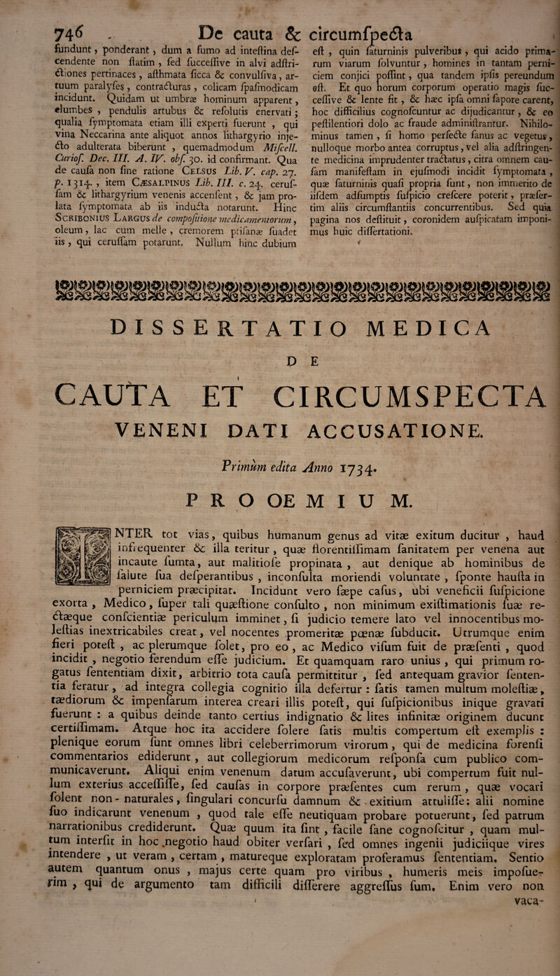 fundunt, ponderant > dum a fumo ad inteffina des¬ cendente non flatim , fed fucceffive in alvi adflri- <£hones pertinaces , affhmata Sicca Sc convulfiva, ar¬ tuum paralyfes , contra&uras, colicam fpafmodicam incidunt. Quidam ut umbras hominum apparent, elumbes , pendulis artubus & refolutis enervati; qualia Symptomata etiam illi experti fuerunt , qui vina Neccarina ante aliquot annos lithargyrio inje- &o adulterata biberunt , quemadmodum Mifcell. Curiof. Dec. III. A. IV. obf. 30. id confirmant. Qua de caufa non fine ratione Celsus Lib. V. cap. 27. p. 1314. , item Cisalpinus Lib. III. c. 24. ceruf- fam 6c lithargyrium venenis accenfent, fk jam pro¬ lata Symptomata ab iis indufla notarunt. Hinc Scribonius Largus de compofitione medicamentorum, oleum, lac cum meile , cremorem ptifana? Suadet iis , qui ceruffam potarunt. Nullum hinc dubium eft , quin Saturninis pulveribus , qui acido prima¬ rum viarum Solvuntur , homines in tantam perni¬ ciem conjici poflint, qua tandem ipfis pereundum eff. Et quo horum corporum operatio magis fuc¬ ceffive & lente fit , & ha?c ipSa omni Sapore carent, hoc difficilius cognoScuntur ac dijudicantur , & eo peffilentiori dolo ac fraude adminiffrantur. Nihilo¬ minus tamen , li homo perfedte Sanus ac vegetus, nulloque morbo antea corruptus, vel alia adflringen- te medicina imprudenter traHatus, citra omnem cau- Sam manifeffam in ejufmodi incidit Symptomata , quas Saturninis quafi propria Sunt, non immerito de iifdem adfumptis SuSpicio crefcere poterit, prsefer- tim aliis circumflandis concurrentibus. Sed quia pagina nos deflituit, coronidem aufpicatam imponi¬ mus huic differtadoni. DISSERTATIO MEDICA P E CAUTA et circumspecta VENENI DATI ACCUSATIONE. Primum edita Anno 1734. P R O OE M I U M. NTER tot vias, quibus humanum genus ad vitae exitum ducitur , haud infrequenter 6c illa teritur , quae florentillimam Sanitatem per venena aut incaute lumta, aut malitiofe propinata , aut denique ab hominibus de Salute Sua defperantibus , inconfulta moriendi voluntate , Sponte haufla in perniciem praecipitat. Incidunt vero Saepe cafus, ubi veneficii SuSpicione exorta , Medico, Super tali quaeflione confulto , non minimum exiflimationis Suae re- dlaeque confcientiae periculum imminet, fi judicio temere lato vel innocentibus mo- Jeftias inextricabiles creat, vel nocentes promeritae poenae Subducit. Utrumque enim fieri potefl , ac plerumque Solet, pro eo, ac Medico vifum fuit de praeSenti , quod incidit , negotio ferendum effe judicium. Et quamquam raro unius , qui primum ro¬ gatus Sententiam dixit, arbitrio tota caufa permittitur , fed antequam gravior fenteiv tia feratur, ad integra collegia cognitio illa defertur: fatis tamen multum moleftiae, taediorum Sc impenfarum interea creari illis potefl, qui fufpicionibus inique gravati fuerunt : a quibus deinde tanto certius indignatio <5c lites infinitae originem ducunt certiffimam. Atque hoc ita accidere Solere Satis multis compertum ell exemplis : plenique eorum Sunt omnes libri celeberrimorum virorum , qui de medicina forenfi commentarios ediderunt , aut collegiorum medicorum refponfa cum publico com¬ municaverunt. Aliqui enim venenum datum accufaverunt, ubi compertum fuit nul¬ lum exterius acceffiffe, fed caufas in corpore prsefentes cum rerum , quae vocari folent non - naturales, fingulari concurfu damnum &: exitium attuliffe; alii nomine fuo indicarunt venenum , quod tale effe neutiquam probare potuerunt, Sed patrum narrationibus crediderunt. Quae quum ita fint , facile Sane cognofcitur , quam mul¬ tum interfit in hoc .negotio haud obiter verfari , fed omnes ingenii judiciique vires intendere , ut veram , certam , matureque exploratam proferamus Sententiam. Sentio autem quantum onus , majus certe quam pro viribus , humeris meis impofuer rim } qui de argumento tam difficili diflerere aggreflus fum. Enim vero non vaca- 1