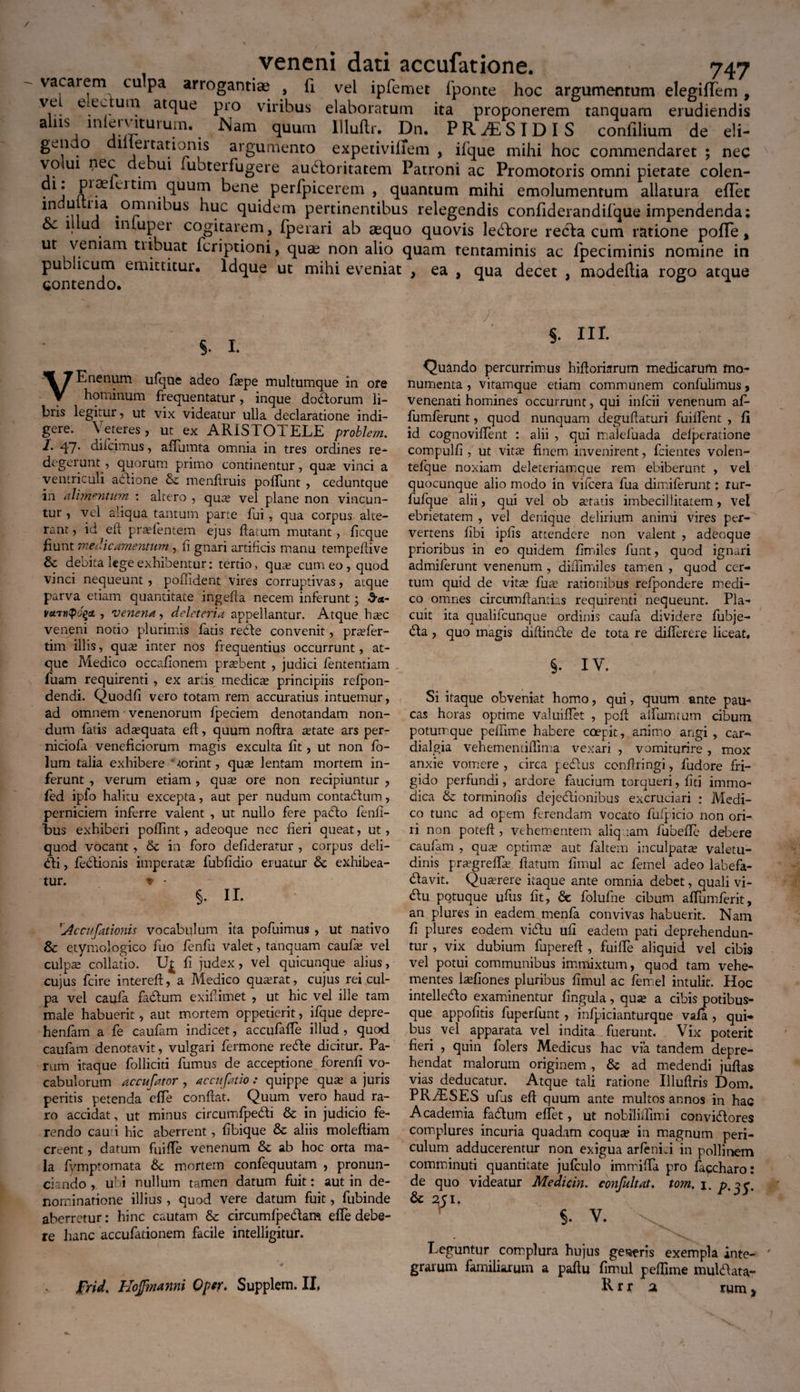 vacau.ni culpa arrogantiae , li vel ipfemet 1'ponte hoc argumentum elegiflfem , \eL eiec uni atque pro viribus elaboratum ita proponerem tanquam erudiendis alus lnlerviturum. Nam quum Uluftr. Dn. PHASIDIS confilium de eli- gc.11 o 1 lertationis argumento expetivilTem , iique mihi hoc commendaret ; nec volui nec debui subterfugere audboritatem Patroni ac Promotoris omni pietate colen- .l* P^hrum quum bene perfpicerem , quantum mihi emolumentum allatura eiTec lnduitna omnibus huc quidem pertinentibus relegendis confiderandifque impendenda; oc 1 ud lnluper cogitarem, fpeiari ab aequo quovis lepore recla cum ratione pofTe, ut vernam tiibuat icriptioni, quae non alio quam tentaminis ac fpeciminis nomine in pub icum emittitur* Idque ut mihi eveniat , ea , qua decet , modeftia rogo atque contendo. ° §. I. VEnenum ufque adeo faspe multumque in ore hominum frequentatur, inque dodorum li¬ bris legitur, ut vix videatur ulla declaratione indi¬ gere. \ eteres , ut ex ARit^LOIELE problem. I. qpj. di icimus, affumta omnia in tres ordines re¬ degerunt , quorum primo continentur, quas vinci a ventriculi adione mendruis podunt , ceduntque in alimentum : altero , qute vel plane non vincun¬ tur , vel aliqua tantum parte fui , qua corpus alte¬ rant , id ed prasfentem ejus datum mutant , ficque hunt medicamentum, ii gnari artificis manu tempedive & debita lege exhibentur: tertio, qua: cum eo , quod vinci nequeunt , poffident vires corruptivas, atque parva etiam quantitate ingeda necem inferunt • varutpogct , venetia, deleteria appellantur. Atque hasc veneni notio plurimis latis rede convenit, pr^fer- tim illis, qu^ inter nos frequentius occurrunt, at¬ que Medico occalionem probent , judici fententiatn fuam requirenti , ex artis medicas principiis relpon- dendi. Quodli vero totam rem accuratius intuemur, ad omnem • venenorum fpeciem denotandam non¬ dum fatis adasquata ed, quum nodra astate ars per- niciofa veneficiorum magis exculta dt, ut non fo- lum talia exhibere “Forint, quas lentam mortem in¬ ferunt , verum etiam , quas ore non recipiuntur , fed ipfo halitu excepta, aut per nudum contadum, perniciem inferre valent , ut nullo fere pado fend- bus exhiberi podint, adeoque nec fieri queat, ut, quod vocant, & in foro defideratur , corpus deli¬ cti , fedionis imperatas fubddio eruatur & exhibea¬ tur. * - §. II. 'Accitfationis vocabulum ita pofuimus , ut nativo & etymologico luo fenfu valet, tanquam caufas vel culp^ collatio. Fi fi. judex, vel quicunque alius, cujus fcire intered, a Medico quasrat, cujus rei cul¬ pa vel caufa fadum exidimet , ut hic vel ille tam male habuerit, aut mortem oppetierit, ifque depre- henfam a fe caufam indicet, accufafTe illud , quod caufam denotavit, vulgari fermone rede dicitur. Pa¬ rum itaque folliciti fumus de acceptione forenfi vo¬ cabulorum accufator , accit fatio : quippe quas a juris peritis petenda effe condat. Quum vero haud ra¬ ro accidat, ut minus circumfpedi & in judicio fe¬ rendo cau i hic aberrent, fibique & aliis molediam creent, datum fuide venenum & ab hoc orta ma¬ la fymptomata &c mortem confequutam , pronun- ciando , ubi nullum tamen datum fuit: aut in de¬ nominatione illius , quod vere datum fuit, fubinde aberretur: hinc cautam &c circumfpedam efTe debe¬ re hanc accufationem facile intelligitur. frid, Hojfmanni Optr. Supplem. II, • ... /• • ' §. III. Quando percurrimus hidoriarum medicarum mo¬ numenta , vitamque etiam communem confulimus, venenati homines occurrunt, qui infeii venenum af- fumferunt, quod nunquam degudaturi fuident , fi id cognovident : alii , qui malefuada delperatione compuld , ut vitae finem invenirent, fcientes volen- tefque noxiam deleteriamque rem ebiberunt , vel quocunque alio modo in vifcera fua dimiferunt: rur- fufque alii, qui vel ob astatis imbecillitatem, vel ebrietatem , vel denique delirium animi vires per¬ vertens dbi ipds attendere non valent , adeoque prioribus in eo quidem fimiles funt, quod ignari admiferunt venenum , didimiles tamen , quod cer¬ tum quid de vitx fua: rationibus refpondere medi¬ co omnes circumdandis requirenti nequeunt. Pla¬ cuit ita qualiicunque ordinis caufa dividere fubje- £ta, quo magis diftindte de tota re diflerere liceat# §. IV. Si itaque obveniat homo, qui, quum ante pau¬ cas horas optime valuiflet , ped adunatum cibum poturrque peirinae habere coepit, animo angi , car- dialgia vehementidima vexari , vomiturire, mox anxie vomere, circa pebius condringi, fudore fri¬ gido perfundi, ardore faucium torqueri, dti immo¬ dica & torminods dejectionibus excruciari : Medi¬ co tunc ad opena ferendam vocato fufpicio non ori¬ ri non poted , vehementem aliquam fubefle debere caufana , quas optimas aut faltem inculpata valetu¬ dinis prasgreffie datum dnaul ac fernel adeo labefa¬ ctavit. Querere itaque ante omnia debet, quali vi- <du potuque ufus dt, 6e folufne cibum affumferit, an plures in eadem menfa convivas habuerit. Nam fi plures eodem viCtu ufi eadem pati deprehendun¬ tur , vix dubium fupered , fuide aliquid vel cibis vel potui communibus immixtum, quod tam vehe¬ mentes lasdones pluribus dmul ac fernel intulit. Hoc intelleCto examinentur lingula, quas a cibis potibus¬ que appodtis fuperfunt , infpicianturque vafa , qui*, bus vel apparata vel indita fuerunt. Vix poterit fieri , quin folers Medicus hac via tandem depre¬ hendat malorum originem , & ad medendi judas vias deducatur. Atque tali ratione Illudris Dom. PRriESES ufus ed quum ante multos annos in hac Academia faCtum edet, ut nobilidimi conviCtores complures incuria quadam coquas in magnum peri¬ culum adducerentur non exigua arfeniri in pollinem comminuti quantitate jufculo immiffa pro faccharo: de quo videatur Medicin. confultat. tom. j. Leguntur complura hujus gerris exempla inte¬ grarum familiarum a padu fimul pedime mulCtata- R r* a rum,