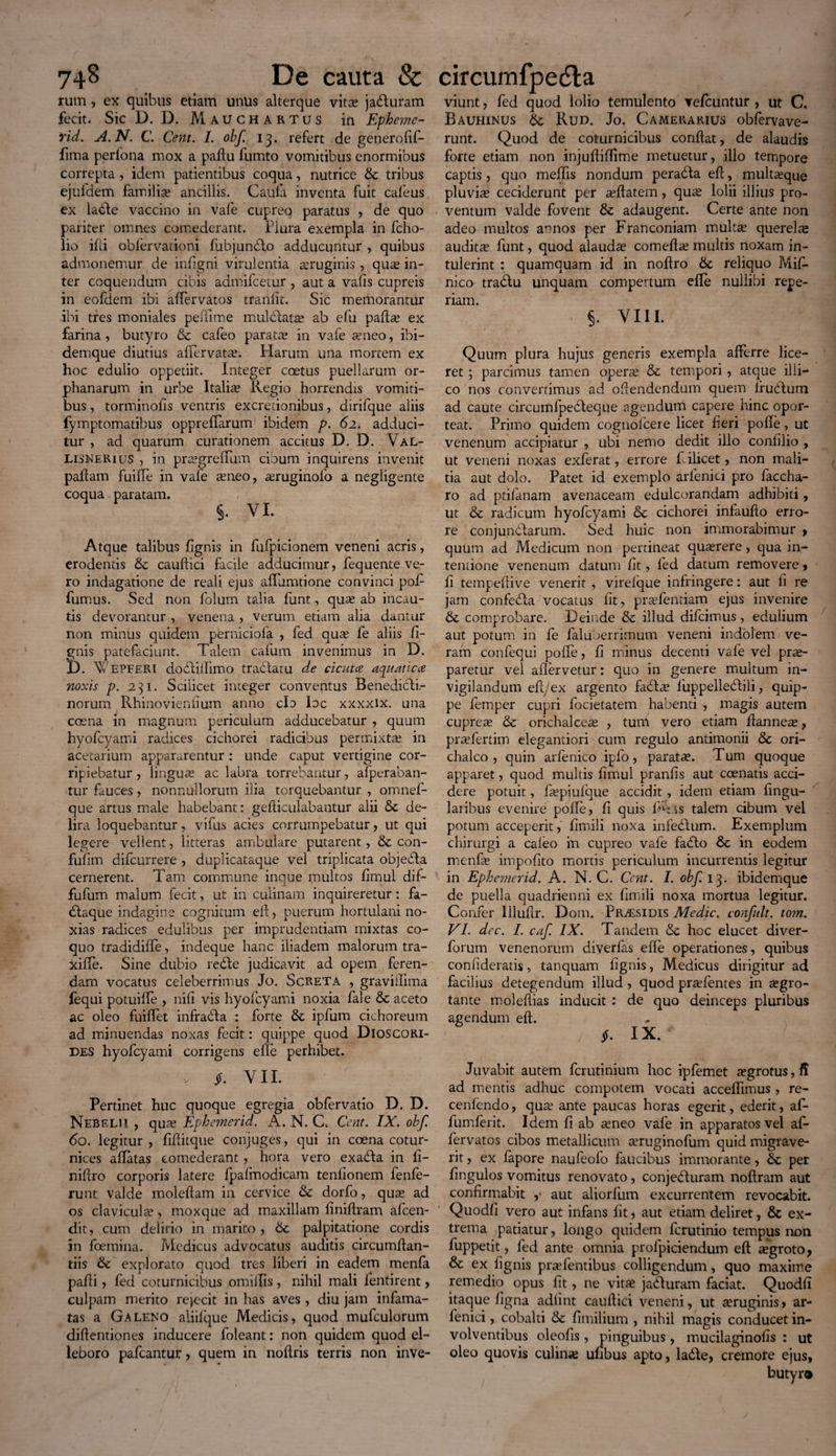 rum , ex quibus etiam unus alterque vitas jaduram fecit. Sic D. D. Mauchartus in Epheme- Yid. A.N. C. Cent. I. obf. 13. refert de generofif- fima perlona mox a paftu fumto vomitibus enormibus correpta , idem patientibus coqua, nutrice & tribus ejufdem familise ancillis. Caula inventa fuit cafeus ex lable vaccino in vafe cupreo paratus , de quo pariter omnes comederant. Plura exempla in fcho- lio iPi oblervationi fubjunblo adducuntur , quibus admonemur de infigni virulentia asruginis , quas in¬ ter coquendum cibis admifcetur , aut a valis cupreis in eofdem ibi alfervatos tranlit. Sic memorantur ibi tres moniales peffime mul elata? ab efu padse ex farina, butyro & cafeo paratas in vafe seneo, ibi- demque diutius afTervatse. Harum una mortem ex hoc edulio oppetiit. Integer coetus puellarum or- phanarum in urbe Italia? Regio horrendis vomiti¬ bus , torminolis ventris excredonibus, dirifque aliis fymptomatibus oppredarum ibidem p. 62. adduci¬ tur , ad quarum curationem accitus D. D. Val- LisneRius , in prasgreffum cibum inquirens invenit pallam fuilTe in vafe asneo, ^ruginofo a negligente coqua paratam. §. VI. Atque talibus fignis in fufpicionem veneni acris, erodentis & caudici facile adducimur, fequente ve¬ ro indagatione de reali ejus affamtione convinci pod fumus. Sed non folum talia funt, qua? ab incau¬ tis devorantur , venena , verum etiam alia dantur non minus quidem perniciola , fed quse fe aliis li¬ gnis patefaciunt. Talem cafum invenimus in D. D. W EPFERl dodtillimo tradlatu de cicuta aquatica noxis p. 231. Scilicet integer conventus Benedidli- norum Rhinoviendum anno cla Idc xxxxlx. una coena in magnum periculum adducebatur , quum hyofcyami radices cichorei radicibus permixtas in acetarium appararentur : unde caput vertigine cor¬ ripiebatur , linguas ac labra torrebantur, afperaban- tur fauces, nonnullorum ilia torquebantur , omnel- que artus male habebant: gediculabantur alii Sc de¬ lira loquebantur, vifus acies corrumpebatur, ut qui legere vellent, litteras ambulare putarent, & con- fulim difcurrere , duplicataque vel triplicata objedla cernerent. Tam commune inque multos lirnul dif- fufum malum fecit, ut in culinam inquireretur: fa- dlaque indagine cognitum ed, puerum hortulani no¬ xias radices edulibus per imprudentiam mixtas co¬ quo tradidiffe, indeque hanc iliadem malorum tra- xiile. Sine dubio redte judicavit ad opem feren¬ dam vocatus celeberrimus Jo. Screta , graviilima fequi potuifle , nili vis hyofcyami noxia fale & aceto ac oleo fuidet infradla : forte & ipfum cichoreum ad minuendas noxas fecit: quippe quod DlOSCORi- DES hyofcyami corrigens ede perhibet. y P. VIL Pertinet huc quoque egregia obfervatio D. D. Nebelii , qute Eploemerid. A. N. C. Ccnt. IX. obf. 60. legitur , fiditque conjuges, qui in coena cotur¬ nices adatas comederant, hora vero exadta in d- nidro corporis latere fpalmodicam tendonem fenfe- runt valde moleftam in cervice dorfo, quas ad os clavicula?, moxque ad maxillam dnidram afcen- dit, cum delirio in marito , 6c palpitatione cordis in foemina. Medicus advocatus auditis circumdan¬ dis & explorato quod tres liberi in eadem menfa padi, fed coturnicibus omidis , nihil mali lentirent > culpam merito rejecit in has aves , diu jam infama¬ tas a Galeno aliiique Medicis, quod mufculorum didentiones inducere foleant: non quidem quod el¬ leboro pafcantur, quem in nodris terris non inve- viunt, fed quod lolio temulento vefcuntur , ut C. Bauhinus 6c Rud. Jo. Camerarius obfervave- runt. Quod de coturnicibus condat, de alaudis forte etiam non injudifTime metuetur, illo tempore captis, quo meffis nondum peradta ed, multasque pluvia? ceciderunt per asdatem, quas lolii illius pro¬ ventum valde fovent & adaugent. Certe ante non adeo multos annos per Franconiam multas querelae audita? funt, quod alaudas comedas multis noxam in¬ tulerint : quamquam id in nodro 6c reliquo Mid* nico tradtu unquam compertum efle nullibi repe- riam. §. VIII. Quum plura hujus generis exempla afferre lice¬ ret ; parcimus tamen operas & tempori, atque illi— co nos convertimus ad odendendum quem Irudlum ad caute circumfpebleque agendum capere hinc opor¬ teat. Primo quidem cognofcere licet fieri pode, ut venenum accipiatur , ubi nemo dedit illo condlio , ut veneni noxas exferat, errore filicet, non mali¬ tia aut dolo. Patet id exemplo arlenici pro faccha- ro ad ptifanam avenaceam edulcorandam adhibiti, ut &c radicum hyofcyami & cichorei infaudo erro¬ re conjundlarum. Sed huic non immorabimur > quum ad Medicum non pertineat quasrere, qua in¬ tentione venenum datum fit, fed datum removere, d tempedive venerit , virefque infringere: aut fi re jam confebla vocatus dt, prasfentiam ejus invenire & comprobare. Deinde & illud difcimus, edulium aut potum in fe daluberrimum veneni indolem ve¬ ram confequi pode, d minus decenti vafe vel prae¬ paretur vel aflervetur: quo in genere multum in¬ vigilandum ed/ex argento fabta? luppellebtili, quip¬ pe femper cupri focietatem habenti , magis autem cuprea? & orichalceas , turii vero etiam danne^, prasfertim elegantiori cum regulo antimonii & ori¬ chalco , quin arfenico ipfo, paratae. Tum quoque apparet, quod multis dmul prands aut coenatis acci¬ dere potuit, faspiulque accidit, idem etiam dngu- laribus evenire pode, d quis dh is talem cibum vel potum acceperit, dmili noxa infedlum. Exemplum chirurgi a caleo in cupreo vafe fadto & in eodem menfa? impodto mortis periculum incurrentis legitur in Ephemerid. A. N. C. Ccnt. I. obf. 13. ibidemque de puella quadrienni ex dmili noxa mortua legitur. Confer llludr. Dom. Pr/esidis Medie, confult. tom. VI. dcc. I. caf. IX. Tandem & hoc elucet diver- forum venenorum diverfas efTe operationes, quibus conhderatis, tanquam fignis, Medicus dirigitur ad facilius detegendum illud, quod prasfentes in asgro- tante moledias inducit : de quo deinceps pluribus agendum ed. $. IX. Juvabit autem ferutinium hoc ipfemet asgrotus, d ad mentis adhuc compotem vocati accedimus , re- cenfendo, qua? ante paucas horas egerit, ederit, ad* fumferit. Idem d ab teneo vafe in apparatos vel ad* fervatos cibos metallicum asruginofum quid migrave¬ rit , ex fapore naufeolo faucibus immorante, & per dngulos vomitus renovato, conjedluram nodram aut confirmabit , aut aliorfum excurrentem revocabit. Quodd vero aut infans dt, aut etiam deliret, & ex¬ trema patiatur, longo quidem ferutinio tempus non fuppetit, fed ante omnia prolpiciendum ed asgroto, & ex fignis prasfentibus colligendum, quo maxime remedio opus dt, ne vita? jadluram faciat. Quodd itaque dgna addnt caudici veneni, ut asruginis > ar- fenici, cobalti & dmilium , nihil magis conducet in¬ volventibus oleods , pinguibus , mucilaginods : ut oleo quovis culina? udbus apto, ladle, cremore ejus, butyr®