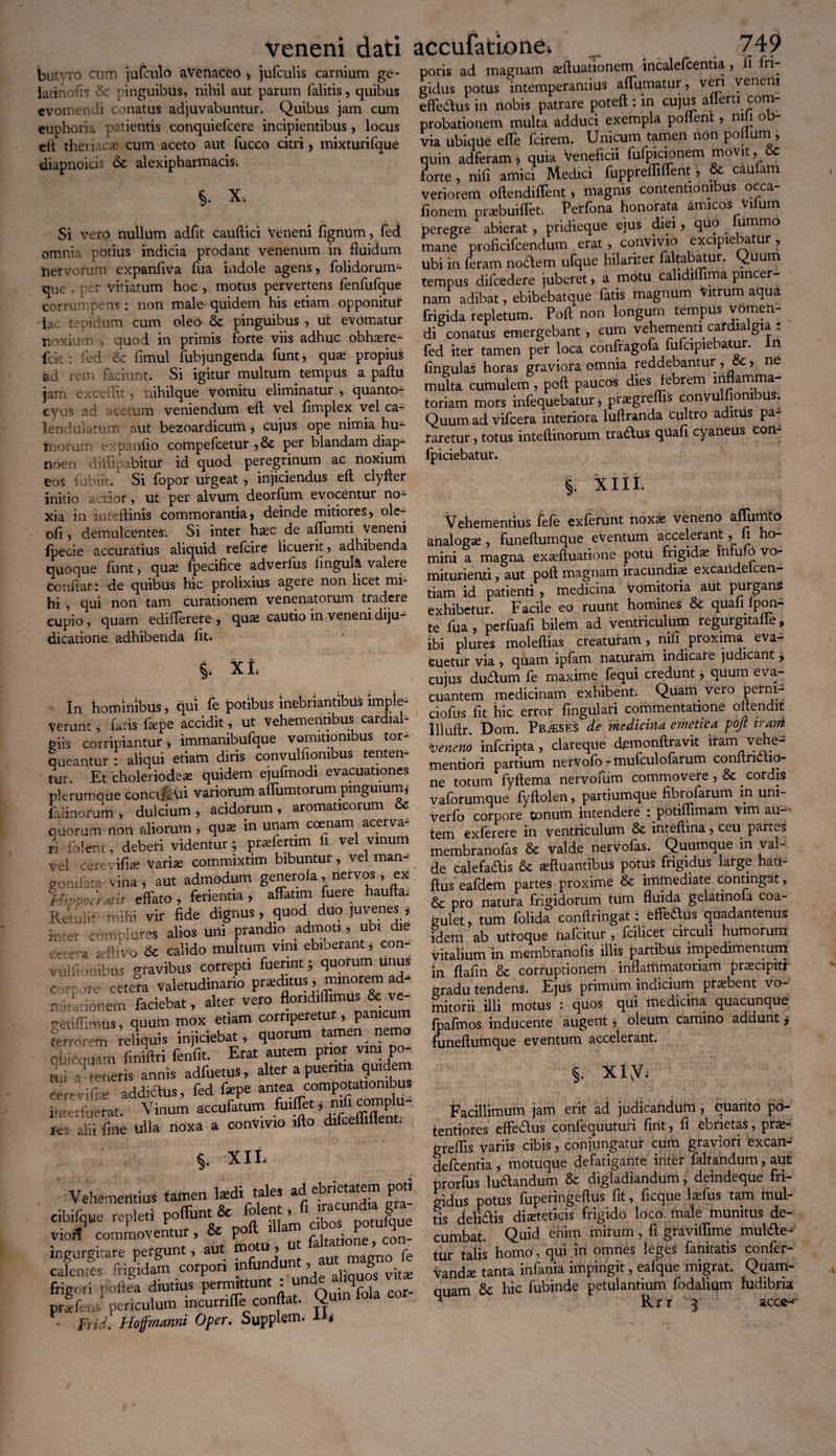 Veneni dati accufationei __ . . . 74^ butyro cnm jufculo avenaceo , jufculis carnium ge- poris ad magnam asftuationem incale centia > 1 ” Rr ninmiihiis. mhil nnt namm (alitis. niiihnc gidus potus intemperantius a lumatur , , effedtus in nobis patrare poteft: in cujus ailerti com¬ probationem multa adduci exempla pollent, nili o via ubiqiie efife larem. Unicum tamen non polium , quin adferam ? quia veneficii fijfpicionem movit, forte , nili amici Medici fupprelfilTent, 6c caufam veriorem oftendiflent , magnis contentioni us occa fionem pr^buiflet*. Ferfona honorata amicos vilum peregre abierat , pridieque ejus diei, quo . lummo mane proficifcendum erat , convivio excipiebatur, Ubi in feram nodem ufqUe hilariter faltabatur. ^uum tempus difcedere juberet, a motu calidilfima pincer¬ nam adibat, ebibebatque fatis magnum Vitrum aqua frigida repletum. Polt non longum tempus vomen¬ di conatus emergebant , cum vehementi cardia gia : fed iter tamen per loca confragofa fufcipiebatur. n fingulas horas graviora omnia reddebantur , ? ne multa cumulem, poli paucos dies febrem inflamma¬ toriam mors infequebatur, pfaegreflis convu ioni:>us. Quum ad vifcera interiora luftranda Cultro aditus pa¬ raretur , totus inteftinorum tradus quali cyaneus coii fpiciebatur. §. XIII. Vehementius fefe exferunt noxas veneno aflumto analoga , funeltumque eventum accelerant, fi ho¬ mini a magna exasftuatione potu frigidae infuio vo- miturienti, aut poli magnam iracundias excandelcen- tiam id patienti, medicina vdmitoria aut purgans exhibetur. Facile eo ruunt homines &c quan fpon- te fua , perfuafi bilem ad ventriculum regurgitalie, ibi plures molellias creaturam, nifi proxima eva¬ cuetur via , quam ipfam naturam indicare judicant £ cujus dudum fe maxime fequi credunt, quum eva¬ cuantem medicinam exhibent. Quarti vero peirm- ciofus fit hic error fingulari commentatione oflendit llluflr. Dom. Praeses de medicina emetica pojz irarri veneno infcripta, clareque demonftravit iiram vehe- mentiori partium nervofo - mufculofarum conflnctio- ne totum fyftema nervofum commovere ,& cordis vaforumque fyftolen, partiumque fibrofarum in uni- verfo corpore tonum intendere : potiflimam vim au¬ tem exferere in ventriculum & inteftina, ceu paites membranofas & valde nervofas. Quumque in val¬ de calefadis & asftuantibus potus frigidus large hau- ffus eafdem partes proxime & immediate contingat, & pro natura frigidorum tum fluida gelatinofa coa¬ gulet, tum folida confringat: effedus quadantenus idem ab utroque halcitur , fcilicet circuli humorum vitalium in membranofis illis partibus impedimentum in flafin & corruptionem inflatiimatoriam pr^ecipiti gradu tendens. Ejus primum indicium probent vo¬ mitorii illi motus : quos qui medicina quacunque fpafmos inducente augent, oleum camino addunt j funellumque eventum accelerant. §. xivVi • -» '» , * ., - -. > , , > Facillimum jam erit ad judicandum, ouanto po- tentiores effe&us confequuturi fint, fi ebrietas, pras- greflis variis cibis, conjungatur cum graviori excan- defcentia , motuque defatigante inter faltandum, alit prorfus ludlandum & digladiandum, deindeque fri¬ gidus potus fuperingeftus fit, ficque lasfus tam inul¬ tis deli&is dieteticis frigido loco male munitus de¬ cumbat. Quid enim mirum, fi graviflime mul&e- tur talis homo , qui in omnes leges fanltatis confer- vande tanta infania impingit, eafque migrat. Quam¬ quam & hic fubinde petulantium fodalium ludibria ^ Rrr ]■ acce-f DUlyrO *wULU JUiXLU'-' av-tw , taiuiuiu gc- latinofis & pinguibus, nihil aut parum lalitis, quibus evomendi conatus adjuvabuntur. Quibus jam cum euphoria patientis conquiefcere incipientibus, locus eft theriacas cum aceto aut fucco citri, mixturifque diapnoieis & alexipharmacis. §. X. Si vero nullum adfit cauftici veneni fignum, fei omnia potius indicia prodant venenum in fluidum hervorum expanfiva fua indole agens, folidorum- que , per vitiatum hoc , motus pervertens fenfufque corrumpens: non male' quidem his etiam opponitul’ lac tepidum cum oleo & pinguibus , ut evomatur noxium , quod in primis forte viis adhuc obhasre- fcit : fed & fimul fubjungenda funt, quas propius ad rem faciunt. Si igitur multum tempus a paftu jam excedit, nihilque vomitu eliminatur , quanto- cyus ad acetum veniendum ell vel fimplex vel ca- lendulatum aut bezoardicum, cujus ope nimia hu¬ morum expanfio compefcetur ,& per blandam diap- noen diflipabitur id quod peregrinum ac noxium eos lubiit. Si fopor urgeat, injiciendus eft clyfter initio acrior, ut per alvum deorftim evocentur no¬ xia in inteftinis commorantia, deinde mitiores, ole- ofi , demulcentes. Si inter hasc de aflumti veneni fpecie accuratius aliquid refcire licuerit, adhibenda quoque funt, quas (pecifice adveilus fingulS. valere Confiat i de quibus hic prolixius agere non licet mi¬ hi , qui non tam curationem venenatorum tradere cupio, quam edifleref e , quas cautio in veneni diju¬ dicatione adhibenda fit. , §. Xt, ■ In hominibus, qui fe potibus inebriantibus imple¬ verunt , fa;is fape accidit, ut Vehementibus cardial- giis corripiantur, immanibufque vomitionibus tor¬ queantur : aliqui etiam diris convulfiombus lenten¬ tur. Et choleriodese quidem ejufmodt evacuationes plerumoue concijiui variorum affumtorum pinguiumj lilinorum , dulcium , acidorum, aromaticorum & quorum non aliorum, qua: in unam coenam acerva¬ ri folent, deberi videntur; prsferttm fi vel vmum vel cerevifiai varise commixtim bibuntur, vel man- gomfata vina , aut admodum generola, nervos , ex Hippocratis effato , ferientia j affatim fuere hauftai Retulit mihi vir fide dignus, quod duo juvenes * inter complures alios uni prandio admoti, ubi die eetora a:ftivo & calido multum vini ebiberant, con¬ vulfiombus gravibus correpti fuerint; quorum unus Corpore cetera valetudinario pr*itus , minorem ad¬ mirationem faciebat, alter vero flondiffimus & ve- getiffimus, quum mox etiam corriperetur , pamcu terrorom reliquis injiciebat, quorum tamen nemo 0*Hcquam finiftri fenfit. Erat autem prior vmi po- afi teneris annis adfuetus, alter a pueritia quidem cerevifite addiclus, fed fope interfuerat. Vinum accufaturn fuiffet, mfico p res alii fine ulla noxa a conVrno ifto difcelhUent. §. XIL Vehementius tamen lardi tales ad ebrietatem poti cibifque repleti Xf, S8SSOorpori . *« “To,: frigori poftea diutius permittunt . u r j eor. prxfens periculum incurriffe confiat. Qum iola cor • Frid. Hoffmanni Oper. Suppam, u*