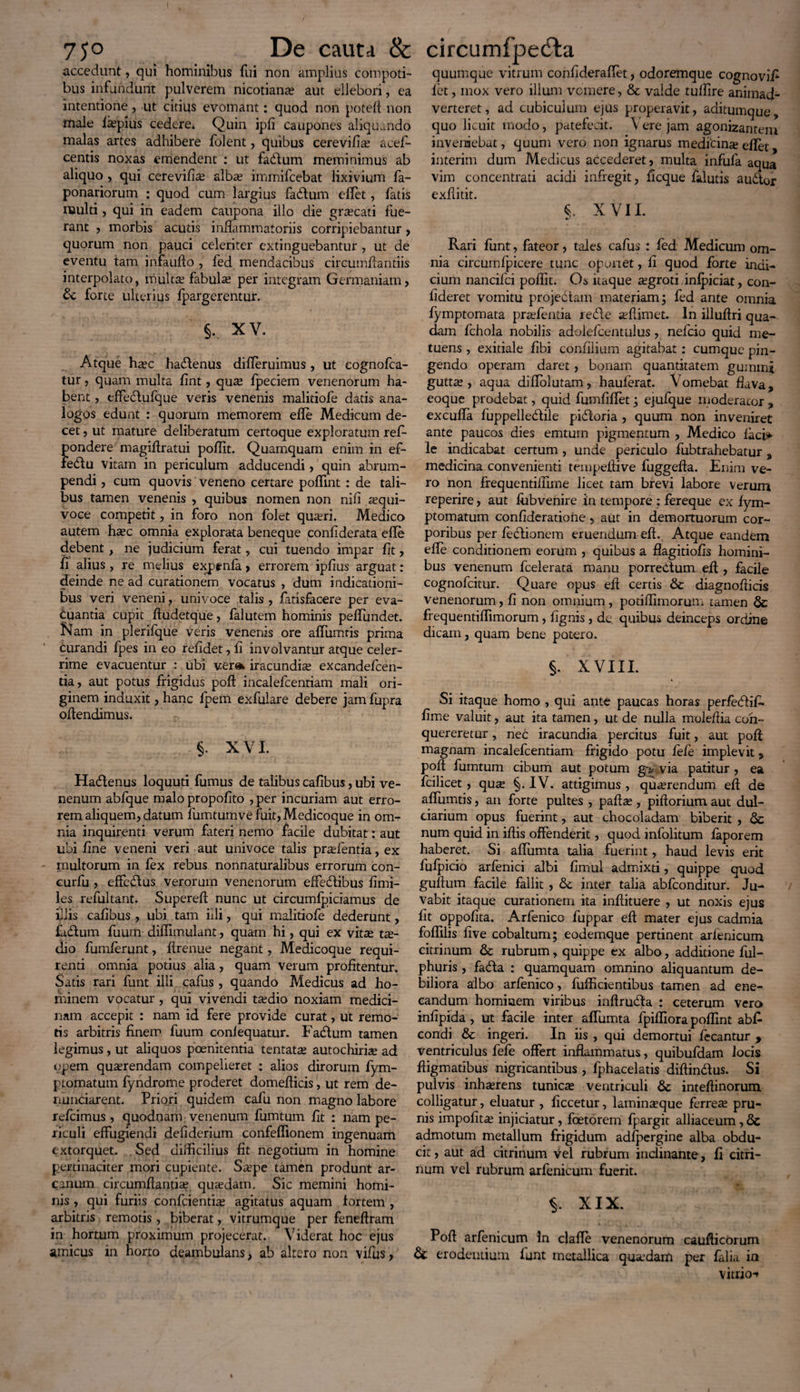 accedunt, qui hominibus fui non amplius compoti¬ bus infundunt pulverem nicotiana? aut ellebori, ea intentione, ut citius evomant : quod non poteft non male liepius cedere. Quin ipfi caupones aliquando malas artes adhibere folent, quibus cerevifia? acel- centis noxas emendent : ut fadlum meminimus ab aliquo , qui cerevifia? alba? immifcebat lixivium fa- ponariorum : quod cum largius fa&um elfet, fatis multi, qui in eadem caupona illo die gra?cati fue¬ rant , morbis acutis inflammatoriis corripiebantur, quorum non pauci celeriter extinguebantur , ut de eventu tam infaufto , fed mendacibus circumflandis interpolato, multa? fabula? per integram Germaniam, & forte ulterius fpargerentur. §. XV. Atque htec ha&enus differuimus, ut cognofca- tur, quam multa fint, quse fpeciem venenorum ha¬ bent , effedtufque veris venenis malitiofe dads ana¬ logos edunt : quorum memorem efle Medicum de¬ cet , ut mature deliberatum certoque exploratum refl* pondere magiflratui poflit. Quamquam enim in ef- fedtu vitam in periculum adducendi, quin abrum¬ pendi , cum quovis veneno certare poffint : de tali¬ bus tamen venenis , quibus nomen non nifi a?qui- voce competit, in foro non folet qua?ri. Medico autem ha?c omnia explorata beneque confiderata efle debent, ne judicium ferat, cui tuendo impar fit, fi alius, re melius exptnfa , errorem ipfius arguat: deinde ne ad curationem vocatus , dum indicationi¬ bus veri veneni, univoce talis , fatisfacere per eva¬ cuantia cupit fludetque, faluterp hominis peffundet. Nam in plerifque veris venenis ore alfumris prima curandi fpes in eo refidet, fi involvantur atque celer¬ rime evacuentur : ubi vera* iracundise excandefcen- tia, aut potus frigidus poft incalefcenriam mali ori¬ ginem induxit, hanc lpem exfulare debere jam fupra oflendimus. §. XVI. Ha&enus loquuti fumus de talibus cafibus, ubi ve¬ nenum abfque malo propofito ,per incuriam aut erro¬ rem aliquem, datum fumtumve fuit, Medicoque in om¬ nia inquirenti verum fateri nemo facile dubitat: aut ubi fine veneni veri aut univoce talis pra?fentia, ex multorum in fex rebus nonnaturalibus errorum con- curfu , effe&us verorum venenorum effedtibus fimi- les refultant. Supere A nunc ut circumfpiciamus de iliis cafibus , ubi tam hli, qui malitiofe dederunt, fadtum fuum diflimulant, quam hi, qui ex vitas ta?- dio fumferunt, flrenue negant, Medicoque requi¬ renti omnia potius alia, quam verum profitentur. Satis rari funt illi cafus , quando Medicus ad ho¬ minem vocatur , qui vivendi taedio noxiam medici¬ nam accepit : nam id fere provide curat, ut remo¬ tis arbitris finem fuum confequatur. Fadtum tamen legimus, ut aliquos poenitentia tentata? autochiriae ad opem quaerendam compelieret : alios dirorum fym- ptomatum fyndrome proderet domeflicis, ut rem de- nunciarent. Priori quidem cafu non magno labore refeimus, (juodnam venenum fumtum fit : nam pe¬ riculi effugiendi defiderium confeffionem ingenuam extorquet. Sed difficilius fit negotium in homine pertinaciter mori cupiente. Saepe tamen produnt ar¬ canum circumflantia? quaedam. Sic memini homi¬ nis , qui furiis conficientia agitatus aquam tortem , arbitris remotis , biberat, vitrumque per feneftram in hortum proximum projecerat. Viderat hoc ejus amicus in horto deambulans, ab altero non vifus, quumque vitrum confideraflet, odoremque cognovifi fiet, mox vero illum vomere, & valde tuffire animad¬ verteret, ad cubiculum ejus properavit, aditumque, quo licuit modo, patefecit. Vere jam agonizantem inveniebat, quum vero non ignarus medicina? effet, interim dum Medicus accederet, multa infufa aqua vim concentrati acidi infregit, ficque fialutis audor exflitit. < XVII. Rari funt, fateor, tales cafus : fed Medicum om¬ nia circum fpicere tunc oportet, fi quod forte indi¬ cium nancifci poflit. Os itaque xgrotiinfpiciat, con¬ fideret vomitu projedtam materiam; fed ante omnia fymptomata pra?fentia redle affiimet. In illuflri qua¬ dam fchola nobilis adolefcentulus, nefeio quid me¬ tuens , exitiale fibi confilium agitabat: cumque pin¬ gendo operam daret, bonam quantitatem gumini gutta?, aqua diflolutam, hauferat. Vomebat fiava, eoque prodebat, quid fumfiflet; ejufque moderator , excuffa fuppelledile pidoria , quum non inveniret ante paucos dies emtuin pigmentum , Medico faci*> le indicabat certum, unde periculo fubtrahebatur , medicina convenienti tempeflive fuggefta. Enim ve¬ ro non frequentiilime licet tam brevi labore verum reperire, aut fiibvenire in tempore : fereque ex fym- ptomatum confideratione > aut in demortuorum cor¬ poribus per fedionem eruendum eft. Atque eandem efle conditionem eorum , quibus a flagitiofis homini¬ bus venenum fcelerata manu porredum efl;, facile cognofeitur. Quare opus efl certis & diagnofticis venenorum, fi non omnium, potiffimorum tamen 6c frequentiffimorum, fignis , de. quibus deinceps ordine dicam, quam bene potero. §. XVIII. Si itaque homo , qui ante paucas horas perfedif- fime valuit, aut ita tamen, ut de nulla moleflia con¬ quereretur , nec iracundia percitus fuit, aut poft; magnam incalefcentiam frigido potu fefe implevit j> pofi fumtum cibum aut potum g^ via patitur, ea fcilicet , qua §. IV. attigimus , querendum eft de affumtis, an forte pultes , pafta?, piftorium aut dul¬ ciarium opus fuerint, aut chocoladam biberit , & num quid in iftis offenderit, quod infolitum faporem haberet. Si aflumta talia fuerint, haud levis erit fufpicio arfenici albi fimul admixti, quippe quod guflum facile fallit, inter talia abfeonditur. Ju¬ vabit itaque curationem ita inftituere , ut noxis ejus fit oppofita. Arfenico fuppar eft mater ejus cadmia foflilis five cobaltum; eodemque pertinent arfenicum citrinum & rubrum, quippe ex albo, additione ful- phuris , fada : quamquam omnino aliquantum de¬ biliora albo arfenico, fufficientibus tamen ad ene¬ candum hominem viribus inftruda : ceterum vero infipida, ut facile inter affumta fpiffiora poffint abfi* condi & ingeri. In iis , qui demortui fecantur y ventriculus fefe offert inflammatus, quibufdam locis ftigmatibus nigricantibus , fphacelatis diftindus. Si pulvis inha?rens tunica ventriculi inteftinorum colligatur, eluatur , ficcetur, laminaque ferrea pru¬ nis impofita injiciatur, foetorem lyargit alliaceum, 6c admotum metallum frigidum adfpergine alba obdu¬ cit , aut ad citrinum Vel rubrum inclinante, fi citri¬ num vel rubrum arfenicum fuerit. XIX. Poft arfenicum in clafle venenorum caufticorum & erodentium funt metallica quadam per falia ia vitrio-f