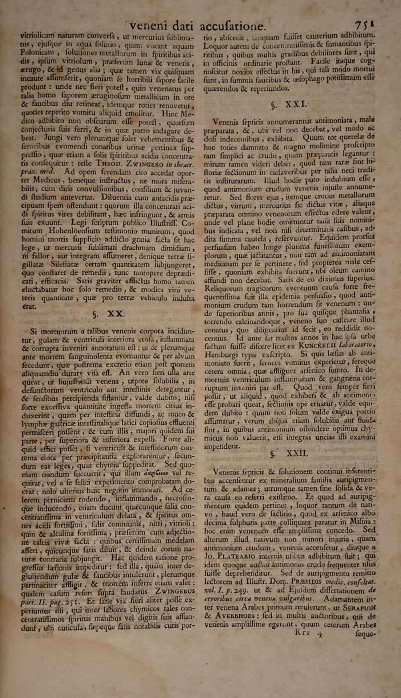 veneni dati vitriolicam naturam converfa, ut mercurius fublima- tus , ejufque in ctejua ioluuo , quam vocant aquam Polonicam , lolutiones metallorum in fpintibus aci¬ dis , iplum vitriolum , prafertim luna? dc veneris, «rugo, id geilus alia ; qua? tamen vix quilquam incaute affumferit, quoniam fe horribili fapore facile produnt : unde nec fieri poteft, quin venenatus per talia homo faporem «ruginofum metallicum in ore dc faucibus diu retineat, idemque toties renovetur, quoties repetito vomitu aliquid emolitur. Hinc Me¬ dico adhibito non obfcurum efle poteft , quorfum ConjeCturis fuis ferri, & in qua? porro indagare de¬ beat. Jungi vero plerumque folet vehementibus £c ferocibus evomendi conatibus urina? pertinax fup- preflio, qua? etiam a folis fpiritibus acidis concentra- tis confequitur : tefte Theod. Zwingero intheutr. prax. med. Ad opem ferendam cito accedat opor¬ tet Medicus, beneque inftruCtus , ne mors mifera- bilis, cum diris convulfionibus, confilium 6c juvan¬ di ftudium antevertat. Diluentia cum antacidis pra?- cipuam fpem oftendunt: quorum illa concentrati aci¬ di fpiritus vires debilitant, haec infringunt, tk armis fuis exuunt. Legi fcriptum publico Illuftriffi Co¬ mitum Hohenloenfium teftimonio munitum, quod homini mortis fupplipo addidlo gratia fa£la fit hac lege , ut mercurii fublimati drachmam dimidiam, ni fallor , aut integram affumeret, denique terrte fi- gillata? Silefiaca? certam quantitatem lubj ungeret, quo conflaret de remedii , tunc tantopere deprsedi- cati, efficacia. Satis graviter affliCtus homo tamen eludabatur hoc folo remedio , & modica vini ve¬ teris quantitate , qua? pro terra? vehiculo indulta Crat. §. XX. Si mortuorum a talibus venenis corpora incidun¬ tur , gulam & ventriculi interiora eroia, inflammata & corrupta inveniri annotatum eft: ut 6c plerumque ante mortem fanguinolenta evomuntur Se per alvum fecedunt, qua? poffrema excretio etiam poft mortem aliquamdiu durare vifa eft. An vero fieri uua arte queat, ut hujufio^di venena , utpote folubilia , in defundorum ventriculo aut inteftinis detegantur, & fenfibus percipienda fiftantur, valde dubito; nifi forte exceffiva quantitate ingefta mortem citius in¬ duxerint , quam per inteftina diffundi, ac muco & lympha gaftrica? inteftinalique latici copiolius effluenti permifceri poffent, &c cum illis , majori quidem fui parte, per fuperiora & inferiora expelli. Forte ali¬ quid effici poffet, fi ventriculi & inteftinorum con¬ tenta elota per praecipitantia explorarentur, fecun¬ dum eas leges, quas thymia' fuppeditat. Sed quo¬ niam nondum fuccurrit, qui illam tiqiCuav vel re¬ quirat , vel a fe felici experimento comprobatam do¬ ceat : nolo ulterius huic negotio immorari. Ad ce¬ lerem perniciem rodendo , inflammando , necrofin- que inducendo, etiam ducunt quacunque falia con- cdntratiffima in ventriculum delata , & fpiritus om¬ nes icidi fortrffimi , falis communis, nitri, vitrioli: quin 6c alcalina foniffima, prafertim cum adjedtio- ne calcis viVx fada : quibus certiffimam medelam affert, quicunque fatis diluit, & deinde eorum na¬ tura? contraria fubjungit. Hac quidem ratione pro- greflus la?fionis impeditur : fed illa, quam inter de- glutiendubi gul^e faucibus intulerunt, plerumque pertinaciter affligit, & mortem inferre etiam valet: qualem cafum refert fuprat laudatus Zwingekus part. 11. pag. 251. Et farie vix fieri aliter poffe ex¬ periuntur illi , qui inter labores chymicos tales con- centratiffimos fpiritus manibus vel digitis fuis affun¬ dunt ? ubi cuticula > fepeqUe fatis notabilis cutis por- accufacioae. 7Sl tio > ablcedit, tunquam fuilxet cauterium adhibitum. Loquor autem de conceturatiifimis & fumantibus fpi¬ ritibus , quibus multis gradibus debiliores funt, qui in officinis ordinarie proflant. Facile itaque cog- nofcitur noxios effedfus in his, qui tali modo mortui funt, in fummis faucibus tk oefophago potiflimum efle quarendos reperiundos. §. XXL Venenis fepticis annumerantur antimoniata? male praeparata, & , ubi vel non decebat, vel modo ac dofi indecentibus , exhibita. Quum tot querela? de hoc toties damnato fk magno molimine profcripto tam fimplici ac crudo , quam praeparatis legantur . mirum tamen videri debet, quod tam rara? lint m- ftoria feCtionum in cadaveribus per talia neci tis inftitutarum. Illud hodie puto indubium efle ? quod antimonium crudum venenis injulle annume¬ retur. Sed flores ejus , itemque crocus metallorum diCtus, vitrum , mercurius fic didtus vita , aliaque pra?parata omnino venenorum effeCtus edere valent ? unde vel plane hodie omittuntur talia fuis nomini¬ bus indicata , vel non nifi determinans cafibus ? ad- dita fumma cautela , refervantur. Equidem prorfus perfuafum habeo longe plurima funeftorum exem¬ plorum , qua jaCtitantur , non tam ad aniimoniatam medicinam per fe pertinere, fed propterea male cef* fifle , quoniam exhibita fuerunt? ubi oleum camino affundi non decebat. Satis de eo diximus iuperius. Reliquorum tragicorum eventuum caufa forte fre- quentiffima fuit illa epidemia perfuafio ? quod anti¬ monium crudum tam horrendum fit venenum : un¬ de fuperioribus annis , pro fua quifque phantafia ? torrendo calcinandoque , veneno luo caflrare illud conatus , quo diligentius id fecit ? eo reddidit no¬ centius. Id ante fat multos annos in hac ipfa uroe faCtum fuifle difcere licet ex KuncKelii labor atorio? Hamburgi typis 'exfcripto. Si quis lafus ab anti- moniato fuerit, feroces vomitus experietur, fereauo cetera omnia, qua affligunt arfenico fumto. In de¬ mortuis ventriculum inflammatum & gangrena cor¬ ruptum inveniri par eft. Quod vcto femper fieri poffit, ut aliquid , quod exhiberi & ab antimonn effe probari queat, fe6lionis ope eruatur, valde equi¬ dem dubito : quum non folum valde exigua portio affumatur , verum aliqua etiam folubilia aut fluida fint, in quibus antimonium oftendere optimus chy - micus non valuerit, etfi integras uncias ifti examini impenderit. . §. XXlI. Venenis fepticis & folutionem continui inferenti- bus accenfentur ex mineralium familia auripigmen¬ tum tk adamas 3 utrumque tamen fine folida & ve¬ ra caufa eo referri exiftimo. Et quod ad auripig¬ mentum quidem pertinet ? loquor tantum de nati¬ vo , haud vero de fadlitio , quod ex arfenico albo decima fulphuris parte colliquara paratur in Mifnia : hoc enim venenum efle ampliffime concedo. Sed alterum illud nativum non minori injuria, quam antimonium crudum , venenis accenfetur, diuque a Jo. PlaTeario internis ufibus adhibitum fuit; qui idem quoque au<ffor antimonio crudo frequenter ulus fuiffe deprehenditur. Sed de auripigmento remitto ledtorem ad Illuftr. Dom. Pr^esidis medie, confultat. •vol. I. p. 249. ut & ad Ejufdem differtationem de erroribus circa venena vulgaribus. Adamantem in¬ ter venena Arabes primum retulerunt, ut SerapioN & Averrhoes : fed in multis auctoribus , qui de venenis ampliffime egerunt, quum ceterum Arabes