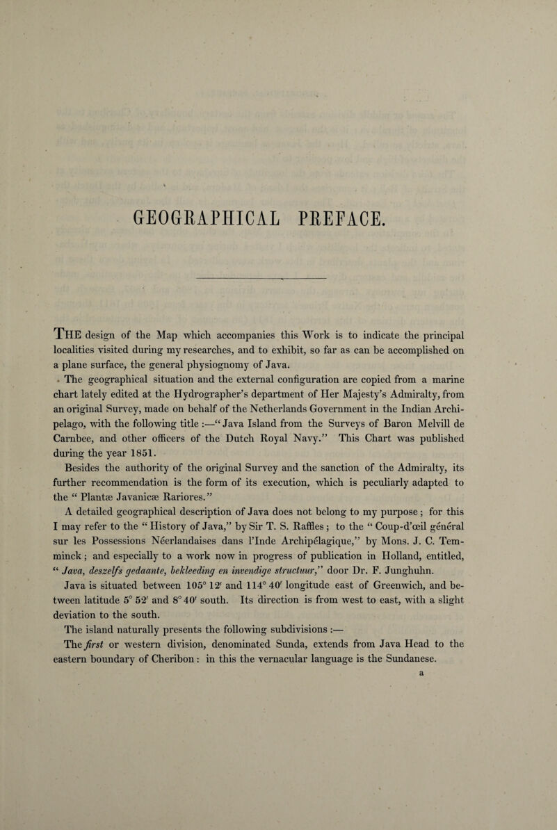 GEOGRAPHICAE PREFACE. THE design of the Map which accompanies this Work is to indicate the principal localities visited during my researches, and to exhibit, so far as can be accomplished on a plane surface, the general physiognomy of Java. . The geographical situation and the external configuration are copied from a marine chart lately edited at the Hydrographer’s department of Her Majesty’s Admiralty, from an original Survey, made on behalf of the Netherlands Government in the Indian Archi- pelago, with the following title :—“ Java Island from the Surveys of Baron Melvill de Carnbee, and other officers of the Dntch Royal Navy.” This Chart was published during the year 1851. Besides the authority of the original Survey and the sanction of the Admiralty, its further recommendation is the form of its execution, which is peculiarly adapted to the “ Plantae Javanicae Rariores.” A detailed geographical description of Java does not belong to my purpose; for this I may refer to the “ History of Java,” by Sir T. S. Raffles ; to the “ Coup-d’ceil general sur les Possessions Neerlandaises dans 1’Inde Archipelagique,” by Mons. J. C. Tem- minck; and especially to a work now in progress of publication in Holland, entitled, “ Java, deszelfs gedaante, beldeeding en invendige structuurdoor Dr. F. Junghuhn. Java is situated between 105° 12' and 114° 40' longitude east of Greenwich, and be- tween latitude 5° 52' and 8° 40' south. Its direction is from west to east, with a slight deviation to the south. The island naturally presents the following subdivisions :— The first or Western division, denominated Sunda, extends from Java Head to the eastern boundary of Cheribon : in this the vernacular language is the Sundanese.