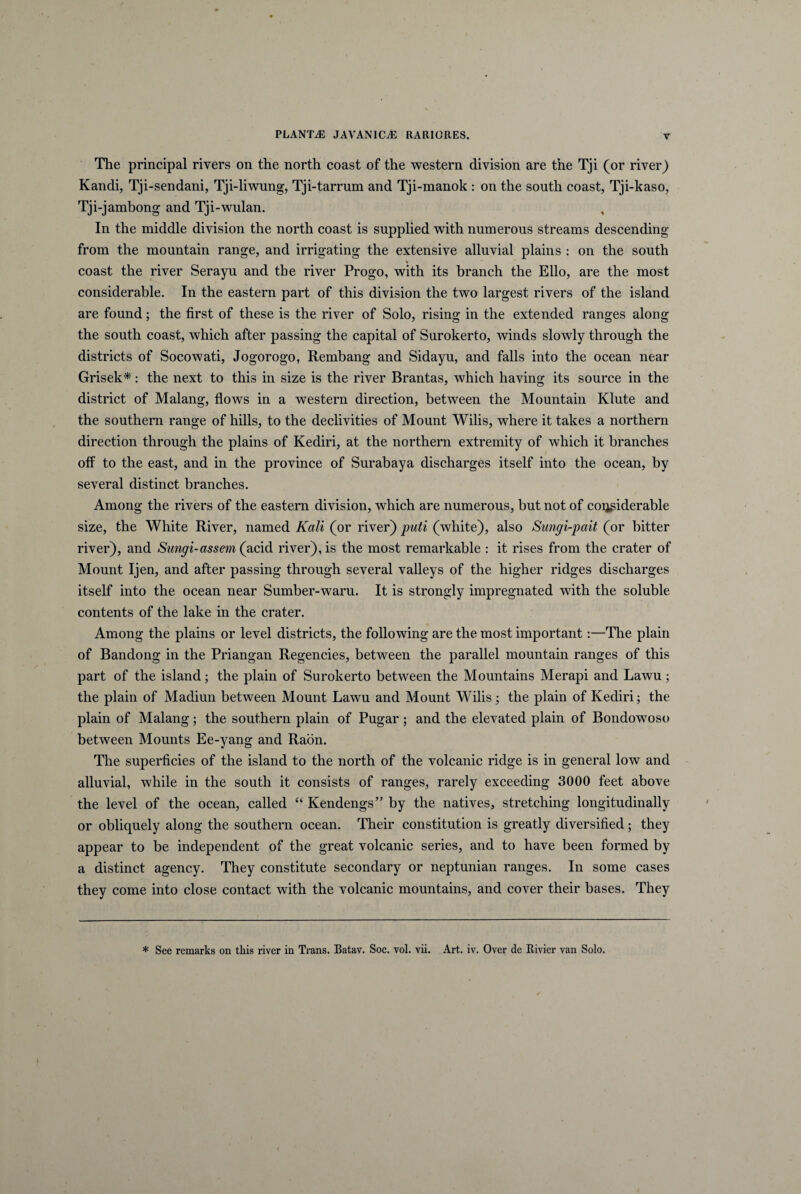 The principal rivers on the north coast of the Western division are the Tji (or river) Kandi, Tji-sendani, Tji-liwung, Tji-tarrum and Tji-manok : on the south coast, Tji-kaso, Tji-jambong and Tji-wulan. In the middle division the north coast is supplied with numerous streams descending from the mountain range, and irrigating the extensive alluvial plains : on the south coast the river Serayu and the river Progo, with its branch the Elio, are the most considerable. In the eastern part of this division the two largest rivers of the island are found; the first of these is the river of Solo, rising in the extended ranges along the south coast, which after passing the capital of Surokerto, winds slowly through the districts of Socowati, Jogorogo, Rembang and Sidayu, and falis into the ocean near Grisek*: the next to this in size is the river Brantas, which having its source in the district of Malang, flows in a Western direction, between the Mountain Klute and the Southern range of hilis, to the declivities of Mount Wilis, where it takes a northern direction through the plains of Kediri, at the northern extremity of which it branches off to the east, and in the province of Surabaya discharges itself into the ocean, by several distinet branches. Among the rivers of the eastern division, which are numerous, but not of coijgiderable size, the White River, named Kali (or river) puti (white), also Sungi-pait (or bitter river), and Sungi-assem (acid river), is the most remarkable : it rises from the crater of Mount Ijen, and after passing through several valleys of the higher ridges discharges itself into the ocean near Sumber-waru. It is strongly impregnated with the soluble contents of the lake in the crater. Among the plains or level districts, the following are the most important:—The plain of Bandong in the Priangan Regencies, between the parallel mountain ranges of this part of the island; the plain of Surokerto between the Mountains Merapi and Lawu ; the plain of Madiun between Mount Lawu and Mount Wilis; the plain of Kediri; the plain of Malang; the Southern plain of Pugar; and the elevated plain of Bondowoso between Mounts Ee-yang and Raon. The superficies of the island to the north of the volcanic ridge is in general low and alluvial, while in the south it consists of ranges, rarely exceeding 3000 feet above the level of the ocean, called “ Kendengs” by the natives, stretehing longitudinally or obliquely along the Southern ocean. Their constitution is greatly diversified; they appear to be independent of the great volcanic series, and to have been formed by a distinet agency. They constitute secondary or neptunian ranges. In some cases they come into close contact with the volcanic mountains, and cover their bases. They * See remarks on this river in Trans. Batav. Soc. vol. vii. Art. iv. Over de Rivier van Solo.