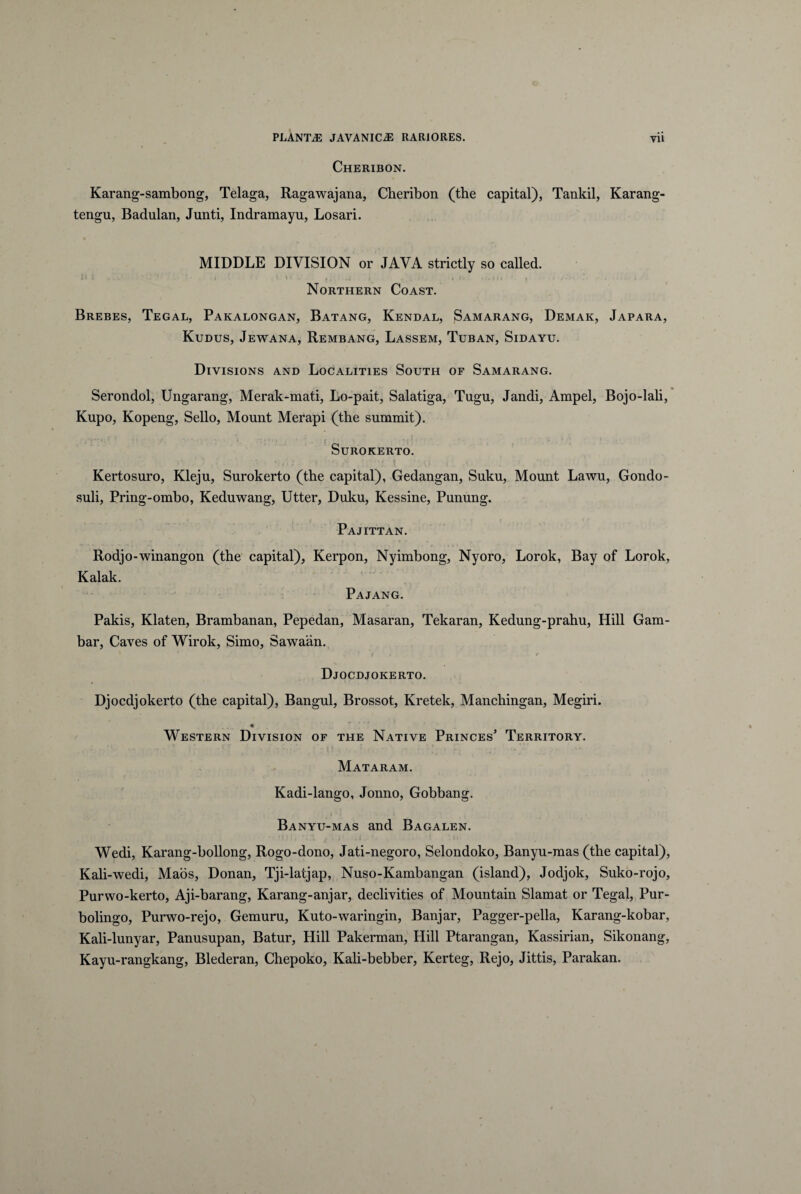 Cheribon. Karang-sambong, Telaga, Ragawajana, Cheribon (the capital), Tankil, Karang- tengu, Badulan, Junti, Indramayu, Losari. MIDDLE DIVISION or JAVA strictly so called. : f • i ! ivw' . ^ f *:.tn ‘ « • *- . i..' 4 Northern Coast. Brebes, Tegal, Pakalongan, Batang, Kendal, Samarang, Demak, Japara, Kudus, Jewana, Rembang, Lassem, Tuban, Sidayu. Divisions and Localities South of Samarang. Serondol, Ungarang, Merak-mati, Lo-pait, Salatiga, Tugu, Jandi, Arapel, Bojo-lali, Kupo, Kopeng, Sello, Mount Merapi (the summit). SuROKERTO. Kertosuro, Kleju, Surokerto (the capital), Gedangan, Suku, Mount Lawu, Gondo- suli, Pring-ombo, Keduwang, Utter, Duku, Kessine, Punung. Pajittan. Rodjo-winangon (the capital), Kerpon, Nyimbong, Nyoro, Lorok, Bay of Lorok, Kalak. Pajang. Pakis, Klaten, Brambanan, Pepedan, Masaran, Tekaran, Kedung-prahu, Hili Gam- bar, Caves of Wirok, Simo, Sawaan. • * , 1 f . * Djocdjokerto. Djocdjokerto (the capital), Bangul, Brossot, Kretek, Manchingan, Megiri. 9 Western Division of the Native Princes’ Territory. Mataram. Kadi-lango, Jonno, Gobbang. Banyu-mas and Bagalen. Wedi, Karang-bollong, Rogo-dono, Jati-negoro, Selondoko, Banyu-mas (the capital), Kali-wedi, Maos, Donan, Tji-latjap, Nuso-Kambangan (island), Jodjok, Suko-rojo, Purwo-kerto, Aji-barang, Karang-anjar, declivities of Mountain Slamat or Tegal, Pur- bolingo, Purwo-rejo, Gemuru, Kuto-waringin, Banjar, Pagger-pella, Karang-kobar, Kali-lunyar, Panusnpan, Batur, Hili Pakerman, Hili Ptarangan, Kassirian, Sikonang, Kayn-rangkang, Blederan, Chepoko, Kali-bebber, Kerteg, Rejo, Jittis, Parakan.