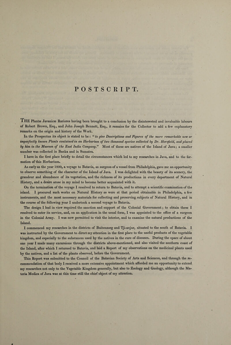 POSTSCRIPT The Plantae Javanicae Rariores having been brought to a conclusion bv the disinterested and invaluable labours of Robert Brown, Esq., and John Joseph Bennett, Esq., it reraains for the Collector to add a few explanatory remarks on the origin and history of the Work. In the Prospectus its object is stated to be : “ to give Descriptions and Figures of the more remarkable new or imperfectly known Plants contained in an Herbarium of two thousand species collected by Dr. Horsfield, and placed by him in the Museum of the East India Company.” Most of these are natives of the Island of Java; a smaller number was collected in Banka and in Sumatra. I have in the first place briefly to detail the circumstances which led to my researches in Java, and to the for- mation of this Herbarium. As early as the year 1800, a voyage to Batavia, as surgeon of a vessel from Philadelphia, gave me an opportunity to observe something of the character of the Island of Java. I was delighted with the beauty of its scenery, the grandeur and abundance of its vegetation, and the richness of its productions in every department of Natural History, and a desire arose in my mind to become better acquainted with it. On the termination of the voyage I resolved to return to Batavia, and to attempt a scientific examination of the island. I procured such works on Natural History as were at that period obtainable in Philadelphia, a few instruments, and the most necessary materials for collecting and preserving. subjects of Natural History, and in the course of the following year I undertook a second voyage to Batavia. The design I had in view required the sanction and support of the Colonial Government; to obtain these I resolved to enter its Service, and, on an application in the usual form, I was appointed to the office of a surgeon in the Colonial Army. I was now permitted to visit the interior, and to examine the natural productions of the Island. I commenced my researches in the districts of Buitenzorg and Tji-anjur, situated to the south of Batavia. I was instructed by the Government to direct my attention in the first place to the useful products of the vegetable kingdom, and especially to the substances used by the natives in the cure of diseases. During the space of about one year I made many excursions through the districts above-mentioned, and also visited the Southern coast of the Island, after which I returned to Batavia, and laid a Report of my observations on the medicinal plants used by the natives, and a list of the plants observed, before the Government. This Report was submitted to the Council of the Batavian Society of Arts and Sciences, and through the re- commendation of that body I received a more extensive appointment which afforded me an opportunity to extend my researches not only to the Vegetable Kingdom generally, but also to Zoology and Geology, although the Ma¬ teria Medica of Java was at this time stili the chief object of my attention. *