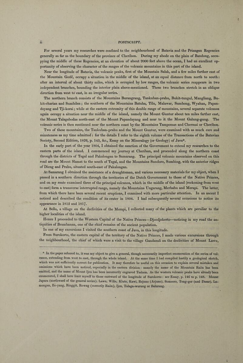 For several years my researches were confined to the neighbourhood of Batavia and the Priangan Regencies generally as far as the boundary of the province of Cheribon. During my abode on the plain of Bandong, occu- pying the middle of these Regencies, at an elevation of about 2000 feet above the ocean, I bad an excellent op- portunity of observing the character of the ranges of the volcanic mountains in this part of the island. Near the longitude of Batavia, the volcanic pealcs, first of the Mountain Salak, and a few miles further east of the Mountain Gede, occupy a situation in the middle of the island, at an equal distance from north to south: after an interval of about thirty miles, which is occupied by low ranges, the volcanic series reappears in two independent branches, bounding the interior plain above-mentioned. These two branches stretch in an oblique direction from west to east, in an irregular series. The northern branch consists of the Mountains Burangrang, Tankuban-prahu, Bukit-tungul, Mangliang, Bu- kit-charian and Sumbilan ; the Southern of the Mountains Batuha, Tilu, Malawar, Sumbong, Wyahan, Papan- dayang and Tji-korai; vvhile at the eastern extremity of this double range of mountains, several separate volcanos again occupy a situation near the middle of the island, namely the Mount Guntur about ten miles farther east, the Mount Talagabodas north-east of the Mount Papandayang and near to it the Mount Galung-gung. The volcanic series is then continued near the northern coast by the Mountains Tampomas and Chermai or Cheribon. Two of these mountains, the Tankuban-prahu and the Mount Guntur, were examined with as much care and minuteness as my time admitted : for the details I refer to the eighth volume of the Transactions of the Batavian Society, Second Edition, 1826, p. 143, &c., Essay on the Mineralogy (or Geology) of Java*. In the early part of the year 1804, I obtained the sanction of the Government to extend my researches to the eastern parts of the island. I commenced my journey at Cheribon, and proceeded along the northern coast through the districts of Tegal and Pakalongan to Samarang. The principal volcanic mountains observed on this road are the Mount Slamat to the south of Tegal, and the Mountains Sundoro, Sumbing, with the anterior ridges of Dieng and Prahu, situated south-east of Pakalongan. At Samarang I obtained the assistance of a draughtsman, and various necessary materials for my object, when 1 passed in a Southern direction through the territories of the Dutch Government to those of the Native Princes, and on my route examined three of the principal volcanos, which in the middle of the island (reckoning from west to east) form a transverse interrupted range, namely the Mountains Ungarang, Merbabu and Merapi. The latter, from which there have been several recent eruptions, I examined with more particular attention. In an ascent I noticed and described the condition of its crater in 1804. I had subsequently several occasions to notice its appearance in 1812 and 1817. At Sello, a village on the declivities of the Merapi, I collected many of the plants which are peculiar to the higher localities of the island. Hence I proceeded to the Western Capital of the Native Princes—Djocdjokerto—noticing in my road the an- tiquities of Brambanan, one of the chief remains of the ancient population. In one of my excursions I visited the Southern coast of Java, in this longitude. From Surokerto, the eastern capital of the territory of the Native Princes, I made various excursions through the neighbourhood, the chief of which were a visit to the village Gandasuli on the declivities of Mount Lawu, * In the paper referred to, it was my object to give a general, though necessarily imperfect enumeration of the series of vol¬ canos, extending from west to east, through the whole island. At the same time I had compiled hastily a geological sketch, which was not sufficiently correct for publication. It may therefore be useful on this occasion to explain several mistakes and omissions which have been noticed, especially in the eastern division: namely the name of the Mountain Radn has been omitted, and the name of Mount Ijen has been incorrectly engraved Tashem. As the Western volcanic peaks have already been enumerated, I shall here limit myself to those eastward of the longitude of Surokerto : see Essay, p. 146 to p. 148. Mount Japara (northward of the general series), Lawu, Wilis, Klute, Kawi, Rejuno (Arjuno), Someero, Teng-ger (and Dasar), La- mongan, Ee-yang, Ringgit, Rovvng (correctly Radn), Ijen, Talaga-wurung or Balurang.