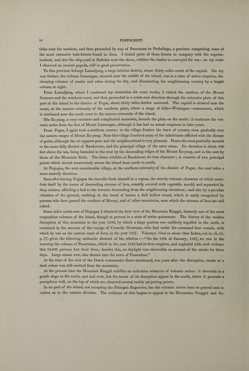 tidan near the seashore, and then proceeded by way of Passuruan to Probolingo, a province comprising some of the most extensive teak-forests found in Java. I visited parts of these forests in company with the superin¬ tendent, and also the ship-yard at Badulan near the shore, whither the timber is conveyed for use: on my route I observed an an cient pagoda, stili in good preservation. \ / To this province helongs Lamadjang, a large interior district, about thirtv miles south of the capital. On my way thither, the volcano Lamongan, situated near the middle of the island, was in a state of active eruption, dis- charging volumes of smoke and ashes during the day, and illuminating the neighbouring country by a bright column at night. From Lamadjang, where I continued my researches for some weeks, I visited the confines of the Mount Someero and the Southern coast, and then proceeded in a south-east direction through the extensive plain of this part of the island to the district of Pugar, about thirty miles farther eastward. The capital is situated near the ocean, at the eastern extremity of the Southern plain, where a range of hilis—Watangan—commences, which is continued near the south coast to the eastern extremity of the island. The Ee-yang, a very extensive and complicated mountain, bounds the plain on the north: it continues the vol- canic series from the foot of Mount Lamongan, although it has had no actual eruptions in later years. From Pugar, I again took a northern course: to the village Jember the tract of country rises gradually over the eastern ranges of Mount Ee-yang. Near this village I noticed many of the inhabitants afflicted with the disease of goitre, although the air appears pure and the neighbourhood is very pleasant. Hence the road gradually ascends to the more hilly district of Bondowoso, and the principal village of the same name. Its elevation is about 800 feet above the sea, being bounded in the west by the descending ridges of the Mount Ee-yang, and in the east by those of the Mountain Raon. The latter exhibits at Bondowoso its true character; it consists of two principal points which stretch transversely across the island from north to south. At Prajegan, the next considerable village, at the northern extremity of the district of Pugar, the road takes a more easteidy direction. Soon after leaving Prajegan the traveller finds himself in a region, the strictly volcanic character of which mani- fests itself by the traces of descending streams of lava, scantily covered with vegetable mould, and separated by deep ravines, affording a bed to the torrents descending from the neighbouring elevations; and also by a peculiar vibration of the ground, emitting to the tread of horses a dull hollow sound, which is easily recognized by persons who have passed the confines of Merapi, and of other mountains, near which the streams of lava are stili naked. Some miles north-east of Prajegan I obtained the first view of the Mountain Ringgit, formerly one of the most stupendous volcanos of the island, though at present in a state of entire quiescence. The history of the sudden disruption of this mountain in the year 1586, by which a large portion was suddenly ingulfed in the earth, is contained in the account of the voyage of Cornelis Houtman, who had under his command four vessels, with which he was on the eastern coast of Java, in the year 1597- Valentyn (Oud en nieuw Oost Indien,\ol. iv. ch. 11. p. 77) gives the following authentic abstract of his relation :—“On the 18th of January, 1597, we saw in the morning the volcano of Panarukan, which in the year 1586 had its first eruption, and exploded with such violence that ] 0,000 persons lost their lives ; besides this, no daylight was observable on account of the smoke for three days. Large stones were also thrown into the town of Panarukan.” At the time of the visit of the Dutch commander above-mentioned, ten years after the disruption, smoke of a dark colour was stili emitted from the mountain. At the present time the Mountain Ringgit exhibits no indication whatever of volcanic action: it descends in a gentle slope to the south, east and west, but the traces of its disruption appear in the north, where it presents a precipitous wall, on the top of which are observed several rudely projecting points. In no part of the island, not excepting the Priangan Regencies, ha3 the volcanic action been so general and so violent as in the eastern division. The evidence of this begins to appear in the Mountains Tengger and So-