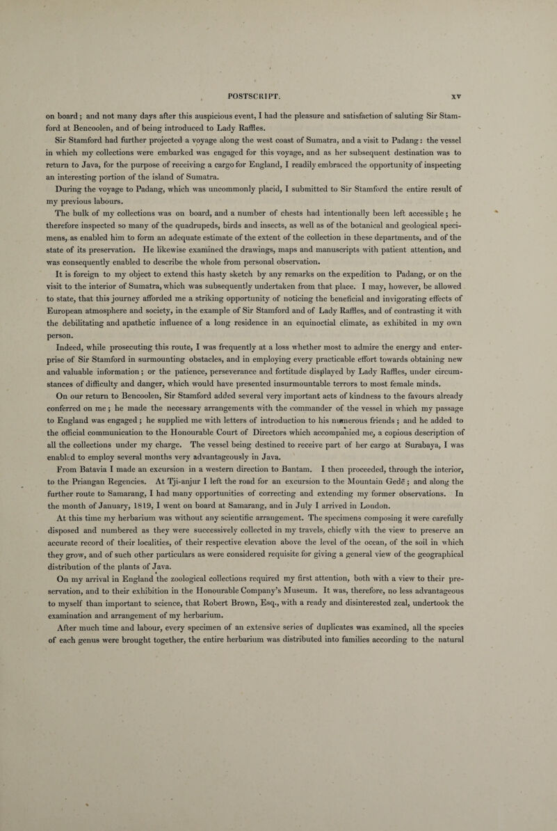 on board; and not many days after this auspicious event, I had the pleasure and satisfaction of saluting Sir Stam- ford at Bencoolen, and of being introduced to Lady Raffles. Sir Stamford had further projected a voyage along the west coast of Sumatra, and a visit to Padang: the vessel in which my collections were embarked was engaged for this voyage, and as her subsequent destination was to retura to Java, for the purpose of receiving a cargofor England, I readily embraced the opportunity of inspecting an interesting portion of the island of Sumatra. During the voyage to Padang, which was uncommonly placid, I submitted to Sir Stamford the entire resuit of my previous labours. The bulk of my collections was on board, and a number of chests had intentionally been left accessible; he therefore inspected so many of the quadrupeds, birds and insects, as well as of the botanical and geological speci- mens, as enabled him to form an adequate estimate of the extent of the collection in these departments, and of the state of its preservation. He likewise examined the drawings, maps and manuscripts with patient attention, and was consequently enabled to describe the whole from personal observation. It is foreign to my object to extend this hasty sketch by any remarks on the expedition to Padang, or on the visit to the interior of Sumatra, which was subsequently undertaken from that place. I may, however, be allowed to state, that this journey afforded me a striking opportunity of noticing the beneficial and invigorating effects of European atmosphere and society, in the example of Sir Stamford and of Lady Raffles, and of contrasting it with the debilitating and apathetic influence of a long residence in an equinoctial climate, as exhibited in my own person. Indeed, while prosecuting this route, I was frequently at a loss whether most to admire the energy and enter- prise of Sir Stamford in surmounting obstacles, and in employing every practicable effort towards obtaining new and valuable information; or the patience, perseverance and fortitude displayed by Lady Raffles, under circum- stances of difficulty and danger, which would have presented insurmountable terrors to most female minds. On our retura to Bencoolen, Sir Stamford added several very important acts of kindness to the favours already conferred on me; he made the necessary arrangements with the commander of the vessel in which my passage to England was engaged; he supplied me with letters of introduction to his numerous friends ; and he added to the official communication to the Honourable Court of Directors which accorapanied me, a copious description of ali the collections under my charge. The vessel being destined to receive part of her cargo at Surabaya, I was enabled to employ several months very advantageously in Java. From Batavia I made an excursion in a Western direction to Bantam. I then proceeded, through the interior, to the Priangan Regencies. At Tji-anjur I left the road for an excursion to the Mountain Gede; and along the further route to Samarang, I had many opportunities of correcting and extending my former observations. In the month of January, 1819, I went on board at Samarang, and in July I arrived in London. At this time my herbarium was without any scientific arrangement. The specimens composing it were carefully disposed and numbered as they were successively collected in my travels, chiefly with the view to preserve an accurate record of their localities, of their respective elevation above the level of the ocean, of the soil in which they grow, and of such other particulars as were considered requisite for giving a general view of the geographical distribution of the plants of Java. On my arrival in England the zoological collections required my first attention, both with a view to their pre¬ servation, and to their exhibition in the Honourable Company’s Museum. It was, therefore, no less advantageous to myself than important to Science, that Robert Brown, Esq., with a ready and disinterested zeal, undertook the examination and arrangement of my herbarium. After much time and labour, every specimen of an extensive series of duplicates was examined, ali the species of each genus were brought together, the entire herbarium was distributed into families according to the natural