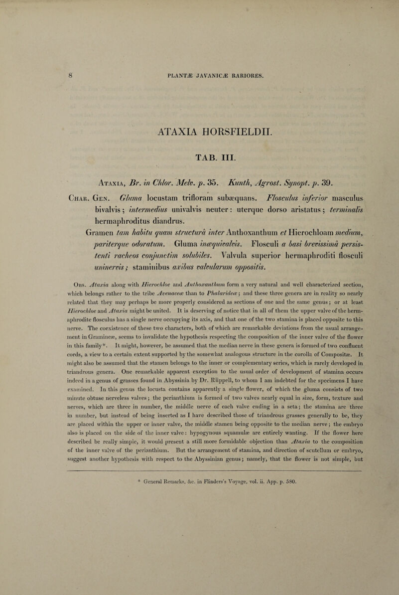 ATAXIA HORSFIELDII. TAB. III. Ataxia, Br. in C/i/or. Melv. p. 35. Kunth, Agrost. Synopt. p. 39. i Char. Gen. Gluma locustam trifloram subaequans. Flosculus inferior masculus bivalvis; intermedius univalvis neuter: uterque dorso aristatus; terminalis hermaphroditus diandrus. Gramen tam habitu quam structura inter Anthoxanthum et Hierochloam medium, pariterque odoratum. Gluma incequimlms. Flosculi a basi brevissima persis¬ tenti racheos conjunctim solubiles. Valvula superior hermaphroditi flosculi uninervis; staminibus axibus valvularum oppositis. Obs. Ataxia along with Hierochloe and Anthoxanthum form a very natural and well cbaracterized section, which belongs rather to the tribe Avenacea: than to Phalaridece; and these three genera are in reality so nearly related that tbey may perhaps be more properly considered as sections of one and the same genus; or at least Hierochloe and Ataxia might be united. It is deserving of notice that in ali of them the upper valve of tbe herm¬ aphrodite flosculus has a single nerve occupying its axis, and that one of the two stamina is placed opposite to this nerve. The coexistence of these two characters, both of which are remarkable deviations from the usual arrange- ment in Gramineae, seems to invalidate the hypothesis respecting the composition of the inner valve of the flower in this family *. It might, however, be assumed that the median nerve in these genera is formed of two confluent cords, a vievv to a certain extent supported by the somewhat analogous structure in the corolla of Compositae. It might also be assumed that the stamen belongs to the inner or complementary series, which is rarely developed in triandrous genera. One remarkable apparent exception to the usual order of development of stamina occurs indeed in a genus of grasses found in Abyssinia by Dr. Riippell, to whoin I am indebted for the specimens I have examined. In this genus the locusta contains apparently a single flower, of which the gluma consists of two minute obtuse nerveless valves; the perianthium is formed of two valves nearly equal in size, form, texture and nerves, which are three in number, the middle nerve of each valve ending in a setaj the stamina are three in number, but instead of being inserted as I have described those of triandrous grasses generally to be, they are placed within the upper or inner valve, the middle stamen being opposite to the median nerve; the embryo also is placed on the side of the inner valve: hypogynous squamulae are entirely wanting. If the flower here described be really simple, it would present a stili more formidable objection than Ataxia to the composition of the inner valve of the perianthium. But the arrangement of stamina, and direction of scutellum or embryo, suggest another hypothesis with respect to the Abyssinian genus; namely, that the flower is not simple, but * General Remarks, &c. in Flinders’s Voyage, vol. ii. App. p. 580.