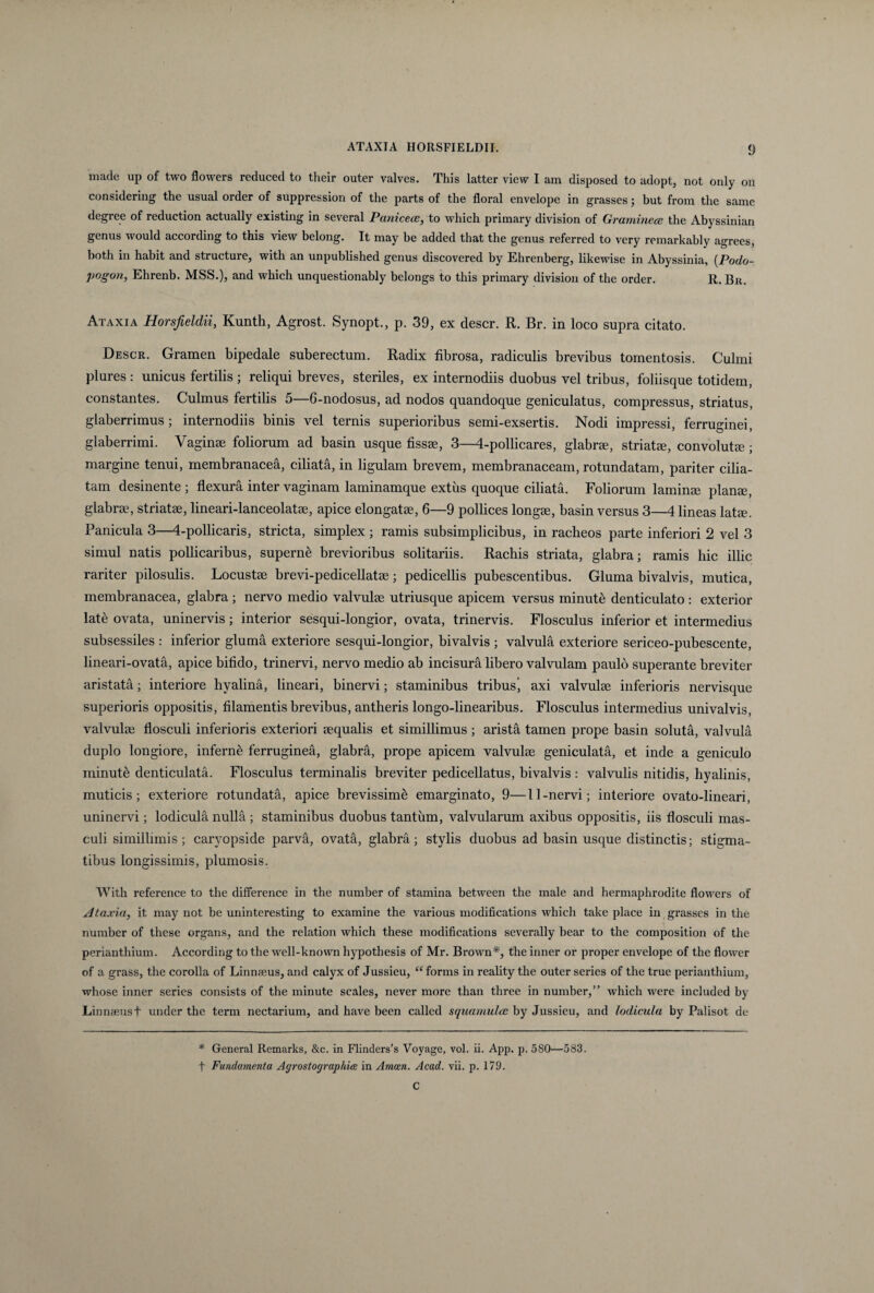 made up of two flowers reduced to their outer valves. This latter view I am disposed to adopt, not only on considering the usual order of suppressiori of the parts of the floral envelope in grasses; but from the same degree of reduction actually existing in several Paniceae, to which primary division of Gramineae the Abyssinian genus would according to this view belong. It may be added that the genus referred to very remarkably agrees, both in habit and structure, with an unpublished genus discovered by Ehrenberg, likewise in Abyssinia, (Podo- pogon, Ehrenb. MSS.), and which unquestionably belongs to this primary division of the order. R. Bn. Ataxia Horsjieldii, Kunth, Agrost. Synopt., p. 39, ex descr. R. Br. in loco supra citato. Descr. Gramen bipedale suberectum. Radix fibrosa, radiculis brevibus tomentosis. Culmi plures : unicus fertilis ; reliqui breves, steriles, ex internodiis duobus vel tribus, foliisque totidem, constantes. Culmus fertilis 5—6-nodosus, ad nodos quandoque geniculatus, compressus, striatus, glaberrimus; internodiis binis vel ternis superioribus semi-exsertis. Nodi impressi, ferruginei, glaberrimi. Vagina foliorum ad basin usque fissa, 3—4-pollicares, glabra, striata, convoluta; margine tenui, membranacea, ciliata, in ligulam brevem, membranaceam, rotundatam, pariter cilia¬ tam desinente ; flexura inter vaginam laminamque extus quoque ciliata. Foliorum lamina plana, glabra, striata, lineari-lanceolata, apice elongata, 6—9 pollices longa, basin versus 3—4 lineas lata. Panicula 3—4-pollicaris, stricta, simplex ; ramis subsimplicibus, in racheos parte inferiori 2 vel 3 simul natis pollicaribus, superne brevioribus solitariis. Rachis striata, glabra; ramis hic illic rariter pilosulis. Locusta brevi-pedicellata; pedicellis pubescentibus. Gluma bivalvis, mutica, membranacea, glabra; nervo medio valvula utriusque apicem versus minute denticulato : exterior late ovata, uninervis; interior sesqui-longior, ovata, trinervis. Flosculus inferior et intermedius subsessiles : inferior gluma exteriore sesqui-longior, bivalvis ; valvula exteriore sericeo-pubescente, lineari-ovata, apice bifido, trinervi, nervo medio ab incisura libero valvulam paulo superante breviter aristata; interiore hyalina, lineari, binervi; staminibus tribus, axi valvulae inferioris nervisque superioris oppositis, filamentis brevibus, antheris longo-linearibus. Flosculus intermedius univalvis, valvulae flosculi inferioris exteriori aequalis et simillimus ; arista tamen prope basin soluta, valvula duplo longiore, inferni ferruginea, glabra, prope apicem valvulae geniculata, et inde a geniculo minuti denticulata. Flosculus terminalis breviter pedicellatus, bivalvis : valvulis nitidis, hyalinis, muticis; exteriore rotundata, apice brevissime emarginato, 9—11-nervi; interiore ovato-lineari, uninervi; lodicula nulla ; staminibus duobus tantum, valvularum axibus oppositis, iis flosculi mas¬ culi simillimis; caryopside parva, ovata, glabra; stylis duobus ad basin usque distinctis; stigma¬ tibus longissimis, plumosis. With reference to the difference in the number of stamina between the male and hermaphrodite flowers of Ataxia, it may not be uninteresting to examine the various modifications which take place in grasses in the number of these organs, and the relation which these modifications severally bear to the composition of the perianthium. According to the well-known hypothesis of Mr. Brown*, the inner or proper envelope of the flower of a grass, the corolla of Linnaeus, and calyx of Jussieu, “ forms in reality the outer series of the true perianthium, whose inner series consists of the minute scales, never more than three in number,” which were included by Linnaeus f under the term nectarium, and have been called squamulae by Jussieu, and lodicula by Palisot de * General Remarks, &c. in Flinders’s Voyage, vol. ii. App. p. 580—583. t Fundamenta Agrostographiee in Amcen. Acad. vii. p. 179. C