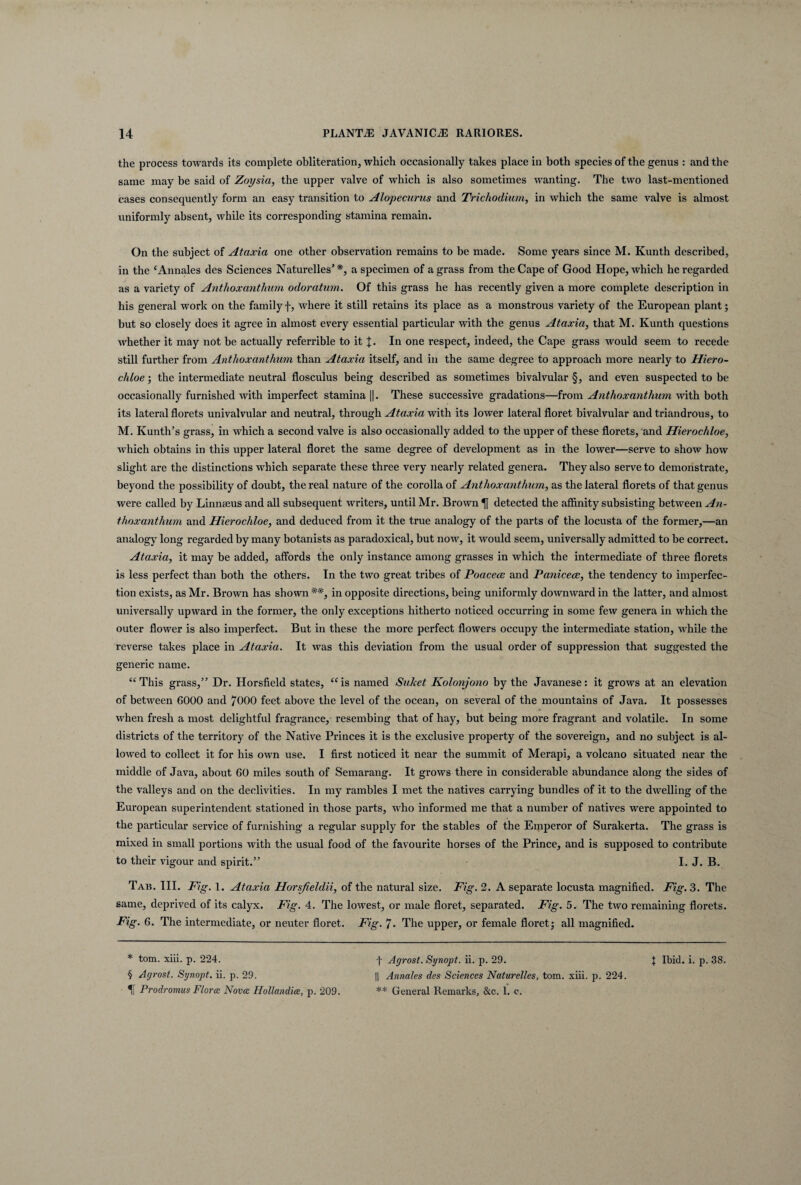 the process towards its complete obliteration, which occasionally takes place in both species of the genus : and the same may be said of Zoysia, the upper valve of which is also sometimes wanting. The two last-mentioned cases consequently forrn an easy transition to Alopecurus and Trichodium, in which the same valve is almost uniformly absent, while its corresponding stamina remain. On the subject of Ataxia one other observation remains to be made. Some years since M. Kunth described, in the ‘Annales des Sciences Naturelles’*, a specimen of agrass from the Cape of Good H ope, which heregarded as a variety of Anthoxantlium odoratum. Of this grass he has recently given a more complete description in his general work on the familyf, where it stili retains its place as a monstrous variety of the European piant; but so closely does it agree in almost every essential particular with the genus Ataxia, that M. Kunth questions whether it may not be actually referrible to it In one respect, indeed, the Cape grass would seem to recede stili further from Anthoxanthum than Ataxia itself, and in the same degree to approach more nearly to Hiero¬ chloe ; the intermediate neutral flosculus being described as sometimes bivalvular §, and even suspected to be occasionally furnished with imperfect stamina ||. These successive gradations—from Anthoxantlium with both its lateral florets univalvular and neutral, through Ataxia with its lower lateral floret bivalvular and triandrous, to M. Kunth’s grass, in which a second valve is also occasionally added to the upper of these florets, and Hierochloe, which obtains in this upper lateral floret the same degree of development as in the lower—serve to show how slight are the distinctions which separate these three very nearly related genera. They also serve to demonstrate, beyond the possibility of doubt, the real nature of the corolla of Anthoxanthum, as the lateral florets of that genus were called by Linnaeus and all subsequent writers, until Mr. Brown ^ detected the affinity subsisting between An¬ thoxanthum and Hierochloe, and deduced from it the true analogy of the parts of the locusta of the former,—an analogy long regarded by many botanists as paradoxical, but now, it would seem, universally admitted to be correct. Ataxia, it may be added, affords the only instance among grasses in which the intermediate of three florets is less perfect than both the others. In the two great tribes of Poacece and Paniceae, the tendency to imperfec- tion exists, as Mr. Brown has shown **, in opposite directions, being uniformly downward in the latter, and almost universally upward in the former, the only exceptions hitherto noticed occurring in some few genera in which the outer flower is also imperfect. But in these the more perfect flowers occupy the intermediate station, while the reverse takes place in Ataxia. It was this deviation from the usual order of suppression that suggested the generic name. “ This grass,” Dr. Horsfield States, “ is named Suket Kolonjono by the Javanese: it grows at an elevation of between 6000 and 7000 feet above the level of the ocean, on several of the mountains of Java. It possesses when fresh a most delightful fragrance, resembing that of hay, but being more fragrant and volatile. In some districts of the territory of the Native Princes it is the exclusive property of the sovereign, and no subject is al- lowed to collect it for his own use. I first noticed it near the summit of Merapi, a volcano situated near the middle of Java, about 60 miles south of Semarang. It grows tbere in considerable abundance along the sides of the valleys and on the declivities. In my rambles I met the natives carrying bundles of it to the dwelling of the European superintendent stationed in those parts, who informed me that a number of natives were appointed to the particular Service of furnishing a regular supply for the stables of the Emperor of Surakerta. The grass is mixed in small portions with the usual food of the favourite horses of the Prince, and is supposed to contribute to their vigour and spirit.” I. J. B. Tab. III. Fig. 1. Ataxia Horsfieldii, of the natural size. Fig. 2. A separate locusta magnified. Fig. 3. The same, deprived of its calyx. Fig. 4. The lowest, or male floret, separated. Fig. 5. The two remaining florets. Fig. 6. The intermediate, or neuter floret. Fig. 7. The upper, or female floret; all magnified. * tom. xiii. p. 224. H Prodromus Floree Novce Hollandiee, p. 209. t Agrost. Synopt. ii. p. 29. ** General Remarks, &c. 1. c. J Ibitl. i. p. 38.
