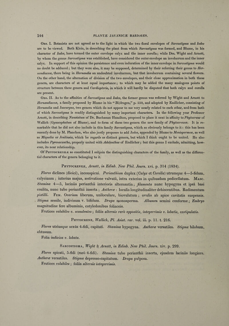 Obs. I. Botanists are not agreed as to the light in which the two floral envelopes of Sarcostigma and Iodes are to be viewed. Both Klein, in describing the piant from which Sarcostigma was formed, and Blume, in his character of Iodes, have termed the outer envelope calyx and the inner corolla; while Drs. Wight and Arnott, by whom the genus Sarcostigma was established, have considered the outer envelope an involucrum and the inner calyx. In support of this opinion the persistence and even induration of the inner envelope in Sarcostigma would no doubt be adduced; but they were also, it may be supposed, determined by their referring their genus to Her- nandiacece, there being in Hernandia an undoubted involucrum, but that involucrum containing several flowers. On the other hand, the alternation of division of the two envelopes, and their close approximation in both these genera, are characters of at least equal importance; to which may be added the many analogous points of structure between these genera and Cardiopteris, in which it will hardly be disputed that both calyx and corolla are present. Obs. II. As to the affinities of Sarcostigma and Iodes, the former genus was referred by Wight and Arnott to Hernandiacece, a family proposed by Blume in his “ Bijdragen,” p. 550, and adopted by Endlicher, consisting of Hernandia and Inocarpus, two genera which do not appear to me very nearly related to each other, and from both of which Sarcostigma is readily distinguished by many important characters. In the following year Professor Arnott, in describing Nansiatum of Dr. Buchanan Hamilton, proposed to place it next in affinity to Phytocrene of Wallich (Gynocephalum of Blume), and to form of these two genera the new family of Phytocreneae. It is re- markable that he did not also include in this family Sarcostigma, which so obviously belongs to it: this has been recently done by M. Planchon, who also justly proposes to add Iodes, appended by Blume to Menispermece, as well as Miquelia or Jenldnsia, which he regards as distinet genera, but which I think ought to be united. He also includes Pyrenacantha, properly united with Adelanthus of Endlicher; but this genus I exclude, admitting, how- ever, its near relationship. Of Phytocreneae so constituted I subjoin the distinguishing characters of the family, as well as the differen- tial characters of the genera belonging to it. Phytocreneae, Arnott, in Edinb. New Phil. Journ. xvi. p. 314 (1834). Flores diclines (dioici), inconspicui. Perianthium duplex (Calyx et Corolla) utrumque 4—5-fidum, calycinum ; interius majus, aestivatione valvata, intra exterius in quibusdam pedicellatum. Masc. Stamina 4—5, laciniis perianthii interioris alternantia; filamenta nunc hypogyna et ipsa basi coalita, nunc tubo perianthii inserta ; Antherw : loculis longitudinaliter dehiscentibus. Rudimentum pistilli. Fem. Ovarium liberum, uniloculare, biovulatum ; ovulis ab apice cavitatis suspensis. Stigma sessile, indivisum v. bifidum. Drupa monosperma. Albumen semini conforme; Embryo magnitudine fere albuminis, cotyledonibus foliaceis. Frutices volubiles v. scandentes; foliis alternis raro oppositis, integerrimis v. lobatis, exstipulatis. Phytocrene, Wallicli, Pl. Asiat. rar. vol. iii. p. 11. t. 216. Flores utriusque sexus 4-fidi, capitati. Stamina hypogyna.. Antheres versatiles. Stigma bilobum, obtusum. Folia indivisa v. lobata. Sarcostigma, Wight Arnott, in Edinb. New Phil. Journ. xiv. p. 299. Flores spicati, 5-fidi (raro 4-fidi). Stamina tubo perianthii inserta, ejusdem laciniis longiora. Antheree versatiles. Stigma depresso-capitatum. Drupa pulposa. Frutices volubiles ; foliis alternis integerrimis.