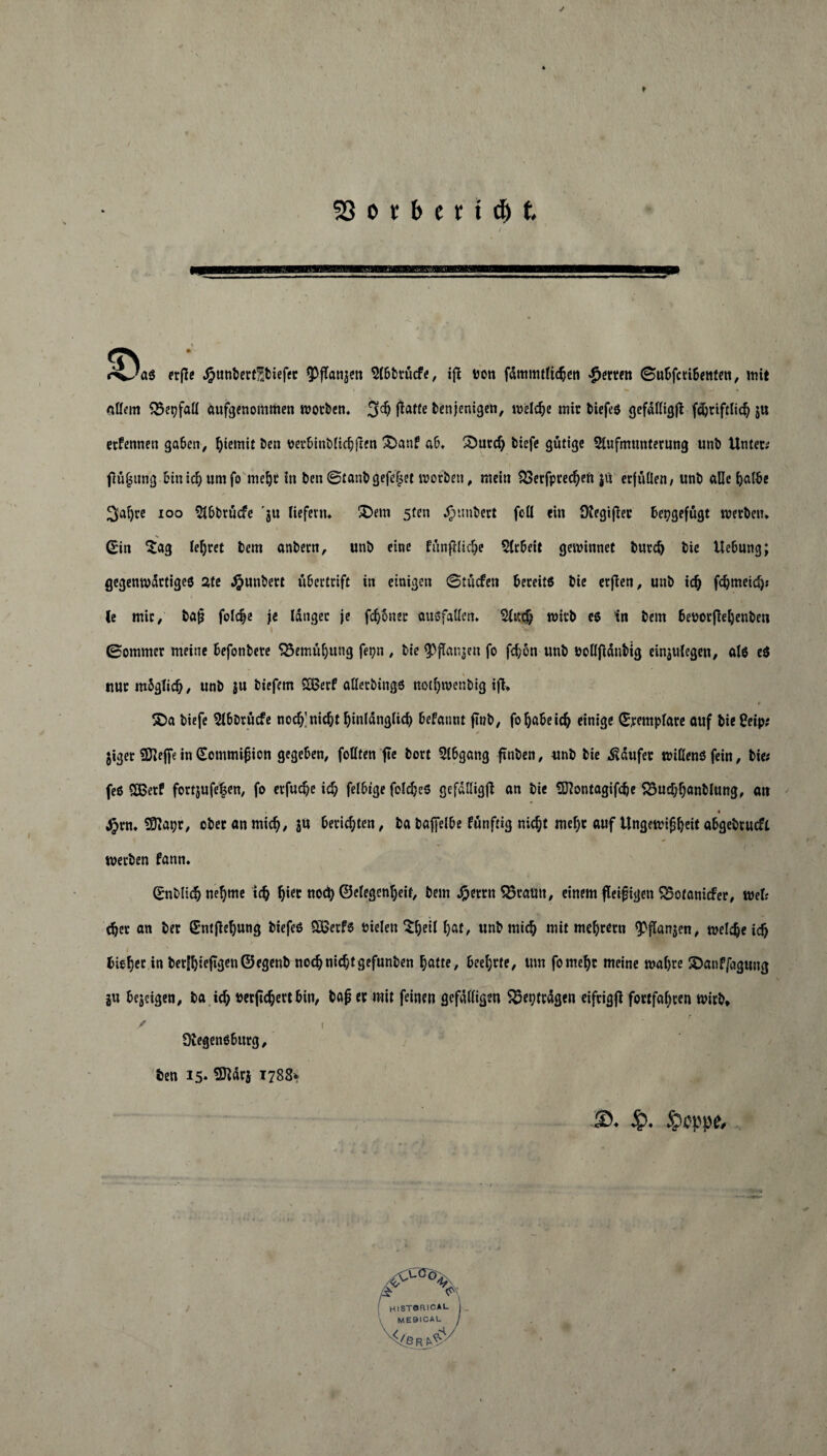 23 o r b c r x dj t r^Jas rrflc Jjpunbertübiefet ^jTanjctt Abbtücfe, ifl uoti fdmmtlitben Werten (Subfcribenten, mit allem Q5etjfaß aufgenommen worben* 3$ jtafte benjenigen, welche mir biefes gcfattigfl fdjtiftlicb ju etfennen gaben, fyiemit ben oerbinblicbften 3Dan? ab* Söurd) biefe gütige Aufmunterung unb Unter; flüfjttng binicbumfo mel)t in ben 0tanbgefe§et worben, mein SSerfprecfyen ju erfüllen/ unb äße halbe 3al)re ioo Abbtücfe 'ju liefern* $>em 5ten Rimbert foß ein ütegifler bepgefügt werben* Sin Sag lehret bcm anbern, unb eine fünfllicbe Arbeit gewinnet burd) bie Uebung; gegenwärtiges ate Jpunbert ubertrift in einigen ©triefen bereits bie erjlen, unb id) fd)meid)t (e mir, ba$ fol$e je langet je fronet ausfaßen* Aitcf? wirb es in bem beoorfieljenbeu \ ' ■>* ' r- 0ommer meine befonbere S3emül)ung fepn , bie fPflanjen fo febon unb ooßjldnbig einjulegen, als eS * uur mbglicb/ unb ju biefem SBerf aßerbings notl)wenbig ijl* t £)a biefe Abbtücfe noch’nicht hinlänglich befatittt ftnb, fo habe ich einige (£remplare auf bieCeip; jiger SBlejfe in (Sommijjicn gegeben, foßten jte bort Abgang ftnben, unb bie kaufet wißens fein, bie; fes SBerf fortjufe|en, fo erfuebe id; felbige felcheS gefdßigß an bie üfftontagifclje S3ud)banblung, an Jjrn* 50iapr, ober an mich, ju berichten, ba bajfelbe funftig nid;t mel)t auf Ungewißheit abgebrueft werben fann. (£nblicb nehme ich fjiet noch ©elegen^eif, bem Jpetrn 55ratttt, einem fleißigen SBotanicfer, wel; djer an ber £ntfiel)ung biefes £ßetfs fielen ^^ett f>at, unb mich mit meutern fpflanjen, welche icb bieget in berSbieftgen©egenb nocbnid)tgefunben f)atte, beehrte, um fomef)t meine wahre SDanffagung ju bejeigen, ba ich »erjtcbert bin, bap er mit feinen gefälligen $5et?trdgen eifrigfl fottfabren wirb, f _ , < OtegenSburg, ben 15* Sftdrs 1788* ■©. Jp. Seppe,