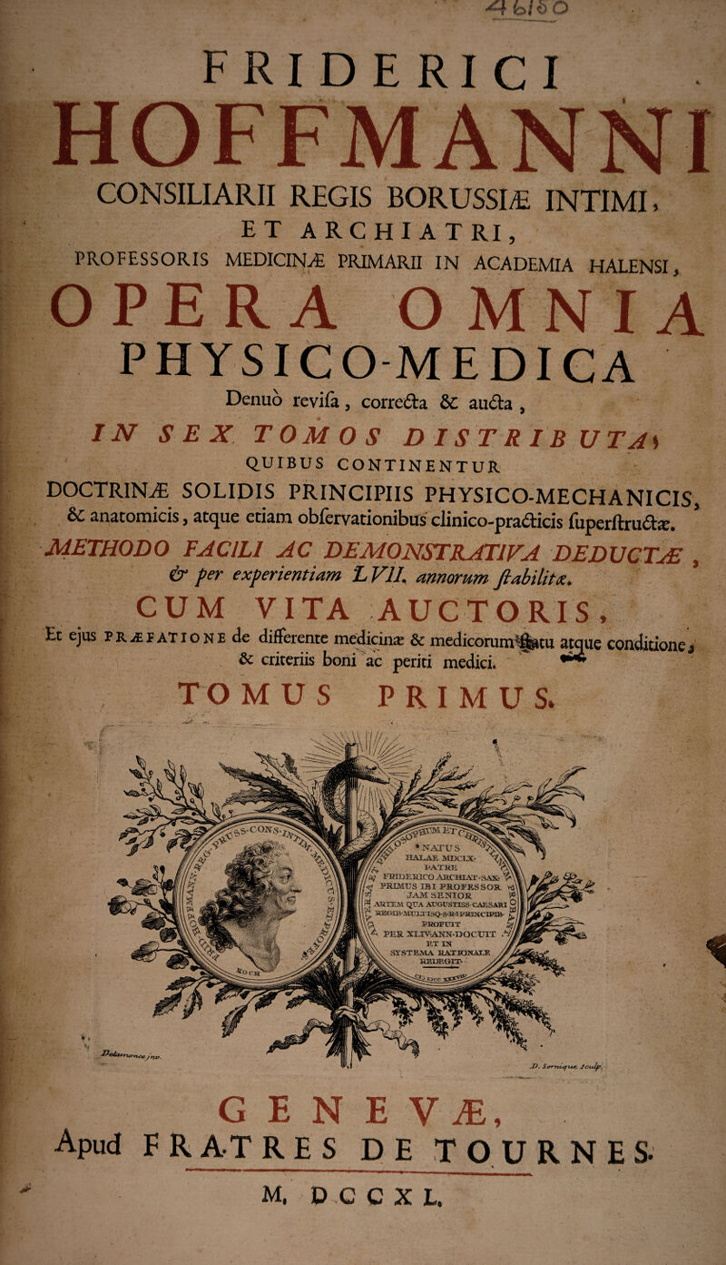 HOFFMANNI CONSILIARII REGIS BORUSSI^E INTIMI, ET ARCHIATRI, PROFESSORIS MEDICINAi PRIMARII IN ACADEMIA HALENSI, OPERA OMNIA PHYSICO-MEDICA Denuo revifa, corrc&a 6C au&a , IN SEX TOMOS DISTRIBUTAS QUIBUS CONTINENTUR DOCTRINAE SOLIDIS PRINCIPIIS PHYSICO-MECHANICIS, & anatomicis, atque edam oblervationibus clinico-pra£ticis fuperftru<Ste. METHODO FACILI AC DEMONSTRATIVA DEDUCTuE , & per experientiam LV1I. amorum fiabilitx, CUM VITA AUCTORIS, Et ejus praefatione de differente medicinae & medicorunrflgttu atque conditionej & criteriis boni ac periti medici. * TOMUS PRIMUS. . GENE V JE, Apud F R AT RES DE TOURNES- ^*^**1—w—mrnmmtm —mmmmm—m—_