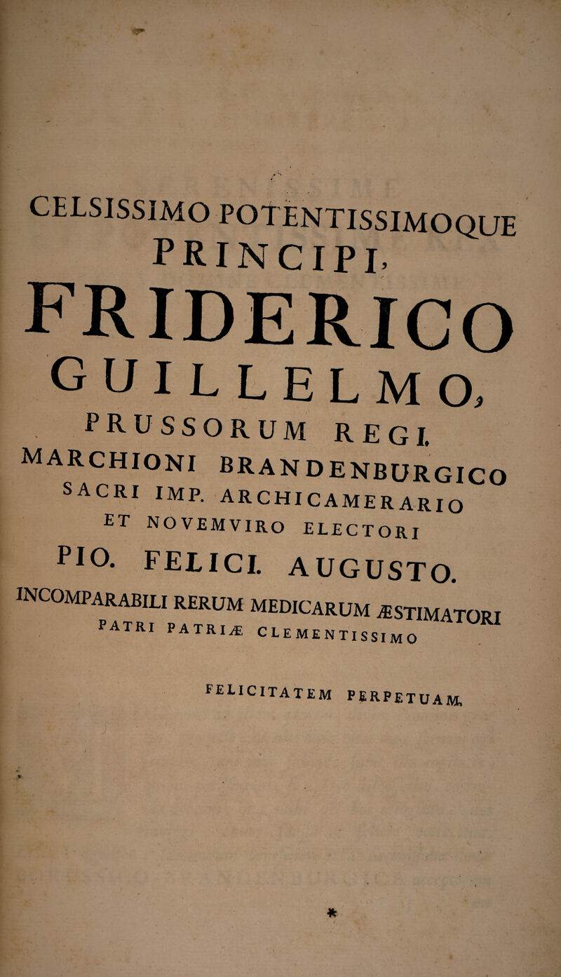 guillelmo, PRUSSORUM REGI. marchioni BRANDENBURGICO SACRI IMF. ARCHICAMERARIO ET NOVEMVIRO ELECTORI PIO. FELICI. AUGUSTO. INCOMPARABILI rerum patri patria MEDICARUM AESTIMATORI CLEMENTISSIMO felicitatem perpetuam»
