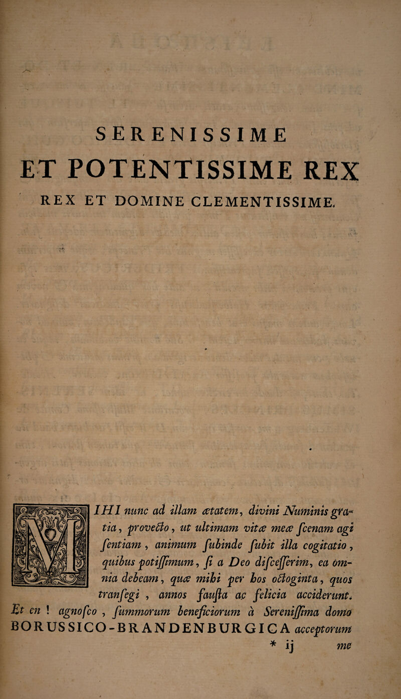 ( SERENISSIME ET POTENTISSIME REX REX ET DOMINE CLEMENTISSIME. i * / # IHI nunc ad illam aetatem, divini Numinis gra- tia, proveffio, ut ultimam vitae meae fcenam agi fentiam, animum fubinde fubit illa cogitatio, quibus potifftmum, fi a Deo difc effer im, ea om¬ nia debeam, quae mihi per hos obloginta, quos tranfegi , annos faujia ac felicia acciderunt* Et en ! agnofco , fummorum beneficiorum a Sereniffima domo BORUS SICQ-BR ANDENBURGIG A acceptorum * ij me