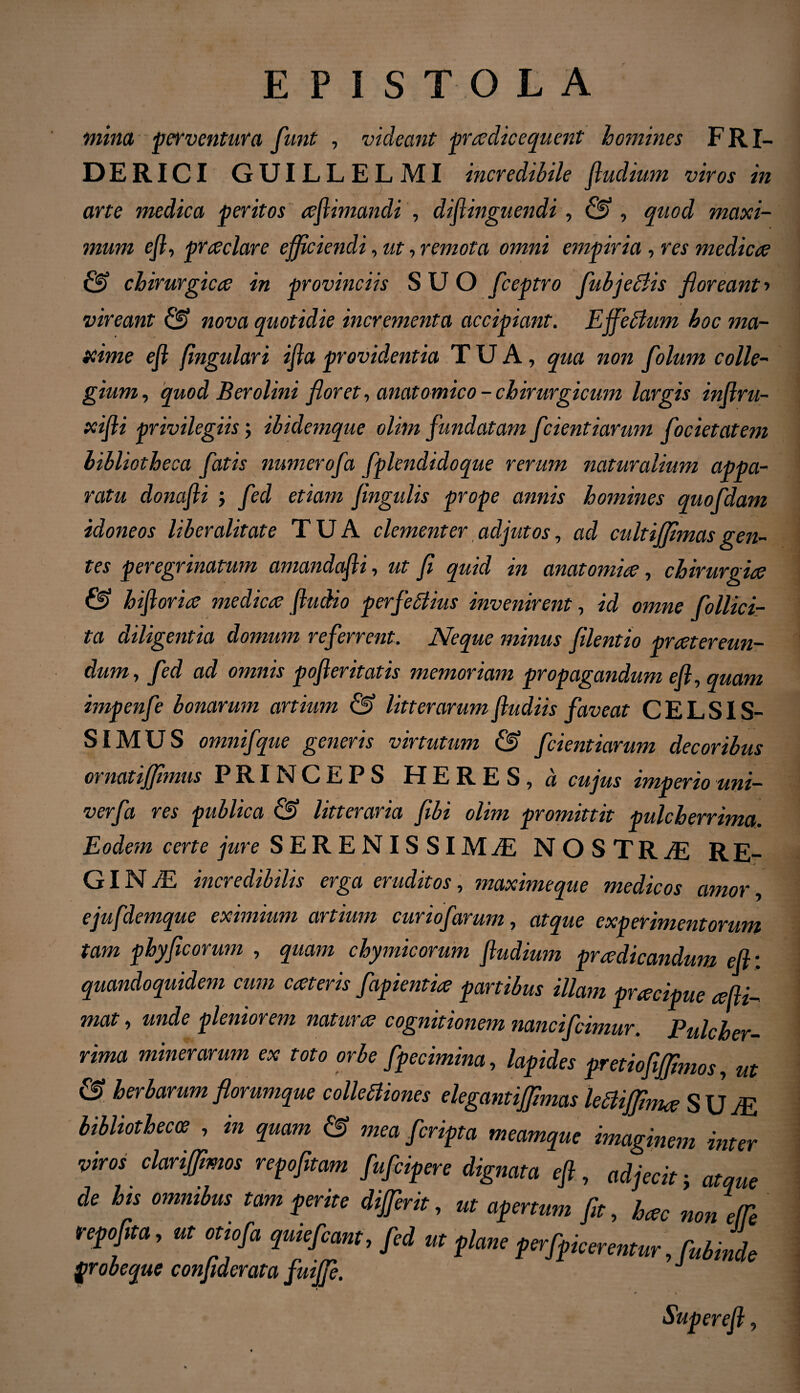 mina perventura funt , videant pradicequent homines FRI- DERICI GUILLELMI incredibile fludium viros in arte medica peritos aflimandi , difiinguendi, & , quod maxi¬ mum efl, pra clare efficiendi, ut, remota omni empiria , res medicae & chirurgicae in provinciis SUO fceptro fiubjeblis floreant ■> i vireant 0? nova quotidie incrementa accipiant. Ejfeblum hoc ma¬ xime efl (ingulari ifla providentia TUA, qua non Colum colle¬ gium , quod Berolini floret, anatomico - chirurgicum largis inflru- xifli privilegiis; ibidemque olim fundatam f lientiarum focietatem bibliotheca fatis numerofa fplendidoque rerum naturalium appa¬ ratu donafli ; feci etiam flngulis prope annis homines quofdam idoneos liber alitate TUA clementer adjutos, ad cultiffimas gen¬ tes peregrinatum amandafli, ut fi quid in anatomice, chirurgice & hifloria medica fludio perfidius invenirent, id omne fiollici- ta diligentia domum referrent. Neque minus filentio pratereun- dum, fed ad omnis pofteritatis memoriam propagandum efl, quam impenfie bonarum artium & litterarum fludiis faveat CELSIS¬ SIMUS omnifque generis virtutum & fidentiarum decoribus ornat ijfimus PRINCEPS H ERES, a cujus imperio uni— verfia res publica & litteraria fibi olim promittit pulcherrima. Eodem certe jure SERENISSIMAE NOSTRaE RE¬ GI N aE incredibilis erga eruditos, maximeque medicos amor ejufdemque eximium artium cur io f arum, atque experimentorum tam phy ficorum , quam chymicorum fludium pradicandum efl: quandoquidem cum cat er is fiapientia partibus illam pracipue adi¬ mat , unde pleniorem natura cognitionem nancificimur. Pulcher¬ rima miner arum ex toto orbe fipecimina, lapides pretiofijfimos, m & herbarum florumque collectiones elegantiffimas leftiffima S U aE bibliothecae , in quam & mea ficripta meamque imaginem inter viros clariffimos repofitam fuficipere dignata efl, adjecit j atque de his omnibus tam perite dijfierit, ut apertum fit, hac non efTe repofita, ut otiofa quiefcant, fed ut plane perfipicerentur ,fubinde probecjue conjiderata fuijfi. Super efl,
