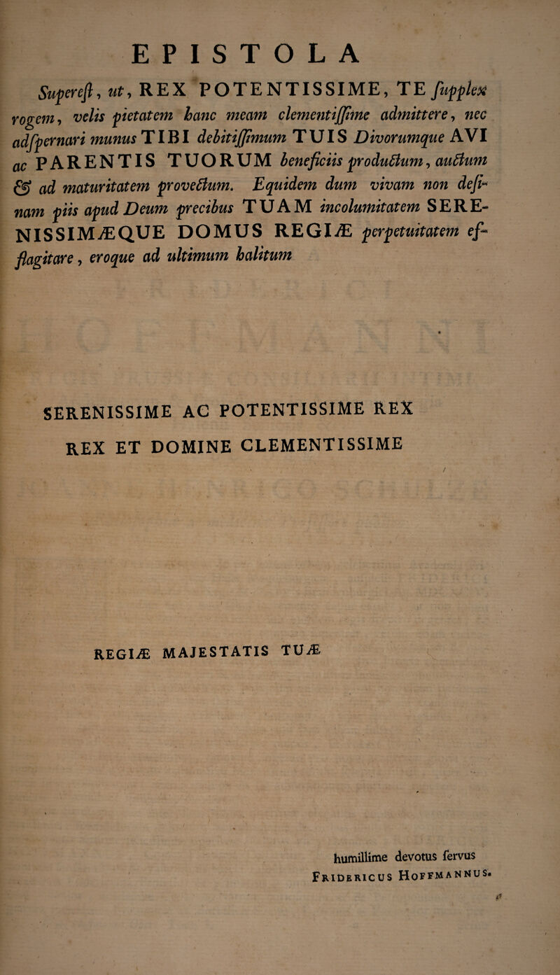 f Superefi, ut, REX POTENTISSIME, TE fiuppleyi rogem, velis pietatem hanc meam clementijjime admittere, nec adfpernari munus TIBI debitijjimum TUIS Divorumque AVI ac PARENTIS TUORUM beneficiis pro dubium, aubium & ad maturitatem provefium. Equidem dum vivam non defi- nam piis apud Deum precibus TUAM incolumitatem S E R E- NISSIMvEQUE DOMUS REGIvE perpetuitatem ef- flagitare, eroque ad ultimum halitum SERENISSIME AC POTENTISSIME REX REX ET DOMINE CLEMENTISSIME REGINE MAJESTATIS TUM humillime devotus fervus Fridericus Hoffmannus. /