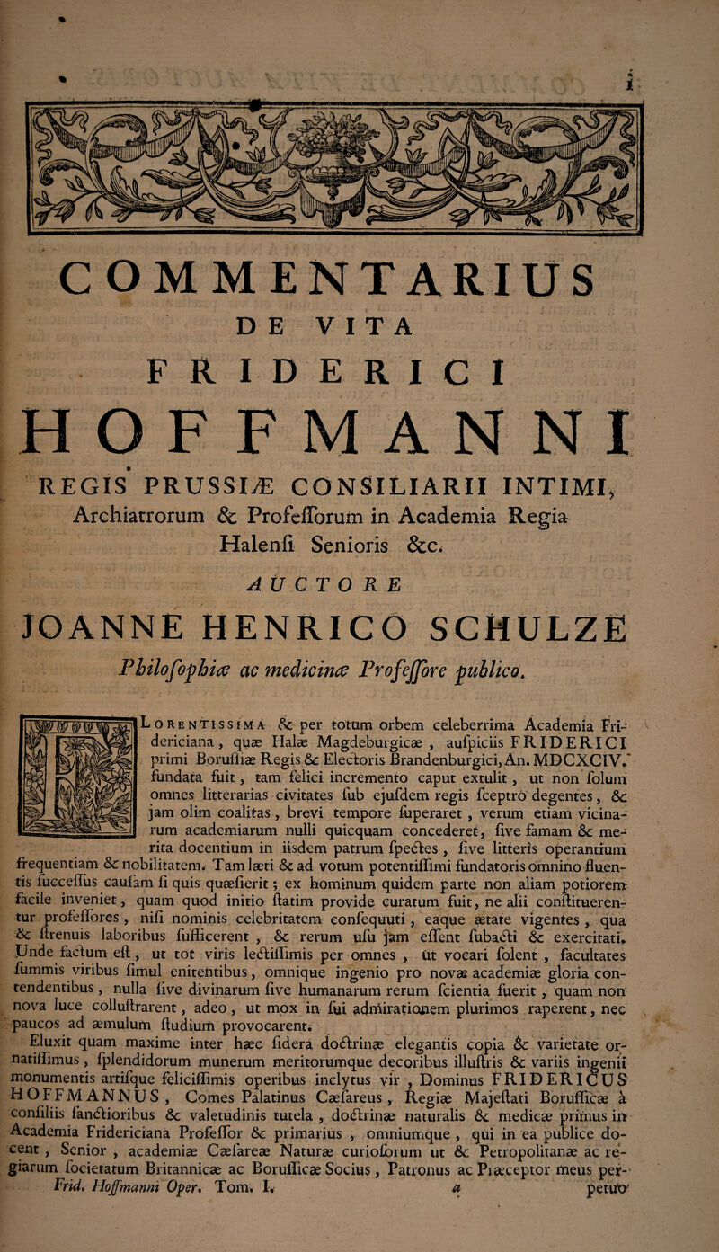 COMMENTARIUS DE VITA F R I D E R I C I HOFF ANNI REGIS PRUSSIyE CONSILIARII INTIMI, Archiatrorum 8c Profefforum in Academia Regia Halenli Senioris &c< AUCTORE JOANNEHENRICOSCHULZE P hilofoghice ac medicinae Profejjore publico. Lorentissima Sc per totam orbem celeberrima Academia Fri- dericiana, quae Halae Magdeburgicae , aurpiciis FRIDERICI primi Boruliiae Regis <3c Electoris Brandenburgici, An. MDCXCIV/ fundata fuit, tam felici incremento caput extulit , ut non folum omnes litterarias civitates fub ejufdem regis fceptro degentes, &c jam olim coalitas , brevi tempore fuperaret , verum etiam vicina¬ rum academiarum nulli quicquam concederet, five famam Sc me¬ rita docentium in iisdem patrum fpedes , live litteris operantium frequentiam & nobilitatem. Tam laeti <3cad votum potentiffimi fundatoris omnino fluen¬ tis fuecefliis caufam fi quis quaeflerit; ex hominum quidem parte non aliam potiorem facile inveniet, quam quod initio ftatim provide curatum fuit, ne alii conflitueren- tur profelfores , nili nominis celebritatem confequuti, eaque aetate vigentes , qua flrenuis laboribus fufficerent , &c rerum ufu jSim eflfent fubadi exercitati. Unde fadum eft , ut tot viris lediffimis per omnes , Ut vocari folent , facultates fummis viribus limul enitentibus, omnique ingenio pro novae academiae gloria con¬ tendentibus , nulla live divinarum five humanarum rerum fcientia fuerit , quam non nova luce colluftrarent, adeo, ut mox in fui admirationem plurimos raperent, nec paucos ad aemulum ftudium provocarent. Eluxit quam maxime inter haec fidera do&rinae elegantis copia &c varietate or- natiffimus, Iplendidorum munerum meritorumque decoribus illultris Sc variis ingenii monumentis artifque feliciffimis operibus inclytus vir , Dominus fRIDERICUS HOFFMANNUS, Comes Palatinus Caefareus , Regiae Majeftati Borufficae a confiliis fandioribus 6c valetudinis tutela , dodrinae naturalis & medicae primus iiT Academia Fridericiana Profeffor &c primarius , omniumque , qui in ea publice do¬ cent , Senior , academiae Caefareae Naturae curiolbium ut &: Petropolitanae ac re¬ giarum focietatum Britannicae ac Borufficae Socius, Patronus acPiaeceptor meus per-1