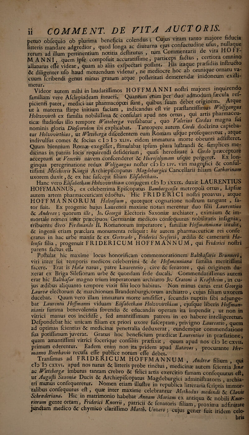 ♦ 6 11 COMMENT. DE VITA AUCTORIS. petuo obfequio ob plurima beneficia colendus ; Cujus vitam tanto majore fiducia litteris mandare adgredior , quod longa ac diuturna ejus con uetu ine u us, nu aque rerum ad illum pertinentium notitia deftitutus , tum Commentam e vita MANNI, quem ipft compoiiiit accuratiflime, particeps fadus , certiora omnmo allaturus efle videar, quam ab aliis exfpecftari poflint. His itaque pi ae i ns in ru Q, & diligenter ufo haud metuendum videtur, ne mediocre hoc ab omnique ornatu va¬ cuum icribendi genus minus gratum atque pofteritati demerendae imdoneum exi I- metur. vllU • _ . • • 1 . Videor autem mihi in laudatiffimos HOFFM ANNI noftri majores inquirendo familiam vere Afclepiadeam intueri. Quantum enim per duo admodum laecula rei- picienti patet, medici aut pharmacopoei funt, quibus, fuam debet originem. tque ut a materna ftirpe initium faciam , indicandus eft vir praeftantifiimus /Co jgangus Holtzvvirtk ex familia nobiliiTima & confulari apud nos ortus, qui artis pharmaceu¬ ticae ftudiofus illo tempore iVitteberga verfabatur , quo .. | ^ • 1 nominis gloria Diofcoridem ibi explicabat. Tantopere autem Cordi dodtrina capieba¬ tur Holzvvirthius, ut IVitteberga dilcedentem eum Romam ufque profequeietur , atque indivulfus comes Sc. focius clo Io xliv. eidem immatura morte ooeunti adfifteiet. Quum biennium Romae exegiflet, ftimulabat ipfum plura luftrandi &c fimplices me¬ dicinas in patriis locis requirendi defiderium, quali hereditate a Cordo praeceptore acceptum ut Veneriis navem confcenderet Hierojolymam ufque pergeret. Ex lon¬ ginqua peregrinatione redux IVoljgangus nofter clo Io liv. viri magnjfici conful- tiftimi Melchioris Ydingri Archiepilcopatus Magdeburgici Cancellarii filiam Catharinam uxorem duxit, &c ex hac fufcepit' filiam Elifabetham. Hanc vero Elifabetham Holzvvirthiam conjugem clo Io lxxix. duxit LAURENTIUS HOFFMANNUS, ex celeberrima Epifcopatus Bambergenfs metropoli ortus, Lipfiae autem artem pharmaceuticam edodlus. Hic FRIDERICI noftri proavus, atque HOFF MANNORUM Halenfmm, quotquot cognatione noilrum tangunt > fa¬ tor fuit. Ex progenie hujus Laurentii maxime notari merentur duo filii Laurentius Sc Andreas; quorum ille, Jo. Georgii Electoris Saxonise archiater , eximium im¬ mortale nomen inter praecipuos Germaniae medicos confequutus nobilitatis infignia, tribuente divo Eerdinando II, Romanorum imperatore , familiae Hoffmanniana intulit , ingenii etiam praeclara monumenta reliquit: hic autem pharmaceuticae rei confe cratus in hac urbe manfit & ex Gertrude , Friderici Seyferti, aedilis & camerarii Ha- lenfis filia , progenuit FRIDERICUM HOFFMANNUM, qui Friderici noftri parens faclus eft. Poftulat hic maxime locus honorificam commemorationem Balthafaris Brunneri, viri inter fui temporis medicos celeberrimi & de Hofmanniana familia meritiflimi facere. Erat is Hala natus, patre Laurentio , cive &c fenatore , qui originem du¬ xerat ex Briga Silefiorum urbe Sc quondam fede ducali. Commendatiftimus autem erat hic Balthafar magno trium imperatorum archiatro Jo, Cratoni d Kraftkeim , in cu¬ jus aedibus aliquanto tempore vixit filii loco habitus. Non minus carus erat Georgio Laurea eledlorum &: marchionum Brandenburgicorum archiatro , cujus filiam uxorem ducebat. Quum vero illam immatura morte amififtet, fecundis nuptiis libi adjunge¬ bat Laurentii Hoffmanni viduam Elifabetham Holzvvirthiam , ejufque liberis Hojfman- nianis fumma benevolentia fovendis & educandis operam ita impendit , ut non in vitrici manus eos incidiife , fed amahtiffimum patrem in eo habere intelligeretur. Defpondebat hic unicam filiam ex priori uxore fufceptam, privigno Laurentio, quem ad optimas fcientias & medicinae penetralia deduxerat, eundemque commendatione fua potiffimum juverat. Gratus hoc beneficium praedicat Laurentius in praefatione, quam amantiftimi vitrici focerique confiliis praefixit , quum apud nos cio Ic cxvn. primum ederentur. Eadem enim non ita pridem apud Batavos , procurante Her- manno Boerhavio recufa efte publice notum effe debet. Tranfimus ad FRIDERICUM HOFFMANNUM , Andrea filium, qui clo Io cxxvi. apud nos natus litteris probe tinclus, medicinae autem fcientia Jena ac IVitteberga imbutus tantam crebro & felici artis exercitio famam confequutus eft, ut Augufii Saxonia Ducis <$c Archiepifcopatus Magdeburgici adminiftiatons , archia¬ tri munus confequeretur. Nomen etiam illuftre in repubiica litteraria fcriptis immor¬ talibus confequutus eft , quae inter maxime celebrantur Methodus medendi & Clavis Schrcedenana. Hic m matrimonio habebat Annam Mariam ex antiqua &; nobili Knor- norum gente ortam, Friderici Knorrii, patricii & fenatoris filiam, proxima adfinitare jun<ftam medico & chymico clanflimo Mattk. Umero; cujus gener luit itidem celo