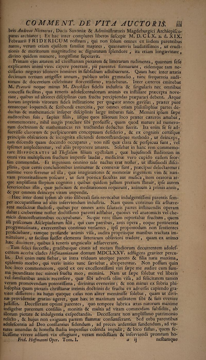 bris Andreas Nietnerus, Ducis Saxoniae &c Adminiftratoris Magdeburgici Archiepifco- patus archiater ; Ex hac inter complures liberos fufcepit M. D. CLX. a. d. XIX* Februarii F RIDERI CUM noftrum , qui non folum omnes ex iisdem parentibus natos, verum etiam ejufdem familiae majores , quantumvis laudatiffimos , ut erudi¬ tionis & meritorum magnitudine ac dignitatum fplendore , ita etiam longaevitate , divino quidem munere, iongilfime fuperavit. Primam ejus aetatem ad chriftianam pietatem &c litterarum rudimehta, quantum fefe explicantes animi vires capere poterant, pii parentes formarunt, eidemque tam ne- ceflario negotio idoneos homines in fubfidium adhibuerunt. Quum haec inter aetatis decimum tertium attigiffet annum, publico urbis gymnafio , tunc frequentia audi¬ torum & docentium celebritate ftorentiffimo, tradebatur. Inter caeteros eminebat M. Pi 'tftorii neque minus M. Drechjleri fidelis iliduftria & lingularis nec omnibus concefla facilitas, qua teneris adolefcentulorum animis ea inftiliare praecepta nove¬ rant , quibus ad altiores difciplinas cum frudlu percipiendas praeparari debent. Atque' horum imprimis virorum fideli inftitutione per quajuor annos gavifus,, praeter pure' ornateque loquendi fcribendi exercitia, per omnes etiam philofophiae partes de¬ ducius & mathematicis infuper difciplinis large imbutus fuit. Memini ipfum faepe auditoribus luis , faepius filiis, iifque quos filiorum loco praeter caeteros amabat, commemorare, nihil magis praeclare libi profuiffe, quam quod mature ad numero- . rum dodlrinam & mathematicas res tranandas dedudlus fuerit. Ita enim fe fe ad- fueviffe clarorum & perfpicuorum conceptuum defiderio , &c ex cognitis certifque principiis obfcuriora 6c incognita eliciendi demonllrandique methodo , ut deinceps, tam difcendo quam docendo occupatus , non nifi quae clara & perfpicua funt , vel ipfemet amplecteretur, vel aliis proponere amaret. Solebat in hanc rem commemo¬ rare Hippocratis ad TkeJJalum filium epiitolam , quae hujufmodi ftudiorum in omni vita multiplicem frudlum impenfe laudat, medicinae vero cupido eadem feor- fim commendat. Et ingenium omnino tale nadlus erat nofler , ut iltiufmodi difci- plinis, quae certis conclulionibus innituntur & connexae funt, praecipue delectareturi minime vero ferretur ad illa, quae imaginationis & memoriae ingentem vim &: nati¬ vam promtitudinem pofcunt , ut funt poetica facultas aut mufica x item oratoria at¬ que ampliffima ftirpium cognitio ; quibus quidem jultum pretium fiatuit, ipfe autem feverioribus iftis , quae judicium &c meditationem requirunt, animum a primis annis, per omnem deinceps vitam impendit. Haec inter domi ipfum ab otio illiberali fatis revocabat indulgentifTimi parentis fem- per occupatifiima ad aliis inferviendum induftria. Nam quum continuo illi adhaere¬ rent medicinae ftudiofi, quibus per omnes artis falutaris partes inftituendis operam dabat; creberrime nofier dodliffimo parenti adflabat, quoties vel anatomicis vel che- micis demonftrationibus occupabatur. Sicque vere illum reportabat frudlum, querri ifti prifcorum Afclepiadarum filii, qui cum patribus, artis opera , eoque pertinentia progymnafmata, exercentibus continuo verfantes , ipfi propemodum non fentientes proficiebant, tamque profunde animis vifa, audita propriisque manibus tradiata im¬ mittebant , ut facilius iuiffet elementa litterarum oblivioni tradere , quam ex animo ha°c dimittere, quibus a teneris unguiculis adfueverant. Tam felici fucceffu, gradibusque citatis ad metam ftudiorum decurrentem adolef- centem acerba clades Hoffmannianam domum MDCLXXV. adfligens graviter percu¬ lit. Dei enim nutu fiebat, ut intra triduum uterque parens &; filia natu maxima, epidemio morbo, qui veris initio tunc faeviebat, abriperentur. Non polium quin hoc loco commemorem, quod ex ore excellentiflimi viri faepe me audire cum fum- uia jucunditate nec minori frudlu meo, memini. Nam ut faepe folebat vel liberis vel familiaribus amicis recenfere, quae fibi adverfa olim vifa, ad felicitatem tamen veram promovendam potentiffima , divinitus evenerint; 6c non minus ex fobria phi¬ losophia quam pietatis chriftianae intimis dodlrinis de frudtu ex adverfis capiendo gra¬ viter differere: ita hujus quoque cafus non aliter meminifle folebat, quam ut divi¬ nae providentiae gratias ageret, quae haec in maximam utilitatem fibi luis evenire • rrrr T^. o > j. . . juiiiliet. Decelierant optimi parentes , quo tempore lubrica aetas natorum maxime indigebat parentum confiliis , monitis &c multis ad vitam commodam fubfidiis, ab illorum pietate <$c indulgentia exfpedlandis. Decefferant non amplilfimo patrimonio relidlo , hujus non exiguam partem flammae confumferant. Sed orba parentibus adolefcentia ad Deo conflandus fidendum , ad preces ardentius fundendum, ad. vir¬ tutes amandas &: honefta ftudia impenfius colenda impulit, loco faftus, quem fe- liciflime vivere adfueti vix effugiunt, veram modeftiam 6c inferviendi promtum ho- Frid, Hoffmanni Oper. Toitu I* ' a ij neftumque