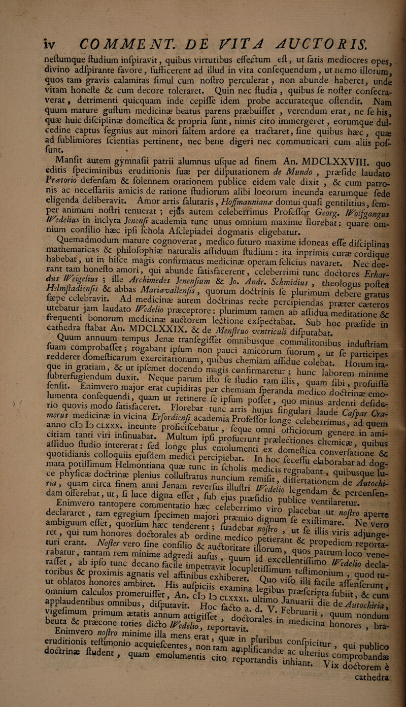 neftumque ftudium infpiravit, quibus virtutibus effectum eft, ut fatis mediocres opes, divino adfpirante favore, fufficerent ad illud in vita confequendum, ut nemo illorum, quos tam gravis calamitas fimul cum nollro perculerat, non abunde haberet, unde vitam honelle &: cum decore toleraret. Quin nec ftudia , quibus fe nofter confecra- verat, detrimenti quicquam inde cepifle idem probe accurateque oflendit. Nam quum mature guftum medicinae beatus parens praebuiflet , verendum erat, ne fehis, quae huic difciplinae domeflica &c propria funt, nimis cito immergeret, eorumque dul¬ cedine captus fegnius aut minori faltem ardore ea tractaret, fine quibus haec, quae ad fublimiores fcientias pertinent, nec bene digeri nec communicari cum aliis pof- funt. • ■ Manfit autem gymnafli patrii alumnus ufque ad finem An. MDCLXXVIII. quo editis fpeciminibus eruditionis fuae per difputationem de Mundo , praefide laudato Prcetorio defenfam Sc folennem orationem publice eidem vale dixit , & cum patro¬ nis ac neceflariis amicis de ratione ftudiorum alibi locorum ineunda earumque fede eligenda .deliberavit, Amor artis falutaris , Hoffmanniana’ domui quafi gentilitius, fem- per animum noftri tenuerat; ejus autem celeberrimus Profeffor Georg. IFoljgangus IVedeiius in inclyta Jemnfi academia tunc unus omnium maxime florebat; quai4 om¬ nium confilio haec ipfi fchola Afclepiadei dogmatis eligebatur. Quemadmodum mature cognoverat, medico futuro maxime idoneas efle difciplinas mathematicas &c philoiophiae naturalis afliduum fludium : ita inprimis curae cordique haoebat, ut in hifce magis confirmatus medicinae operam felicius navaret. Nec dee- jallt honefto amori, qui abunde fatisfacerent, celeberrimi tunc docfores Erhar- dus /Nigellus ; ille Archimedes Jenenfmm & Jo. Andr. Schmidius , theologus poftea Helmftadienfis & abbas Martxvallenfis, quorum dotflrinis fe plurimum debere eratus faepe celebravit. Ad medicina; autem doctrinas recte percipiendas prater cateros utebatur jam laudato IPedeho praeceptore: plurimum tamen ab affidua meditatione & J3?1101™1 ®.e^l“nae fuclorem Ilione exfpeclabat. Sub hoc pralide in cat*e ia ftabat An. MDCLXXIX. &c de Menfiruo ventriculi di/putabar. Quum annuum tempus Jena tranfegiflet omnibusque commilitonibus induftriam Ti co™Prob‘dPet 5 rogabant lplum non pauci amicorum fuorum ut fe particines redderet domefficarum exercitationum, quibus chemiam affidue colebat. Horum fta- que m gratiam, & ut ipfemet docendo magis cenfirmaretu- • hnnr 1^1* «.bj^giendum duxid Neqne pamm ift* fe'tZZZm,. teToZl fenht. Emmvero major erat cupiditas per chemiam fperanda medico dodtrinL mo lumenta confequendi quam ut retinere fe ipfum pollet, quo minus ardenti defide no quovis modo fatisfaceret. Florebat tunc artis huius linemini l! i r r del‘de* merus medicina in vicina Erfordienfi academia Profeffor Iongf celeberrimus^d anno clo Io clxxx. ineunte proficifcebatur, feque omni Sfficiorum Se tS* cinam tanti viri infinuabat. Multum infi n, i xx , genere in ami- affiduo ftudio intererat: fed We Dlus emoh ^nH P Hernica, quibus quotidianis colloquiis ejufdem mfdidpercipiet hfhJWff=a ,C°nverfatio»e & mata potiffimum Helmontiana qua tunc mfcholis medicis fe ^ elaborabat ad dog- ce phyfica doctrina plenius colluftratus nuncium remifit , ,f-nabant ’ quibusque lu¬ na , quam circa finem anni Jenam reverfus illuftri ITedelio WenffTT d® Aut0C,hl~ dam oilerebat, ut, fi luce digna effet, fub ejus prafidio publife lmil percenfen’ Emmvero tantopere commentatio hac celeberrimo viro ventilaretur. declararet , tam egregium fpecimen majori pramio dignum^fe^xifti Ut aperte ambiguum elfet, quorlum hac tenderent; fuadebat nSro cu are\ Ne vero ret, qui tum honores doctorales ab ordine medico p^ierant&V‘S a*™ adjunge- turi erant. No fi er vero fine confilio & auftoritateC & pr°pediem reporta- rabatur, tantam rem minime adgredi aufiis n “lorum, quos patrum loco vene- „ir.,. ab ipfo tunc decano *«£ tonbus & proximis agnatis vel affinibus exhiberet f n f te^monium . quod tu- ut oblatos honores ambiret. His aufpiciis examina lSb, f° ‘r faciIe aflrenPerunt, omnium calculos promeruiffet, An. cId Io CLxxx uh^n Tpr£efcnpta Subiit, & cum applaudentibus omnibus, difputavit. Hoc fado a d V IT'™' die vigefimum primum atatis annum attigiffet dodoralel^f' T ’ «ondum beuta & pracone toties dicio lEedelio, reportavit medlc,lla honores , bra- Emmvero nofiro minime illa mens PrJr n , eruditionis tellimonio acquiefcentes nr, ’ ^ ln ,P unbus confpicitUr nui niffilinn tesrs cathedra