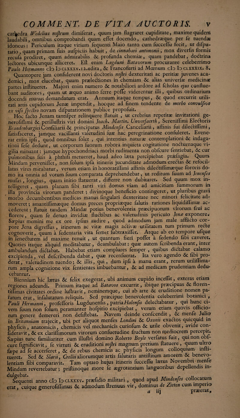 ' • » cathedra UZedelius nojlrum dimiferat, quum jam flagraret cupiditate, maxime quidem laudabili, omnibus comprobandi quam ellet docendo, cathedraeque per fe tuendas idoneus: Periculum itaque virium fequenti Maio tanto cum fucceflu fecit, ut difpu- tatio, quam primam fuis aufpiciis habuit, de cinnabari antimonii, mox diverfis formis recufa prodiret, quum admirabilis &c profunda chemiae, quam pandebat, doctrina letflores ubicunque alliceret. Eft enim Lugduni Batavorum procurante celeberrimo Paulo Hepnanno clo Io clxxxv.i2.edita, & Francofurti ad Moenum clo Io clxxxix. 8* Quantopere jam confiderent novi docloris nojlri dexteritati ac peritiae juvenes aca- demici, mox elucebat, quum praeledliones in chemiam &c alias univerfae medicinae partes inflitueret. Majori enim numero &c notabiliori ardore ad fcholas ejus conflue¬ bant auditores, quam ut aequo animo ferre polle viderentur illi, quibus ordinarium docendi munus demandatum erat. Annuum itaque tempus, &: quod excurrit utili¬ tati artis cupidorum Jenae impendit, hocque ad finem tendente de morbo convulftvO ex vifo fpcftro novam difputationem publice propofuit. Hoc facio Jenam tantifper relinquere flatuit , ut crebrius repetitae invitationi ge- nerofillimi Sc perillullris viri domini Joach. Martin. Unverfaertk, Sereniffimi Eledloris Brandenburgici Confiliarii &: principatus Mindenfis Cancellarii, affinis fui dilecliffimi, iatisfaceret, jamque vacillanti valetudini iuae hac peregrinatione confuleret. Evene¬ rat enim ipfi, quod omnibus folet , qui intentius natura; contemplationi &c indaga¬ tioni fefe dedunt, ut corporum fuorum robora inquieta cogitatione no^lurnaque vi¬ gilia minuant: jamque hypochondriaci morbi rudimenta non obfcure fentiebat, &c cur pulmonibus fuis a phthifi metueret, haud adeo laeta percipiebat praefagia. Quum Mindam perveniflet, non folum ipfa itineris jucunditate admodum erectas & refocil- latas vires mirabatur, verum etiam in honoratiffimi affinis diledliffimaeque fororis do¬ mo ita omnia ad votum fuum comparata deprehendebat, ut reditum fuum adJenenfes mufas, longius, quam initio llatuerat, differre non dubitaret* Sed quum mox in- telligeret , quam planam fibi tanti viri domus viam ad amicitiam fummorum in illa provincia virorum panderet ; divinoque beneficio contingeret, ut pluribus gravi morbo decumbentibus medicas manus fingulari dexteritate nec minori felicitate ad¬ moveret ; amant iilimaeque domus preces propriaeque falutis rationes liquidiffimae ac¬ cederent ; flatuit tandem Mindae potius benevolentia praecipuorum virorum frui ac florere, quam fe denuo invidiae fluclibus ac valetudinis periculo Jen<£ exponere# Saepius memini me ex ore ipfius audire , quod admodum jam male afilidlo cor¬ pore Jena digreflus , itinerum ac vitae magis aclivae /utilitatem tum primum recle cognoverit, quum a fedentaria vita femet fubtraxiflet. Atque ab eo tempore ufque in ienedlutem id maxime tenuit , ut quantum fieri pollet a fedendo fibi caveret. Quoties itaque aliquid meditabatur , deambulabat: quae autem fcribenda erant, inter ambulandum didlabat. Habebat etiam complures femper , quibus di<£labat calamo excipienda, vel defcribenda dabat, quae recenfuerat. Ita vero agendo & fibi pro¬ derat , valetudinem tuendo; <3c illis, qui, dum ipfi a manu erant, rerum utiliffima- rum ampla cognitione vix fentientes imbuebantur, 8>c ad medicam prudentiam dedu¬ cebantur. Biennium hic laetus felix exegerat, ubi animum cupido inceffit, exteras etiam regiones adeundi. Primum itaque ad Batavos excurrit, ibique praecipuas Sc floren- tifiimas civitates ordine luflravit, neminemque, cui ab arte 6c eruditione nomen pa¬ latum erat, infalutatum reliquit. Sed praecipue benevolentia celeberrimi botanici , Pauli Hermanni, profefforis Lugdunenfis, patria Halenfis deledlabatur , qui hunc ci¬ vem fuum non folum peramanter hofpitio excipiebat, verum etiam quovis officio¬ rum genere demereri non defiflebat. Navem deinde confcendit , & menfe Julio in Britanniam trajecit, ubi per aliquot menfes Londini Oxonii exadlos quicquid in phyficis, anatomicis, chemicis vel mechanicis curiofum &c utile obvenit, avide con- fideravit, & ex clariffimorum virorum confuetudine fruclum non mediocrem percepit. Saepius tunc familiariter cum illuftri domino Roberto Boyle verfatus fuit, quinonoof- cure fignificavit, fe virtuti <$c eruditioni nojlri magnum pretium flatuere , quum ultro fsepe ad fe accerferet, de rebus chemicis ac phy ficis longum colloquium infli¬ tueret. Sed &c Slarii, Crelliialiorumque artis falutaris antiflitum amorem &: benevo¬ lentiam fibi comparavit. Tam optato hujus itineris fucceflu laetus Novembri men e Mindam revertebatur; priflinoque more fe aegrotantium languoribus depellendis in- iequenti anno clo Id clxxxv. praefidio militari , quod apud Mindenfes collocatum erat, cuique generofiffimus admodum flrenuus vir, dominus de Zieten cum imperio a iij praeerat.