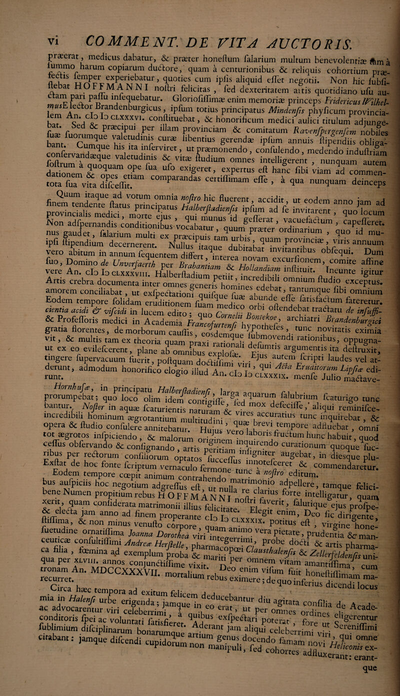 praeerat, medicus dabatur, & praeter honeftum falarium multum benevolentiae tfema ummo harum copiarum dudtore, quam a centurionibus & reliquis cohortium prae- flebat HOFFMANnT’ T-Tv CUm 1P1,!sJalj'iuld effet negotii- Non hic lubfi- ltebat HO FFMA N N I noitn felicitas , fed dexteritatem aitis quotidiano ufu au- L Pa” P „ nifequebatur. Gloriofilfimas enim memorias princeps Frideric-us IFilhel- «mElector Brandenburgicus, ipfum totius principatus Mmdenf,s phyficum provincia- ba? ^:/b tLXXXV1- ^tuebat ,& honorificum medic/aulicititulunfadhJS- bat. bea & praecipui per illam provinciam ,& comitatum Ravenfbcrmnfem nobiles j,an j um n j ' • • , i. ^ as ipfum annuis hipendiis obliga- confo ^XnUC his Ita mferviret, ut praemonendo, confidendo, medendo induftrifm r n y ^ue valetudinis & vitae ftudium omnes intelligerent , nunquam autem „* r,Uam °P' -11 hafc fibi viam !Tv£ ST” COmparan<laS '* > * 1» nunquam ddncep. fin?m“»Srl4tTn”«tom “f/ “ «*- anno jam ad provincialis medici, morte ems ani lu ^A 'P T ^ k mvi^m > <iuo Ecurn ipfi lfipendium decernerent XXfP>IS tam ,ur,bis ’ <luam Provinciae > viris annuum vero abitum in SSn«2 dSfeX* Evitantibus obfequi. Dum fuo. Domino de Unverjamk per Brlbantiam TaV/X exculftll01,em’ comite affine vere An. cIo Io cLxxxvm T hoUandlam mflituit. Ineunte igitur Artis crebra documenta inter omnesfenerisTf ’ .lntredlbdl omn»um fu dio exceptus, amorem conciliabat , ut exfpediatiom nnif *. nunes edebat, tantumque fibi omnium Eodem tempore folidam eruditionem fuandnediro X-X X pansfaCtum fateretur. cimtia acidi & vifcidi in lucem edito • quo X r orbi oftendebat tractatu de infaffi- & Profeflbris medici in Se! I FrZ?f f r\ archiatri ^andenbur ci gratia florentes, demorborumTaufiC' ^ n°vitatis eximia vit, & multis tam ex theoria quam maxi raXafl rationibus> oppugna¬ nt ex eo evilefcerent, plane ab omnibus /,nU d^fumtIS argumentis ita deltruxit, tingere fupervacuum fuerit, poftquam dodtiHW*'- .E]us.ai*tem ,cnPri Dudes vel at- JST ■ •** h0nOrifiC° d°e» «W An. cSkl? prorumpebat i quo filubrium fcaturigo tunc bantur. Nofter in aqua; fcaturientis naturimkr* d m°X defeciffe ’ aliqui reminifce- mcredibili hominum aegrotantium' multituddXnu^VXtUnC ‘fiErebat, & opeia & Audio contulere annitebatur. Huius Veln I , ^Y1 tenlPore adiluebat , omni tot sgrotos infpiciendo, & malorum originem 'InaXnd 'j6tumhunc ^Uit, quod ceflTus obfervando & conflgnando , artis pfrirX f d CUmionum quoque fuc- nbus per rectorum confiliorum optatos Pfucceffus tnnnr? aUgebat> in diesque plu- Exftat de hoc fonte fcriptum vernaculo ‘“^etur. Eodem tempore coepit animum rr„at,ai, V t m: a nofl™ editum, bus aufpiciis hoc negotium adgreflus eft ut ituadpellere, tamque felici- bene Numen propitium rebus H O F F M A N N T ^anus/orte intclligatur, quam xent, quam conliderata matrimonii illius felicitate ^Fl lVtrit ■ falutique ejus profpe- & eleati jam anno ad finem properante M Eileg,t enim> Deo fic dirigente ffiffima, & non minus venufto comore , “HIX' P°titus > virgine Ce! fuetudine omatiffima hama Doroihea virf.W m° vera Potate, prudentia Scman- ceutic^ confultiffimi Andre<e Herflelle egeinim, probe docti & artis oh armo 1 =.g •MDCCXXXV11- Circa hsc tempora ad exitum felicem dpH i ' ■ • 9 ac advocarentur Cri cIebemX ^ G° erat ’ « per omnes  d£ t Acade‘ conditoris fpei ac voluntati fatisfieret Xle exfpeaari potent', fol ut fubhmium difciphnarum bonarumqJe anflim' Jam j‘liqui «Uberrimi vhi X ' citabam, ,am,ue a luxerant: erant- que
