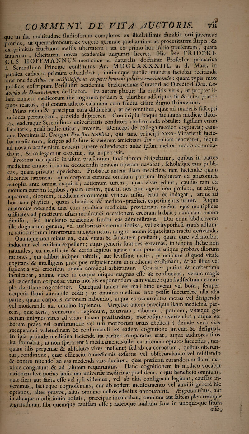 que in illa multitudine ftudioforum complures ex illuftriflimis familiis orti juvenes s prorfus, ut quemadmodum ex vegeto germine praeflantiam ac proceritatem flirpis, Sc ex primitiis fru&uum mellis ubertatem ; ita ex primo hoc initio prsefentem , quam intuemur , felicitatem novae academiae augurari liceret. His lefe f KID ER I- CUS HOFFMANNUS medicinae ac naturalis do&rinae Profeffbr primarius a Sereniffimo Principe eonftitutus An. MDCLXXXXIIL a- d. Mart. in publica cathedra primum offendebat , initiumque publici muneris faciebat recitanda oratione de Atheo ex artificiofijjhna corpons humani fabrica convincendo : quam typis mox publicis exfcriptam Periiluftri academiae Frioencianae Cuiatori ac Dnt.ctoii Dan» Lii*m dolvho de Danckelmann dedicabat. Ita autem placuit illa eruditis viris , ut propter il¬ lam numero medicorum theologorum pridem a pluribus adlcriptus fit & inter praeci¬ puos relatus, qui contra atheos calamum cum fru&u eflatu digno flrinxerunt. Prima ipfum praecipua cura diflinebat, ut de omnibus, quae ad muneiis fufcepti rationes pertinebant, provide difpiceret. Confer ipfit itaque facultatis medicae flatu- ta, eademque Sereniflimo univeriitatis conditori confirmanda obtulit*- figiilum etiam facultatis , quali hodie utitur, invenit. Deinceps de collega medico cogitavit; cum¬ que Dominus D. Georgius Ernejius Stahlias , qui tunc principi Saxo - Vinarienfi facie¬ bat medicinam, feriptis adfe litteris veterem amicitiam Jsn<c cultam lenovaiet, feque ad novam academiam evocari cupere offenderet: aulae ipfum meliori modo commen¬ davit ,collegam ut expetiit, ita impetravit. Proxima occupatio in ufiim praefentium fludioforum dirigebatur , quibus in paites medicinae omnes intimius deducendis omnem operam navabat, fcholafque tam publi¬ cas , quam privatas aperiebat. Probabat autem illam medicinae tam faciendae quam docendae rationem, quae corporis curandi omnium paitium fiiuci.uiam ex anatomica autopfia ante omnia exquirit , abfionum autem , quas vivae edunt , eauffas tam ex motuum aeternis legibus, quam rerum, quae in nOs non ageie non poffunt, ut aeris, aquarum, ciborum, medicamentorumque viribus infitis eiuit &c indagat , atque ad. hoc tam phyficis , quam chemicis medico-piaclicis experimentis utitur. Atque anatomiae docendae una cum pradlica medicina provinciam nadlus ejus multiplices utilitates ad practicum ufum inculcandi occafionem crebram habuit; nunquam autem dimifit , fed luculento academiae fruclu eas adminiffravit. Diu enim abdicaverat illa dogmatum genera, vel auctoritati veterum innixa, vel exhypotnefi giatis adfum- ta ratiociniorum intortorum ancipiti nexu, magno autem loquacitatis tiactu aeiivanda« Quumque non minus ea, quae vitam fanitatem praelfant> quam quae vel moibos inducunt vel eofdem expellunt; cujus generis furit res externae, in fcholis dictae non naturales, ex neceffitate & certis legibus agant: non poterat utique probare illorum rationes , qui talibus infuper habitis, aut levillime tactis , principium aliquod vitale cogitans &c intelligens praecipue refpiciendum in medicina exiffimant, & ab illius vel lapientia vel erroribus omnia confequi arbitrantur. Graviter potius creberrime inculcabat , animae vires in corpus utique magnas effe &c confpicuas , verum magis ad laedendum corpus ac variis morbis exponendum eam valere: quod adfebluum exem¬ plo clariflime cognofcitur. Quicquid tamen vel mali hinc evenit vel boni , fempei corporis flatui alterando cedit ; ut omnino medicus non poffit fuccurreie ulla alia parte, quam corporis rationem habendo , inque eo occurrentes motus vel dirigendo vel moderando aut omnino fopiendo. Urgebat autem praecipue illam medicina? par¬ tem , quae aeris , ventorum , regionum, aquarum , ciborum , potuum , vitaeque ge¬ nerum infignes vires ad vitam ianam praedandam, morbofque avertendos ; atque ex horum prava vel conflitutione vel ufu morborum ortus explicat ; deinde vero vias recuperandi valetudinem & confirmandi ex eadem cognitione invenit defignat* In ipfa proinde medicina facienda ita pariter comparatus erat, atque auditores fuos ita formabat, ut non fperarent a medicamentis ullis curationum optatos fucceflus , tan- quam illis perpetuae abfolutae vires ineffent; fed ab ea corporum , quibus offerun¬ tur, conditione, quae efficaciae a medicinis exferta? vel obfecundando vel refiflendo oc contra nitendo ad eas medendi vias ducitur, quae praebenti curandorum flatui ma¬ xime congruunt <3c ad falutem requiruntur. Hanc cognitionem in medico vocabat rationem live potius judicium univerfae medicinae praefidem, cujus beneficio omnium, quae fieri aut fabta effe vel ipfi videmus , vel ab aliis confignata legimus , eauffas in¬ venimus , facileque cognofcimus, cur ab eodem medicamento vel auxilii geneie hic optimos, alter pravos, alius omnino nullos efledlus annotaverit. rEgrotantibus, aut in alicujus morbi initio politis , praecipue inculcabat, omnium aut faltem plerai umque aegritudinum fibi quemque cauffam effe \ adeoque multum fane in unoquoque fitum