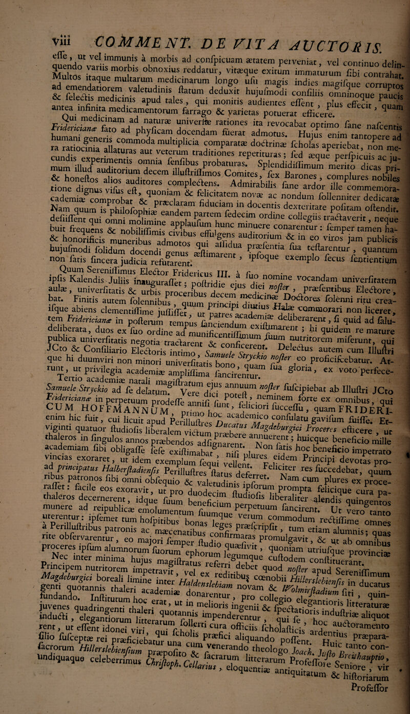 effe. «f VpT immnnJr X _r • -■- ' -  VOI L/ JUJ. e e, ut vel immunis a morbis ad confpicuam aetatem perveniat, vel contimm jbi:« quendo vanis morbi, obnosius reddaj, vi«,u. exirum im™,™ fflSSw ultos itaque multarum medicinarum longo ufu magis indies mapifoiie rnrrunf/sJi &r rTej>datl°rjm- V3letud‘nis ftatum deduxit hujulmodi confiliis omnmoque pauck & feleais medicinis apud tales , qui monitis audientes effient , plus effecit S a infinita medicamentorum farrago & varietas Domerar 5 ^ m apuu taies , qui monitis audientes ellent , plus effecit a infinita medicamentorum farrago & yarietas potuerat efficere. FrSri«WIfato^/d uTlX “niver‘k ra«ones ita revocabat optimo fane nafcentis tnaenciame fato ad phyficam docendam fuerat admnmc w,,;^ _ . FnderkiaZCTJ u r TV , ranones lta revocabat optimo fane nafcentis tndencianz fato ad phyficam docendam fuerat admotus. Huius enim tanrnn^l li ra raTocfmaeanarumm0da multiplkla comparata doctrina fcholas aperiebat, non me- i. la a^atuias aut veterum traditiones repetituras* fed seaue ner/himie a/- ' =££■s£ bujufmodi folidum docendi genus Jftimarp ^ ?15^cntla ^ua ^flarentur , quantum non fatis fincera judicia refutarent! ° ’ 'b °dUe exemplo fecus lentiencium Quum Sereniilimus Ele<flor Friderirns ITT x • , jplis Kalendis Juliis inauguraffiet • poltridie ’ei.,s H nom'ne scandam univerfiratem aula, univerfitatis & urbis n lE J $ djei w-^r ’ Plentibus Eleclore, bat. Finitis autem crea’ ifque abiens clementiffime juffiffiet ut natres^arad*”114 ^arn.CQmm0Jran non licerer, tem Fridericiana in pofterum teremus finlnl?cade™*ffi deliberarent, fi quid ad falu- dehberata, duos ex fuo ordine ad munificentiffimum fi!!!aiem 5 lu 9ulde«n re mature publica univerfitatis negotia'tractarent V (? m dULUJ! 'lutntorem miferunt, qui JCto & Confiliario Elfaoris fnrimo t lectus autem cum IlluL que hi duumviri non minori uIfiveto bono T” P* V- Profic^batur. At¬ rum , ut privilegia academi* ampliffima LcirentUr ^ g °m’ CX voto Pcrfece- Samuele Stryokio affe deLjimf1^Ve^dld* 3™,? fufc‘Piebac ab Illuftri JCto Frtdertctan# in perpetuum prodeffie annifi (i,m r>v nem(1,nem forte ex omnibus, qui CUM HOFFMANNUM primo hnc ’ chcion fucceffu , quam F RID E RI- emm hic fuit, cui licuit apud Penlluih e^ fmffie. Et- viginti quatuor ftudiofis liberalem vicium nrX, MaZdebur&» doceres efficere , ut tha.eros in fingulos annos praebendos adfignaren^ ’ buicfiue beneficio mille academiam fibi obligaffe fefe exiftimabat® iTulu^! ^ honc beneficio impetrato vincias exoraret, ut idem exemplum fequi vellent V nldem ^‘Wipi devotas pro- ad principatus Halberjiadienfis Perilluftres ftatus defe Ft lc^er res fuccedebat, quum nbus patronos fibi omni obfequio & valetudini r^* Nam Clun PIu*'es ex proce- raffet: facile eos exoravit, ut pro duSedm fl r?uPrTPa f^cique cura pL thaleros decernerent, idque fuum Hefic L “ llbe,-raliter alend.s qumgenms munere ad reipublica; emolumentum fi ^ Perpetuum fancirent. Ut v-romn™ i prei]Uft ;plemet tum holP'tibus bonasT-g« IT' Cr°mmodum rectiffime omnes a Penlluftiibus patronis ac macenatibus ,-nnfi b *(Cnpfit, tum etiam alumnis* quas proceresiXntT ’ £° ^mpei ftud.o qSvl Pr°muI?avk > & V ab omnibus ^ 7vt • 1P^um a^urnnoium ruorum ephorum L> 9 <Ju^>niarn utriufque provincia Nec inter minima hujus magius rifirH^1^116 CU?°dem conllLerant. facrorum HtlUrslebicnGum ?enmndo theologo J0ji, y „tanto con* Undiquaque celeberrimus Chriftoth Cei/ batraruin litterarum ProfefToie^ 1lU hulPt*0 > nJ/0f/i* Cellarius , e oquentia» lole Semore , vii quennae antiquitatum & hiftorHru^ Profefloi vir