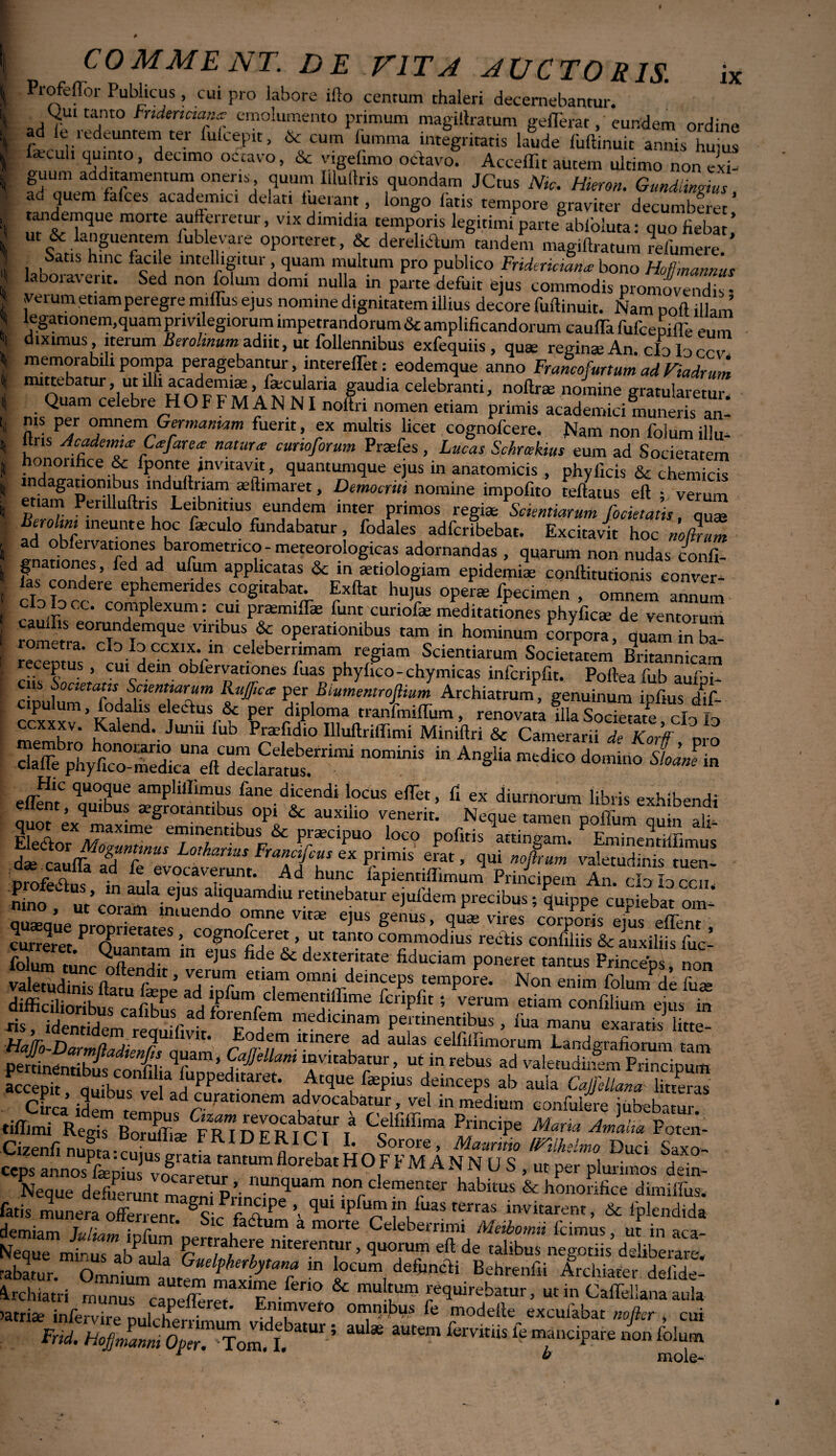 XX Profeflbr Publicus, cui pro labore ifto centum thaleri decernebantur. ^uitanto Frtdtrtcum* emolumento primum magiftratum gefferat, eundem ordine ad It icdeuntem ter luicepit, & cum lumma integritatis laude fuftinuic annis hums lacuh quinto, decimo octavo, & vigebmo octavo. Acceffit autem ultimo non exi¬ guum additamentum operis, quum Illuftris quondam JCtus Nic. Hieron. Gmdiinrius ad quem falces aeademici delati luerant, longo latis tempore graviter decumberet ’ tandemque morte auferretur, vix dimidia temporis legitimi parte ablbiuta: quo fiebat’ U |£.Unguentem lublevare oporteret, & derelictum tandem magillratum refumere. ’ Satis hinc facile intelligitur quam multum pro publico Fridericiana bono Hofjmannus laooiaveiit. Sed non folum domi nulla in parte defuit ejus commodis promovendis; verum etiam peregre miffus ejus nomine dignitatem illius decore fuftinuit. Nam noft illam legationem,quam privilegiorum impetrandorum & amplificandorum caulTa fufcepifle eum diximus, iterum Berohnum adiit, ut follennibus exfequiis , qute reginas An. cIdIdccv memorabili pompa peragebantur, interefTet: eodemque anno Francofurtum ad Viadrum mittebatur, ut illi academiae, lascularia gaudia celebranti, noftrse nomine gratularetur Quam celebre HOFFM AN NI noftri nomen etiam primis aeademici muneris an* ms per omnem Germaniam fuerit, ex multis licet cognofcere. Nam non folum illu- ltris Academia; Cajare* natura cunoforum Praefes, Lucus Schrcekius eum ad Societatem honorifice &c Iponte invitavit, quantumque ejus in anatomicis , phvficis & chemirk m agauombus mdurtriam aeftimaret, Democriti nomine impofito teftatus eft ; verum etiam Perilluftns Leibnmus eundem inter primos regiae Scientiarum focietatis, quae Berohm ineunte hoc faeculo fundabatur, fodales adferibebat. Excitavit hoc noZZ ad obfeivationes barometrico- meteorologicas adornandas , quarum non nudas confi- gnationes, fed ad ufum applicatas & in aetiologiam epidemiae conftitutionis conver- I cIo Ioc?rcornNexum c Exftat hujus operae fpecimen , omnem annum C10 10CC. complexum, cui prasmiffie fiant cunofae meditationes phyficae de ventorum cauffis eorundemque viribus & operationibus tam in hominum corpora, quam in ba l recentm ^ celeberr“nam, 7am Scientiarum Societatem Britannicam receptus , cui dein obfervationes fuas phyfico- chymicas infcripfit. Pofteafiab aufni- ens Societatis Scientiarum KuJJica per Biumentrojiium Archiatrum, genuinum infius liC epulum, fodate eleefus & per diploma tranfmiflum , renovataflla“tate clo £ ccxxxv. Kalend. Junii fub Praffidio Illuftriffimi Miniftri & So?/aXI g6 e7‘nentlbus & praecipuo loco pofiris attingam. ? Eminentiffimus CX P‘lmiS mat ’ ^U°firUm valetudinis tuen- ■ . le evocaverunt. Ad hunc fapientiftimum Princinem An nino ^ V m aU a- e^US adcluarndiu retinebatur ejufdem precibus; quippe cupiebat om * Taeaue nmnram imUend° T** Vit* ejus genus> vires corporis ejus effenr' curreret ^ Plletates » cognofceret, ut tanto commodius rectis confiliis & auxiliis fuc- folum tunc^ftendlt verum dextetate fiduciam Poneret tantus Princeps, non vaWi^im/n r ’ f • ? et,am omnl demcePs tempore. Non enim folum de fua» difficilioribus3 cafibus ad feripfo 5 VfUm etiam confilium ejus in ris, identidTn^reauhivfr Za medlanan? P««nentibus , fua manu exaratis litte- HaJJo-Darmlladtenl auani CatfrlF “ ad cellillimorum Landgrafiorum tam peninenrihfic Ti * CaJ]ellam invitabatur, ut in rebus ad valetudinem Principum *#•> Jeinceps * aul, OfMmSSZ Cirra ,T 1 ad curationem advocabatur, vel in medium confidere iubebitur tiffimi Regi”dTrICT / ^inciPe Maria Amam Poten- cSiSE tantum florebat HOFFM AN N U S , pe, pluS™ £- Neque defuerunt p’ lltln<luam non clementer habitus & honorifice dimiffus. fatis munera offerrent. §Sic * ’> qU1 'PT !n,luas terraJ invitarent, & fplendida demiam luli/i*» • r ** Celeberrimi Aleibotmi (cimus ut in aca- Neque mirus ai/anl™ r11/3!1''!*5 niterentur > quorum eft de talibus negotiis deliberare, rabatur“ l°eum, ***** Behrenfii Archiater defide- ^rchiatri rnunus Sm multum requirebatur, ut in Caffellana aula )atri£e infervire nulrhlrr; ’ omnibus fe modeile excuiabat nofier , cui Frid. HofjZLwpe^Fo^t ^? ^ * 3Utem fe manciPare r b mole-