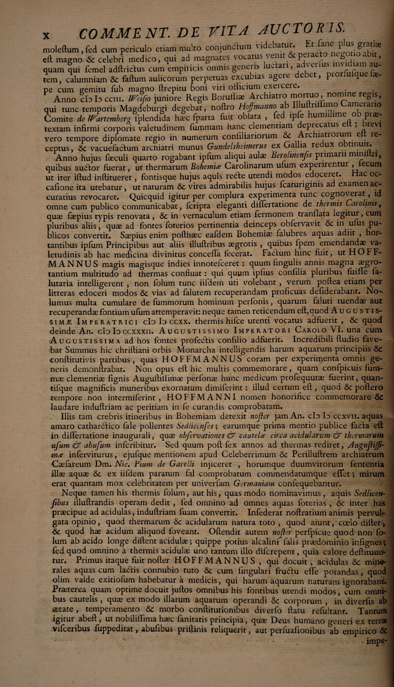 moleftum,fed cum periculo etiam multo conjumftum videbatur. Et ^oti^ihd* eft magno & celebri medico, qui ad magnates vocatus venit p invidiam A quam qui femel adftricFus cum empiricis omnis genens uc an, ac \ n tem, calumniam & faftum aulicorum perpetuas excubias agere debet, p*or,u q eiae- pe cum gemitu fub magno llrepitu boni viri officium exeiceic. Anno cb Id cciii. U^eifio juniore Regis Borulhae Archiatro mortuo, nomine leg*s, qui tunc temporis Magdeburgi degebat, noftro Hoffmanno ab Illul n imo ameiauo Comite de Wartemberg iplendida haec fparta fuit oblata , fed ipfe humillime ob prae* textam infirmi corporis valetudinem fummam hanc clementiam depiecatus e , orevi vero tempore diplomate regio in numerum confiliariorum &c Are latroium e re¬ ceptus, vacuefacium archiatri munus Gundelsheimerus ex Gallia re ux o tinuit. . , Anno hujus faeculi quarto rogabant ipfum aliqui aulae Berolinenfis primam minii n, quibus auefor fuerat, ut thermarum Bohemia Carolinarum ufum expeiirentur , ecum ut iter iftud inftitueret, fontisque hujus aquis retfte utendi modos edoceret. Hac oc* cafione ita utebatur, ut naturam &c vires admirabilis hujus fcatuiiginis ad examen ac* curatius revocaret. Quicquid igitur per complura experimenta tunc cognoverat, id omne cum publico communicabat, feripta eleganti differtatione de thermis Caro unis, quae faepius typis renovata, <Sc in vernaculum etiam fermonem tranfiata legitur, cum pluribus aliis, quae ad fontes foterios pertinentia deinceps obfervavit & in ufus pu¬ blicos convertit. Saepius enim poflhaec eafdem Bohemise falubres aquas adiit , hor¬ tantibus ipfum Principibus aut aliis illuflribus aegrotis , quibus fpem emendandae va¬ letudinis ab hac medicina divinitus conceffa fecerat. Factum hinc fuit, ut H O F F- MANNUS magis magisque indies innotefeeret : quum lingulis annis magna.aegro¬ tantium multitudo ad thermas confluat: qui quum ipfius confilia pluribus fiiilTe fa- lutaria intelligerent , non folum tunc iifdem uti volebant , verum poffea etiam per litteras edoceri modos &c vias ad falutem recuperandam proficuas defiderabant. No-' lumus multa cumulare de fummorum hominum perfonis, quarum faluti tuendae aut recuperandae fontium ufum attemperavit: neque tamen reticendum eft, quod Augu stis- sim^: Imperatrici clo Io ccxx. thermis hifce utenti vocatus adfuerit , &c quod deinde An. clo Io ccxxxn. Augustissimo Imperatori CAROLo\I.una cum Augustissima ad hos fontes profeclis confilio adfuerit. Incredibili ftudio fave¬ bat Summus hic chriftiani orbis Monarcha intelligendis harum aquarum principiis conftitutivis partibus, quas HOFFMANNUS coram per experimenta omnis ge¬ neris demonilrabat. Non opus eft hic multis commemorare, quam confpicuis fum- mse clementiae fignis Auguftiiiimae perfonae hunc medicum profequutae fuerint, quan- tifque magnificis muneribus exornatum dimiferint: illud certum eft , quod poftero tempore non intermiferint , HOFFMANNI nomen honorifice commemorare & laudare induftriam ac peritiam in fe curandis comprobatam. . Illis tam crebris itineribus in Bohemiam detexit no fer jam An. clo Io ccxvii. aquas amaro cathardlico fale pollentes Sediictnfes; earurnque prima mentio publice facfa eft in differtatione inaugurali, quae obfervationes & cautela circa acidularum & thermarum ufum & abufum inferibitur. Sed quum poft fex annos ad thermas rediret, Augufijf- ma inferviturus, ejufque mentionem apud Celeberrimum &c Perilluftrem archiatrum Caefareum Dm. Nic. Fium de G are Ili injiceret , horumque duumvirorum fent entia illae aquae <3c ex iifdem paratum fal comprobatum commendatumque efTet; mirum erat quantam mox celebritatem per univerfam Germaniam confequebantur. Neque tamen his thermis folum, aut his, quas modo nominavimus , aquis Sedlicen- ftbus illuftrandis operam dedit , fed omnino ad omnes aquas foterias , & inter has praecipue ad acidulas, induftriam fuam convertit. Infederat noftratium animis pervul¬ gata opinio, quod thermarum & acidularum natura toto , quod aiunt, * coelo diftet> quod hae acidum aliquod foveant. Oftendit autem no fer perfpicue quod non fo¬ lum ab acido longe diftent acidulae; quippe potius alcalini falis praedominio infignes; fed quod omnino a thermis acidulae uno tantum illo diferepent, quia calore deftituun- tur. Primus itaque fuit nofter HOFFMANNUS , qui docuit , acidulas &: mine¬ rales aquas cum la<ftis connubio tuto & cum Tingulari fructu efFe potandas , quod olim valde exitiofum habebatur a medicis, qui harum aquarum naturam ignorabant. Praeterea quam optime docuit juftos omnibus his fontibus utendi modos, cum omni¬ bus cautelis , quae ex modo illarum aquarum operandi & corporum , in diverfis ab aetate, temperamento & morbo conftitutionibus diverfo ftatu refultant. Tantum igitur abeft, ut nobilillima hsec ianitatis principia, quae Deus humano generi ex terras vifceribus fuppeditat, abufibus priftinis reliquerit, aut periiiafionibus ab empirico 8c impe-