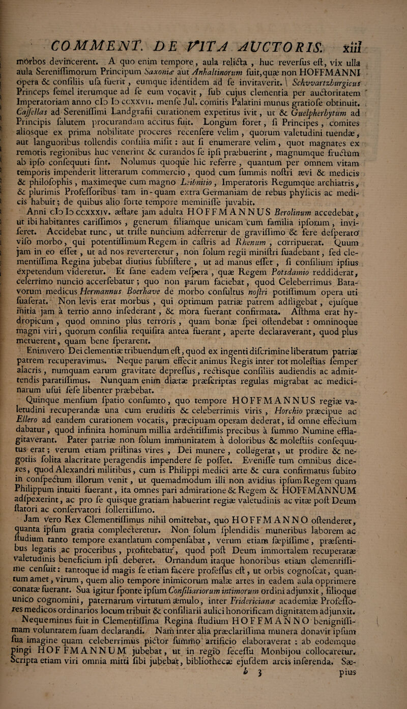mbrbos devincerent. A quo enim tempore, aula relidta , huc reverfus eft, vix ulla aula Sereniffimorum Principum Saxonia aut Anhaltinorum fuit, quae non HOFFMANNI opera &c conliliis ufa fuerit , eumque identidem ad fe invitaverit. \ Schvvartzburgicus Princeps femel iterumque ad fe eum vocavit, lub cujus clementia per auctoritatem Imperatoriam anno cIo Io ccxxviu menfe Jul. comitis Palatini munus gratiofe obtinuit. Cajjcllas ad Serenifflmi Landgrafii curationem expetitus ivit, ut & Guelpherbytum ad Principis falutem procurandam accitus fuit. Longum forer, fi Principes , comites aliosque ex prima nobilitate proceres recenfere velim , quorum valetudini tuendae, aut languoribus tollendis conliiia mifit: aut fi enumerare velim, quot magnates ex remotis regionibus huc venerint Sc curandos fe ipli praebuerint, magnumque frucflum ab ipfo confequuti fint. Nolumus quoque hic referre , quantum per omnem vitam temporis impenderit litterarum commercio, quod cum fummis noltri aevi &; medicis &: philofophis, maximeque cum magno Lnbnitio , Imperatoris Regumque archiatris, & plurimis Profefloribus tam in-quam extra Germaniam de rebus phyiicis ac medi¬ cis habuit; de quibus alio forte tempore meminiffe juvabit. Anni cloIoccxxxiv. aeffare jam adulta HOFFMANNUS Berolinum accedebat, ut ibi habitantes carifflmos , generum filiamque unicam cum familia ipforum , invi- feret. Accidebat tunc, ut trifle nuncium adferretur de gravifflmo & fere defperato' vifo morbo, qui potentiffimumRegem in caffris ad Rhenum , corripuerat. Quum jam in eo effet , ut ad nos reverteretur , non folum regii miniftri fuadebant, fed cle- mentiffima Regina jubebat diutius fubfiftere , ut ad manus effer , II confilium ipfius expetendum videretur. Et fane eadem vefpera , quae Regem Potsdamio reddiderat, celerrimo nuncio accerfebatur; quo non parum faciebat, quod Celeberrimus Bata¬ vorum medicus Hermannus Boerhave de morbo confultus nojlri potiffimum opera uti fuaferat. Non levis erat morbus , qui optimum patriae patrem adfiigebat, ejufque mitia jam a tertio anno infederant , & mora fuerant confirmata. Afthma erat hy¬ dropicum , quod omnino plus terroris , quam bonae fpei offendebat : omninoque magni viri, quorum confilia requifita antea fuerant, aperte declaraverant, quod pius metuerent, quam bene fperarent. Enimvero D ei clementiae tribuendum eft, quod ex ingenti difcrimine liberatum patriae patrem recuperavimus. Neque parum effecit animus Regis inter tot moleffias femper alacris , numquam earum gravitate depreffus, rebiisque confiliis audiendis ac admit¬ tendis paratillimus. Nunquam enim diaetae praefcriptas regulas migrabat ac medici¬ narum ufui fefe libenter praebebat. Quinque menfium fpatio confumto, quo tempore HOFFM ANNUS regiae va¬ letudini recuperandae una cum eruditis &: celeberrimis viris , Horckio praecipue ac Ellero ad eandem curationem vocatis, praecipuam operam dederat, id omne effectum dabatur, quod infinita hominum millia ardentifflmis precibus a fummo Numine effla¬ gitaverant. Pater patriae non folum immunitatem a doloribus 6>c moleftiis confequu- tus erat; verum etiam priilinas vires , Dei munere , collegerat, ut prodire & ne¬ gotiis folita alacritate peragendis impendere fe poffet. Eveniffe tum omnibus dice¬ res, quod Alexandri militibus, cum is Philippi medici arte &c cura confirmatus fubito in confpedium illorum venit, ut quemadmodum illi non avidius ipfumRegem quam Philippum intuiti fuerant, ita omnes pari admiratione &c Regem &c HOFFM ANNUM adfpexerint, ac pro fe quisque gratiam habuerint regiae valetudinis ac vitae poff Deum flatori ac confervatori follertiffimo. Jam vero Rex Clementiffimus nihil omittebatr, quo HOFFMANNO offenderet, quanta ipfum gratia complecteretur. Non folum fplendidis muneribus laborem ac ffudium tanto tempore exantlatum compenfabat, verum etiam faepifflme, praefenti- bus legatis ,ac proceribus , profitebatur, quod poff Deum immortalem recuperatae valetudinis beneficium ipfi deberet. Ornandum itaque honoribus etiam ciementiffi- me cenfuit: tantoque id magis fe etiam facere profeffus eft, ut orbis eognofcat, quan¬ tum amet, virum, quem alio tempore inimicorum malae artes in eadem aula opprimere conatae fuerant. Sua igitur fponte ipfum Conftltanorum intimorum ordini adjunxit, filioque unicp cognomini, paternarum virtutum aemulo, inter Fridericiana? academiae Profeffo- jes medicos ordinarios locum tribuit &: confiliarii aulici honorificam dignitatem adjunxit. Neque minus fuit in Clemeniiffima Regina ffudium HOFFMANNO benigniffi- mam voluntatem fuam declarandi. Narh inter alia praeclarifflma munera donavit ipfum ftia imagine quam celeberrimus pidlor fummo artificio elaboraverat : ab eodemque pingi HOF FMANNUM jubebat, ut in regio feceflu Monbijou collocaretur. Scripta etiam viri omnia mitti fibi jubebat, bibliothecae ejufdem arcis inferenda. Sse- h 3 pius