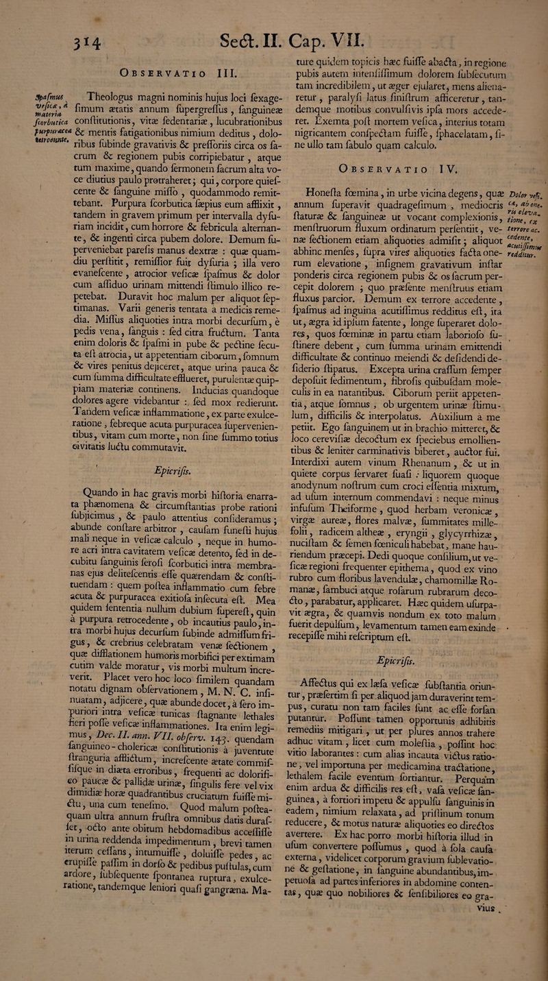 Observatio III. 3pafrnu4 Theologus magni nominis hujus loci lexage- Hiateri** ^mum *tatis annum fupergreffus , fanguinea» Scorbutica conflitutionis, vita? fedentaria? , lucubrationibus furfur ac ea & mentis fatigationibus nimium deditus, dolo- tet) oenntr. ^inde gravatjvjs ^ prefloriis circa os fa- crum & regionem pubis corripiebatur , atque tum maxime, quando lermonem facrum alta vo¬ ce diutius paulo protraheret; qui, corpore quief- cente & fanguine miffo , quodammodo remit¬ tebant. Purpura fcorbutica fsepius eum afflixit , tandem in gravem primum per intervalla dyfu- riam incidit, cum horrore & febricula alternan¬ te , & ingenti circa pubem dolore. Demum fu- perveniebat parefis manus dextra : qux quam- diu perltitit, remiffior fuit dyfuria ; illa vero evanefcente , atrocior vefica? lpafmus & dolor cum affiduo urinam mittendi flimulo illico re¬ petebat. Duravit hoc malum per aliquot fep- timanas. Varii generis tentata a medicis reme¬ dia. MilFus aliquoties intra morbi decurfum, e pedis vena, fanguis : fed citra frudum. Tanta enim doloris & lpafmi in pube & pedine fecu- ta efl atrocia, ut appetentiam ciborum, fomnum & vires penitus dejiceret, atque urina pauca & cum fumma difficultate efflueret, purulenta quip- piam materia continens. Inducias quandoque dolores agere videbantur fed mox redierunt. Tandem vefica? inflammatione, ex parte exulce¬ ratione , febreque acuta purpuracea fiipervenien- obus, vitam cum morte, non fine fummo totius eivitatis ludu commutavit. Epicrifts. Quando in hac gravis morbi hifloria enarra- ta phaenomena & circumflandas probe rationi iubjicimus , & paulo attentius confideramus ; abunde conflare arbitror , caufam funefli hujus man neque in vefica? calculo , neque in humo¬ re acri inna cavitatem vefica detento, fed in de¬ cubitu Enguinis ferofi fcorbutici intra membra¬ nas ejus delitefcentis effe querendam & confli- tuendam . quem poftea inflammatio cum febre acuta & purpuracea exitiofa infecuta efl. Mea quidem lententia nullum dubium fuperefl, quin a puipura retrocedente, ob incautius paulo,in¬ tra morbi hujus decurfum fubinde admiffum fri¬ gus , & crebrius celebratam venae fedionem quce difflationem humoris morbifici per extimam cutim valde moratur, vis morbi multum incre¬ verit. Placet vero hoc loco fimilem quandam notatu dignam obfervationem , M. N. C. infi- nuatam, adjicere, qua? abunde docet, a fero im- punori intra vefic^ tunicas flagnante lethales nen pone vefica? inflammationes. Ita enim levi¬ mus , Dec. II. ann. VII. obferv. 143. quendam langumeo - cholerica? conflitutionis a juventute flranguria affiidum, increfcente aetate commif- luque in diata erroribus, frequenti ac dolorifi- co pauca & pallida urina, fmgulis fere vel vix dimidia hora quadrantibus cruciatum fuifflemi- <flu, una cum tenefmo. Quod malum poflea- quam ultra annum fruflra omnibus datis duraf- let, odo ante obitum hebdomadibus acceffiffle in urina reddenda impedimentum , brevi tamen iterum ceflans j intumuifle , doluille pedes ac crupine paffim in dorfo & pedibus pullulas, cum ardore, iubfequente fpontanea ruptura, exulce¬ ratione, tandemque leniori quali gangrana. Ma- ture quidem topicis haec fuifle abada, in regione pubis autem intenfiffimum dolorem lubfecutum tam incredibilem, ut aeger ejularet, mens aliena¬ retur , paralyfi latus fmiflrum afficeretur, tan¬ demque motibus convulfivis ipfa mors accede¬ ret. Exemta pofl mortem vefica, interius totam nigricantem confpedam fuifTe, fphacelatam, fi¬ ne ullo tam fabulo quam calculo. Observatio IV. Honefla foemina, in urbe vicina degens, qua? Dolor vep. annum fuperavit quadragefimum , mediocris CA> fone. flatura & fanguinea? ut vocant complexionis, t?0n*vr*~ menflruorum fluxum ordinatum perlentiit, ve- terrore ac. nx ledionem etiam aliquoties admifit; aliquot abhinc menfes, fupra vires aliquoties fada one- redcSm* rum elevatione , infignem gravativum inflar ponderis circa regionem pubis & os facrum per¬ cepit dolorem ; quo praefente menflruus etiam fluxus parcior. Demum ex terrore accedente , lpafmus ad inguina acutiffimus redditus efl, ita ut, aegra idipium fatente, longe fuperaret dolo¬ res , quos foemina? in partu etiam laboriofo fu- flinere debent, cum lumma urinam emittendi difficultate & continuo meiendi & de fidendi de- f derio flipatus. Excepta urina craflum lemper depofuit ledimentum, fibrofis quibufdam mole- culis in ea natantibus. Ciborum periit appeten¬ tia, atque lbmnus , ob urgentem urinae fiimu- lum, difficilis & interpolatus. Auxilium a me petiit. Ego fanguinem ut in brachio mitteret, 6t loco cerevifia? decodum ex fpeciebus emollien¬ tibus & leniter carminativis biberet, audior fui. Interdixi autem vinum Rhenanum , & ut in quiete corpus fervaret fuafi .• liquorem quoque anodynum noflrum cum croci efflentia mixtum, ad ufurn internum commendavi : neque minus infulum Ticiforme , quod herbam veronica? virga* aureas, flores malva?, fummitates mille¬ folii , radicem althea? , eryngii , glycyrrhiza? nuciflam & femen foeniculihabebat, mane hau¬ riendum praecepi. Dedi quoque confilium,ut ve- fc^e regioni frequenter epithema, quod ex vino rubro cum floribus lavendula?, chamomilla Ro¬ mana, fambuci atque rofarum rubrarum deco¬ lo , parabatur, applicaret. Haec quidem ufurpa- vit aegra, & quamvis nondum ex toto malum fuerit depulfum, levamentum tamen eam exinde recepifle mihi refcriptum efl. Epicrifts. Affe&us qui ex Iasfa vefica fubflantia oriun- tur, prafertim fl per aliquod jam duraverint tem¬ pus , curatu non tam faciles lunt ac efle forfan putantur. Poliunt tamen opportunis adhibitis remediis mitigari , ut per plures annos trahere adhuc vitam , licet cum moleflia , poffint hoc vitio laborantes; cum alias incauta vidtus ratio¬ ne, vel importuna per medicamina tradlatione, lethalem facile eventum fortiantur. Perquam enim ardua & difficilis res efl, vala vefica? lan- guinea, a fortiori impetu & appulfu fanguinisin eadem, nimium relaxata, ad priflinum tonum 1 educere, & motus natura aliquoties eo diredlos avertere. Ex hac porro morbi hifloria illud in ufurn convertere poflumus , quod a fola caufa externa, videlicet corporum gravium fublevatio- ne & gellatione, in ianguine abundantibus, im- petuola ad partes inferiores in abdomine conten¬ tas , qua? quo nobiliores & fenfibiliores eo gra¬ vius ,'