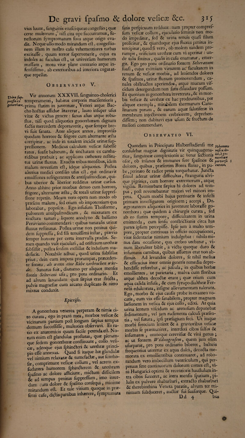 De gravi fpafmo ik vius luunt, fanguinis enafci queat congefiio; quas certe multorum ,' nifi cita ope fuccurramus, fu- neftorum fymptomatum fons atque origo eva¬ dit. Neque ullo modo mirandum dl, congefiio- nem illam in noftro calu vehementiores turbas excitafle, quum terror lupervenerit, cujus ea indoles ac facultas efi, ut univerfam humorum maflam , motu vita? plane contrario atque in- fenfiflimo, ab exterioribus ad interiora cogat at¬ que repellat. Observatio V, XJritu fup. Vir annorum XXXVII. fanguineo-cholerici prejfioex temperamenti, habitus corporis macilentioris , gonorrhoea, prima ftatim in juventute, Veneri atque Bac¬ cho hofiias affidue litaverat, lauto infuper ufus vitas & vidus genere : fenus alias atque robu- Aus, nifi quod aliquoties gonorrhoeam dignam fadis mercedem deportaverit, quas femper bre¬ vi fuit fanata. Ante aliquot annos, improvifo quodam horrore & frigore cum alternante asfiu corripitur, ac inde in totalem incidit urinas fup- prelfionem. Medicus calculum velicas fubelfe ratus 3 fuafit balneum, & tinduram ex cantha¬ ridibus prtebuit; ac applicato cathetere refiitu- tus urinas fluxus. Exadis tribus menfibus, idem malum reverlum eft, idque aliquoties. Pofiea alterius medici confilio ulus efi, qui ordinavit emulfiones refrigerantes & antifpafmodicas, qui¬ bus uberior & liberior redditus urinas curlus. Anno abhinc prior morbus denuo cum horrore, frigore, alternante asflu , & totali urinas fupprel- fione repetiit. Meam vero opem non • modo ob prtefens malum, led etiam ob impotentiam qua laborabat, popofcit. Ego infuliim Theiforme, pulverem antilpaiinodicum 3 mixturam ex tindura tartari , liquore anodyno & balfamo Peruviano commendavi: quibus naturalis urinas fluxus reftitutus. Pofiea urinas non penitus qui¬ dem fupprefla , led fili tenuiflimi infiar, prasvio femper horrore per certa intervalla prodiit. Se¬ men quando vult ejaculari, ad orificium urethra fubfifiit, pofiea fenfim exfiillat & indufium ma¬ defacit. Notabile adhuc, quod urina fubfiliat prius j dein cum impetu prorumpat, pi asceden- te fonitu , ais ivenn eme Rube zerbrochen irur- de. Sanatus fuit, diuturno per aliquot menles fontis Selterani ulu , pro potu ordinario. Et ad alvum laxandam quas fespius erat Arida, pulvis magnefias cum arcano duplicato & nitro mixtus conduxit. Epicrifis. A gonorrhoea venerea perperam & nimis ci¬ to curata, ego in praxi mea, morbos vefica; & vicinarum partium pofi longum fespius tempus demum fucceffifie, multoties obfervavi. Et ra¬ tio ex anatomicis quam facile petenda efi. No¬ tum enim efi glandulas proflatas, quas plerum¬ que fedem gonorrhoeas conftituunt, collo vefi- cte, adeoque ejus fphinderi & urethra; princi¬ pio elTe annexas. Quod fi itaque has glandula; vel nimium relaxatas & tumefadas, aut fcirrho- fie, comprimunt veficas collum , vel acrem ex- fudantes humorem fphinderem Sc urethram fpafmo ac dolore afficiunt, midum diflicilem &; ad tempus penitus luppreffiim, imo inter¬ dum Cum dolore & fpafmo confequi, minime mirandum efi. Et tale vitium quoque m pras- fenti cafu, didis partibus inhaere, fymptomata dolore vellcoe &c. 315 fatis perfpicuum reddunt: nam propter comprefi fum veficas collum, ejaculatio (eminis non mo¬ do impeditur, fed & urina tenuis quafi filum prolicitur, dc quandoque ejus fluxus penitus in¬ tercipitur quod fi vero, ob molem tandem pro¬ rumpit , orificium urethras cum vi aperitur : un¬ de talis fonitus , qualis in calu enarratur, emer¬ git. Ego pro potu ordinario fontem Selteranum fuafi , cujus eximiam virtutem ac'facultatem in renum & veficas morbis , ad leniendos dolores & fpafmos, urinas fluxum promovendum , ca¬ nales obflrudos aperiendos, atque mucum vif- cidum detergendum non fatis dilaudare polium. Et quoniam in gonorrhoea inveterata, & in mor¬ bis veficas & urethrte ex hac prodeuntibus, per aliquot exempla, mirabilem thermarum Caro- linarum potum , & earum aquas falutiferas in membrum injedionem crebriorem, deprehen- diflem; non dubitavi ejus ufum & frudum de meliori commendare. Observatio VI. Quondam in Principatu Halberfiadienfi me ytf,emem confulebat magnae dignitatis vir quinquagena- vejictdo. rius, languineas complexionis ac venas fedioni.s ofor, ob infanos & immanes fere fpafmos & perverfe \ dolores, quibus 3 prasfertim Borea flante, in pu- curata, be, perinaso & radice penis torquebatur. Junda fimul aderat urinae difficultas, firanguria alvi¬ que pigrities, cum horrore extremorum, atque vigilia.C Remittebant fespius hi dolores ad tem¬ pus , pofi revertebantur majori vel minori im¬ petu. Quum morbi hujus pertinacis & infefii primam invefligarem originem ; accepi , Dn. aegrotantem aliquoties in juventute laboraffe go¬ norrhoea j quae quidem a chirurgis curata , fed ab eo fiatim tempore, difficultatem in urina emittenda , cum (enfu conftridionis circa has partes ipfum percepifle. Ipfe jam a multo tem¬ pore , propter continuas in officio occupationes, vitas fedentaria? nimium indulgebat : nihilo mi¬ nus data occafione, qua crebro utebatur, vi¬ num liberaliter bibit , a vidu quoque duro & infumatis carnibus, quibus affuetus erat non ab- fiinuit. Ad levandos dolores , fe nihil melius & efficacius inter omnis generis remedia depre- hendifle referebat, ac jufcula, in quibus herbas emollientes , ut parietaria , malva cum floribus atque althea decodas -erant; quas etiam cum aqua calida infufa, & cum fyrupodialtheasFer- nelii edulcorata, infigne allevamentum tulerunt. Ego, morbo & ejus caufis probe in examen vo¬ catis , eum vix efle fenabilem, propter magnam ltefionem in vefica & ejus collo, edixi. At quia urina lentum vilcidum ac arenofum deponebat fedimentum , vel jam rudimenta calculi praslen- tia , vel futura, ipfi prasfagium feci. Ut itaque morbi ferociam leniret & a gravioribus veficas morbis fe prasmuniret, interdixi cibos falfos & infumatos , omneque cerevifia; & vini genus ; ac ut fontem JVildungcnfem, quem jam olim ufurparat, pro potu ordinario biberet, balneis frequentius uteretur ex aqua dulci, decoda me¬ morata ex emollientibus continuaret, ad robo¬ randum vero imbecillum ventriculum , qui per¬ petuus fere continuorum dolorum comes efi, vi¬ ni Hungarici optimi & recentioris haufiulum in¬ tra cibos fumeret, ac intra menfis lpatium, pi¬ lulis ex pulvere rhabarbari, extrado rhabarbari &; therebinthina Veneta paratis, alvum ter mi¬ nimum fubduceret, audor fui fuaforque. Qui- Dd 4 bus