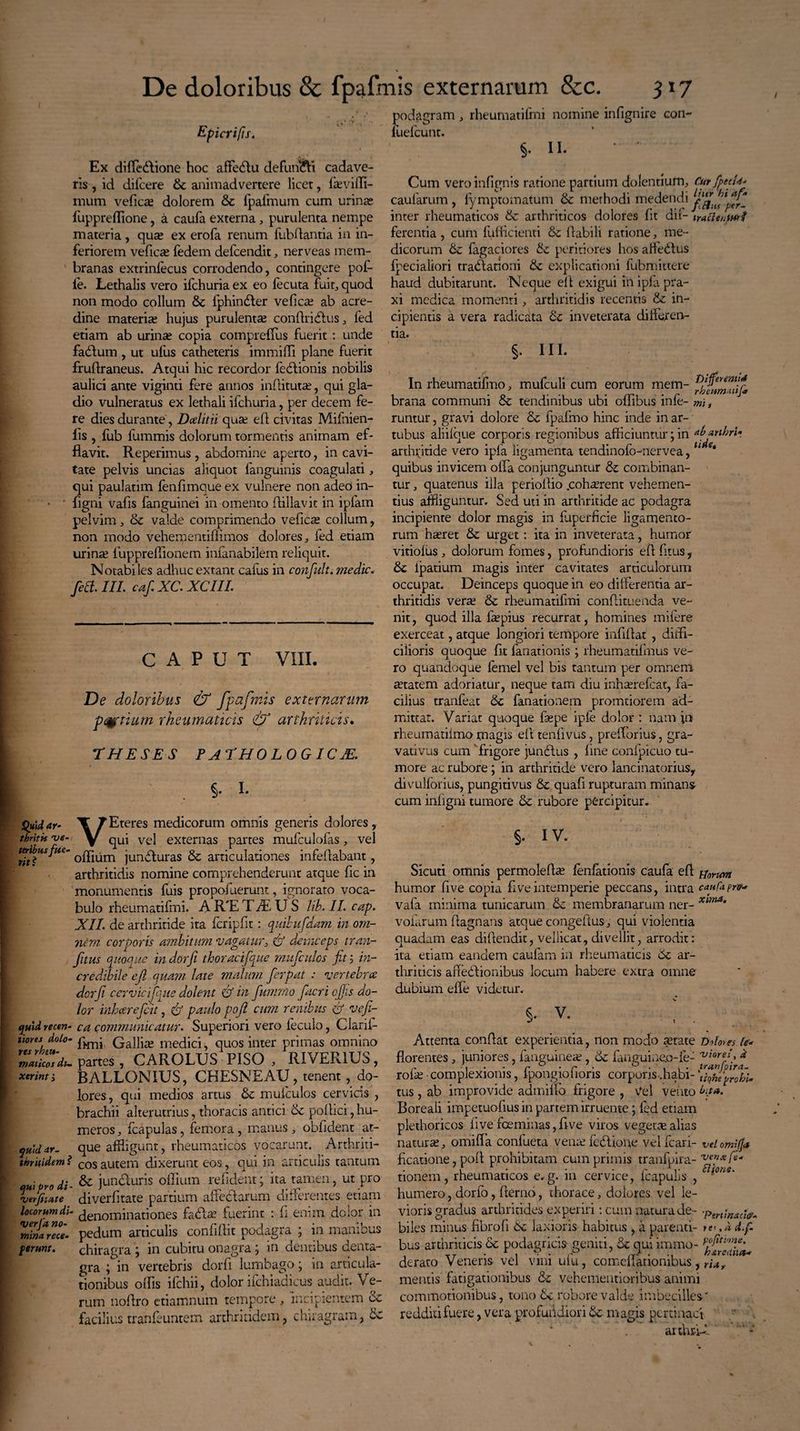 Epicrifis. Ex difledione hoc affedu defundi cadave¬ ris , id difcere de animadvertere licet, faevifli- mum vefica? dolorem & fpafmum cum urina? fuppreffione, a caufa externa , purulenta nempe materia, qua? ex erofa renum fubflantia in in¬ feriorem vefica? fedem defeendit, nerveas mem¬ branas extrinfecus corrodendo, contingere pof- le. Lethalis vero ifchuria ex eo fecuta fuit, quod non modo collum 8e fphinder ve fica? ab acre¬ dine materia? hujus purulenta? conflridus, fed etiam ab urina? copia compreffus fuerit : unde fadum , ut ufus catheteris immiffi plane fuerit fruflraneus. Atqui hic recordor fedionis nobilis aulici ante viginti fere annos indit ut a;, qui gla¬ dio vulneratus ex lethali ifchuria, per decem fe¬ re dies durante , Dcelitii qua? efl civitas Mifnien- lis , fub fummis dolorum tormentis animam ef¬ flavit. Reperimus , abdomine aperto, in cavi¬ tate pelvis uncias aliquot fanguinis coagulati, qui paulatim fenfimaue ex vulnere non adeo in- * ' flgni vafis fanguinei in omento Aillavit in ipfam pelvim , de valde comprimendo vefica? collum, non modo vehementiflimos dolores, fed etiam urina? fuppreflionem inianabilem reliquit. Notabiles adhuc extant calus in confitlt. medie. fed. III. caf. XC. XCIIL CAPUT Vili. De doloribus & fpafmis externarum parium rheumaticis & arthriticis. THESES PATHOLOGICJE. §• I. Quid ar- J Eteres medicorum omnis generis dolores , thntk pe- y qUi ve} externas partes mufculolas, vel teribusfue- jun(quras & articulationes infeflabant, arthritidis nomine comprehenderunt atque fic in monumentis fuis propofuerunt, ignorato voca¬ bulo rheumatifmi. A R'E T JE U S lib. II. cap. XII. de arthritide ita fcripfit: quibufdam in om¬ nem corporis ambitum vagatur, & deinceps tran- fitus quoque in dorfi thoracifque mitfculos fit ; in¬ credibile ejl quam late malum ferpat : vertebra dorfi cervici[que dolent & in fiummo facri efiis do¬ lor inheerefeit, & paulo poft cum renibus & veji- cjmd recen- ca communicatur. Superiori vero feculo, Clarii- tiores dolo- (^11^ medici, quos inter primas omnino Si partes , CAROLUS PISO , RIVER1US, xerim> BALLONIUS, CHESNEAU, tenent , do¬ lores , qui medios artus &c mufculos cervicis , brachii alterutrius, thoracis antici de pollici, hu¬ meros , fcapulas, femora, manus, oblident at- quiddr- que affligunt, rheumaticos vocarunt. Arthriti- thritidem ? cos autem dixerunt eos, qui in articulis tantum qui prodi- & junduris oflium relident; ita tamen, ut pro vJfnate diverlitate partium affectarum differentes etiam locorum di- derLOminationes fada? fuerint : fi enim dolor in minarTch pedum aniculis confiflit podagra ; in manibus ferunt. chiragra ; in cubitu onagra ; in dentibus deiita- gra ;°in vertebris dorfi lumbago; in articula¬ tionibus olfis ifchii, dolor ifchiadicus audit. Ve¬ rum noflro etiamnum tempore , incipientem de faciliustranfeuntem arthritidem, chiragram, de podagram , rheumatifmi nomine infignire con- fuefeunt. §. II- Cum veroinfignis ratione partium dolentium. CurfpecU- caularum, lymptomatum de methodi medendi inter rheumaticos de arthriticos dolores fit dii- iracleuwt ferentia, cum fufficienti de flabili ratione, me¬ dicorum de fagaciores & peritiores hos affedus fpecialiori tradationi de explicationi fubmittere haud dubitarunt. Neque efl exigui inipfa pra- xi medica momenti, arthritidis recentis de in¬ cipientis a vera radicata de inveterata differen¬ tia. §. III. In rheumatifmo, mufculi cum eorum mem- brana communi de tendinibus ubi oflibus infe- mi, runtur, gravi dolore de fpafmo hinc inde in ar¬ tubus aliilque corporis regionibus afficiuntur; in Aarthri* arthritide vero ipla ligamenta tendinofo-nervea, 1 * quibus invicem offa conjunguntur de combinan¬ tur , quatenus illa perioflio .coha?rent vehemen¬ tius affliguntur. Sed uti in arthritide ac podagra incipiente dolor magis in fuperficie ligamento¬ rum haeret de urget: ita in inveterata, humor vitiolus , dolorum fomes, profundioris efl litus, de ipatium magis inter cavitates articulorum occupat. Deinceps quoque in eo differentia ar¬ thritidis vera? de rheumatifmi conflimenda ve¬ nit , quod illa faepius recurrat, homines mifere exerceat, atque longiori tempore infiflat , diffi¬ cilioris quoque fit fanationis ; rheumatifmus ve¬ ro quandoque lemel vel bis tantum per omnem a?tatem adoriatur, neque tam diu inha?refcat, fa¬ cilius tranfeat de fanationem promtiorem ad¬ mittat. Variat quoque fsepe ipfe dolor : nam in rheumatifmo magis efl tenfivus, prefforius, gra¬ vati vus cumsfrigore jundas , fine confpicuo tu¬ more ac rubore; in arthritide vero lancinatoriusy divulfbrius, pungitivus de quafi rupturam minans cum inligni tumore de rubore percipitur. §. IV. Sicuti omnis permolefite fenfationis caufa efl ^orUt» humor five copia fi ve intemperie peccans, intra caufa pro* vafa minima tunicarum de membranarum ner- Xitna’ volarum flagnans atque congeflus, qui violentia quadam eas diflendit, vellicat, divellit, arrodit: ita etiam eandem caufam in rheumaticis de ar¬ thriticis affedionibus locum habere extra omne dubium effe videtur. s- V. Attenta conflat experientia, non modo setate Dolores te- florentes, juniores, fanguinea?, de fanguine.o-ie- ^iore/, k rofa? • complexionis, fpongiofloris corporis..habi- 'IhmffhU tus, ab improvide admiffo frigore , Vel vento tua. Boreali impetuofius in partem irruente; ied etiam plethoricos five fceminas, flve viros vegeta alias natura?, omiffia confueta vente fbdioue vel fcari- vel omiffa ficatione, pofl prohibitam cumprimis tranfpira- venxfe* tionem, rheumaticos e.g. in cervice, fcapulis , ^ions' humero, dorfo, fierno, thorace, dolores vel le¬ vioris gradus arthritides experiri: cum natura de- ■psrt;„ac;ff biles minus fibrofi de laxioris habitus , a parenti- rei.ad.f. bus arthriticis de podagricis geniti, Se qui immo- derato Veneris vel vini ufu, comcflationibus, rif mentis fatigationibus & vehementioribus animi commotionibus, tono de robore valde imbecilles' redditi fuere, vera profuhdiori de magis pertinaci