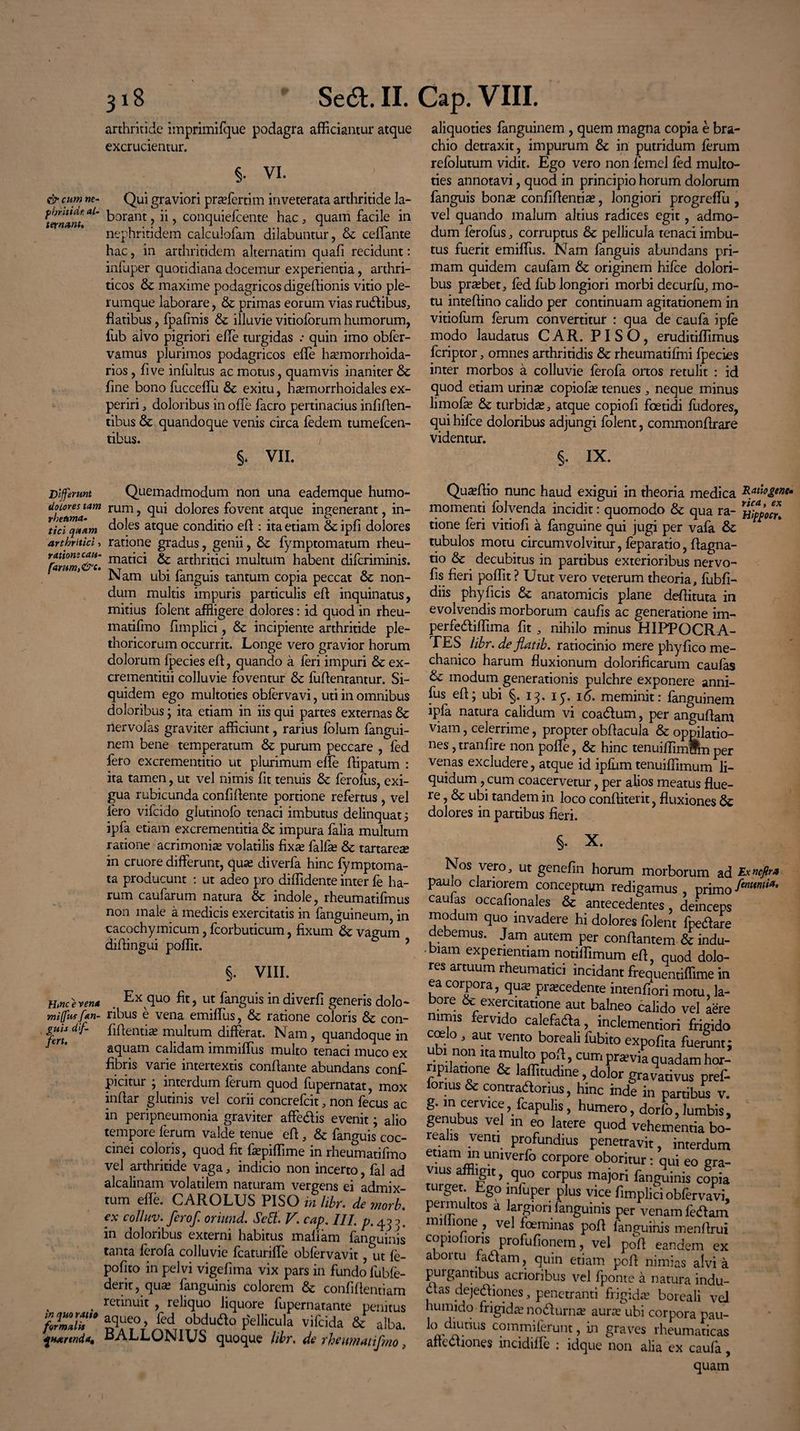 arthritide imprimifque podagra afficiantur atque excrucientur. §. VI. & cum ne- Qui graviori pra?fertim inveterata arthritide la- ^ternlnt *L' forant, ii, conquiefcente hac, quam facile in nephritidem calculofam dilabuntur, ceffiante hac, in arthritidem alternatim quafi recidunt: infuper quotidiana docemur experientia, arthri¬ ticos & maxime podagricos digeffionis vitio ple¬ rumque laborare, & primas eorum vias ructibus, flatibus, fpafmis & illuvie vitioforum humorum, fub alvo pigriori efle turgidas .* quin imo obfer- vamus plurimos podagricos efle ha?morrhoida- rios, five infultus ac motus, quamvis inaniter & flne bono fucceffu & exitu, ha?morrhoidales ex¬ periri , doloribus in offe facro pertinacius infiflen- tibus & quandoque venis circa fedem tumefeen- tibus. §. VII. aliquoties fanguinem , quem magna copia e bra¬ chio detraxit, impurum &: in putridum ferum refolutum vidit. Ego vero non femel fed multo- ties annotavi, quod in principio horum dolorum fanguis bon« confiflentia?, longiori progreffu , vel quando malum altius radices egit, admo¬ dum ferofus, corruptus & pellicula tenaci imbu¬ tus fuerit emiflus. Nam fanguis abundans pri¬ mam quidem caufam & originem hifce dolori¬ bus praebet, fed fub longiori morbi decurfu, mo¬ tu inteflino calido per continuam agitationem in vitiofum ferum convertitur : qua de caufa ipfe modo laudatus CAR. PISO, eruditiffimus feriptor, omnes arthritidis & rheumatiffni fpecies inter morbos a colluvie ferofa ortos retulit : id quod etiam urina? copiofa? tenues , neque minus limofa? & turbida?, atque copiofi foetidi fudores, qui hifce doloribus adjungi folent, commonflrare videntur. §. IX. Differunt dolores tam rheuma¬ tici qaam arthritici, ratione cau- farum,&t. Quemadmodum non una eademque humo¬ rum , qui dolores fovent atque ingenerant, in¬ doles atque conditio efl : ita etiam & ipfi dolores ratione gradus, genii, & fymptomatum rheu¬ matici & arthritici multum habent diferiminis. Nam ubi fanguis tantum copia peccat 6c non¬ dum multis impuris particulis efl: inquinatus, mitius folent affligere dolores: id quod in rheu- matifmo fimplici, & incipiente arthritide ple- thoricorum occurrit. Longe vero gravior horum dolorum fpecies efl, quando a feri impuri & ex- crementitii colluvie foventur & fuflentantur. Si¬ quidem ego multoties obfervavi, uti in omnibus doloribus; ita etiam in iis qui partes externas & riervofas graviter afficiunt, rarius folum fangui¬ nem bene temperatum &: purum peccare , fed fero excrementitio ut plurimum efle flipatum : ita tamen, ut vel nimis fit tenuis & ferofus, exi¬ gua rubicunda confiflente portione refertus , vel Iero vifeido glutinofo tenaci imbutus delinquat 5 ipfa etiam excrementitia & impura falia multum ratione acrimonia? volatilis fixa? fallas & tartarese in cruore differunt, qua? diverfa hinc fymptoma- ta producunt : ut adeo pro diffidente inter fe ha¬ rum caufarum natura & indole, rheumatifmus non male a medicis exercitatis in fanguineum, in cacochymicum, fcorbuticum, fixum fk vagum diflingui poffit. ? §. VIII. Hmceren* . Ex fluo ut fanguis in diverfi generis dolo- miffusfan- ribus e vena emiffiis, & ratione coloris & con- guU dif- fiflentia? multum differat. Nam , quandoque in /er' aquam calidam immiffus multo tenaci muco ex fibris varie intertextis conflante abundans conf- picitur ; interdum ferum quod fupernatat, mox inflar glutinis vel corii concrefcit, non fecus ac in peripneumonia graviter affedlis evenit; alio tempore ferum valde tenue efl , & fanguis coc¬ cinei coloris, quod fit fiepiffime in rheumatifmo vel arthritide vaga, indicio non incerto, fal ad alcalinam volatilem naturam vergens ei admix¬ tum efle. CAROLUS PISO in libr. de jnorb. ex colluv. ferof. orinnd. Sctt. V. cap. III. p.^y in doloribus externi habitus mafiarn fanguinis tanta ferofa colluvie fcaturifle obfervavit, ut fe- pofito in pelvi vigefima vix pars in fundo fuble- derit, qua? fanguinis colorem & confidentiam . retinuit , reliquo liquore fupernatante penitus T°f Ua° Pelllcula & alba. ^Harcnda, oALLUNiUb quoque libr. de rhewnatifmo, Qua?Aio nunc haud exigui in theoria medica Eauogenc* momenti folvenda incidit: quomodo & qua ra- tione feri vitiofi a fanguine qui jugi per vafa &: tubulos motu circumvolvitur, feparatio, flagna- tio & decubitus in partibus exterioribus nervo- fis fieri poffit ? Utut vero veterum theoria, fubfi- diis phy ficis & anatomicis plane defiituta in evolvendis morborum caufis ac generatione im- perfediffima fit , nihilo minus HIPPOCRA¬ TES libr. de flatib. ratiocinio mere phy fico me¬ chanico harum fluxionum dolorificarum caulas & modum generationis pulchre exponere anni- fus efl; ubi §. 13. iy. 16. meminit: fanguinem ipfa natura calidum vi coa&um, per anguflam viam, celerrime, propter obflacula & oppilatio¬ nes , tranfire non pofle, & hinc tenuiffimcPm per venas excludere, atque id ipfum tenuiffimum li¬ quidum , cum coacervetur, per afios meatus flue¬ re , & ubi tandem in loco confliterit, fluxiones dolores in partibus fieri. Nos vero, ut genefin horum morborum ad Exncfir. pauio clariorem conceptum redigamus primo caulas occafionales & antecedentes, deinceps modum quo invadere hi dolores folent fpedare debemus. Jam autem per conflantem & indu- -biam experientiam notiffimum efl, qUOd dolo¬ res artuum rheumatici incidant frequentiffime in ea corpora, qua? procedente intenfiori motu, la¬ bore & exercitatione aut balneo calido vel aere nimis fervido calefada, inclementiori frigido coelo , aut vento boreali fubito expolita fuerunt; ubi non ita multo pofl, cum praevia quadam hor¬ ripilatione & laffitudine, dolor gravativus pref- lonus & contradiorius, hinc inde in partibus v. g. in cervice, fcapulis, humero, dorfo, lumbis, genubus vel m eo latere quod vehementia bo- ealis venti profundius penetravit, interdum enam in umverfo corpore oboritur: qui eo gra¬ vius affligit, quo corpus majori fanguinis copia turget. Ego mfuper plus vice fimplici obfervavi, permultos a largiori fanguinis per venam fedlam miuione , vel foeminas pofl fanguinis menflrui copiofioris profufionem, vel pofl eandem ex abortu fadtam, quin etiam pofl nimias alvi a puigantibus acrioribus vel fponte a natura indu- dtas dejedfiones, penetranti frigida? boreali vel humido frigida? nodlurna? aura’ ubi corpora pau- 1(^d!unus commi ferunt, in graves rheumaticas afiedtiones incidiffe : idque non alia ex caufa, quam