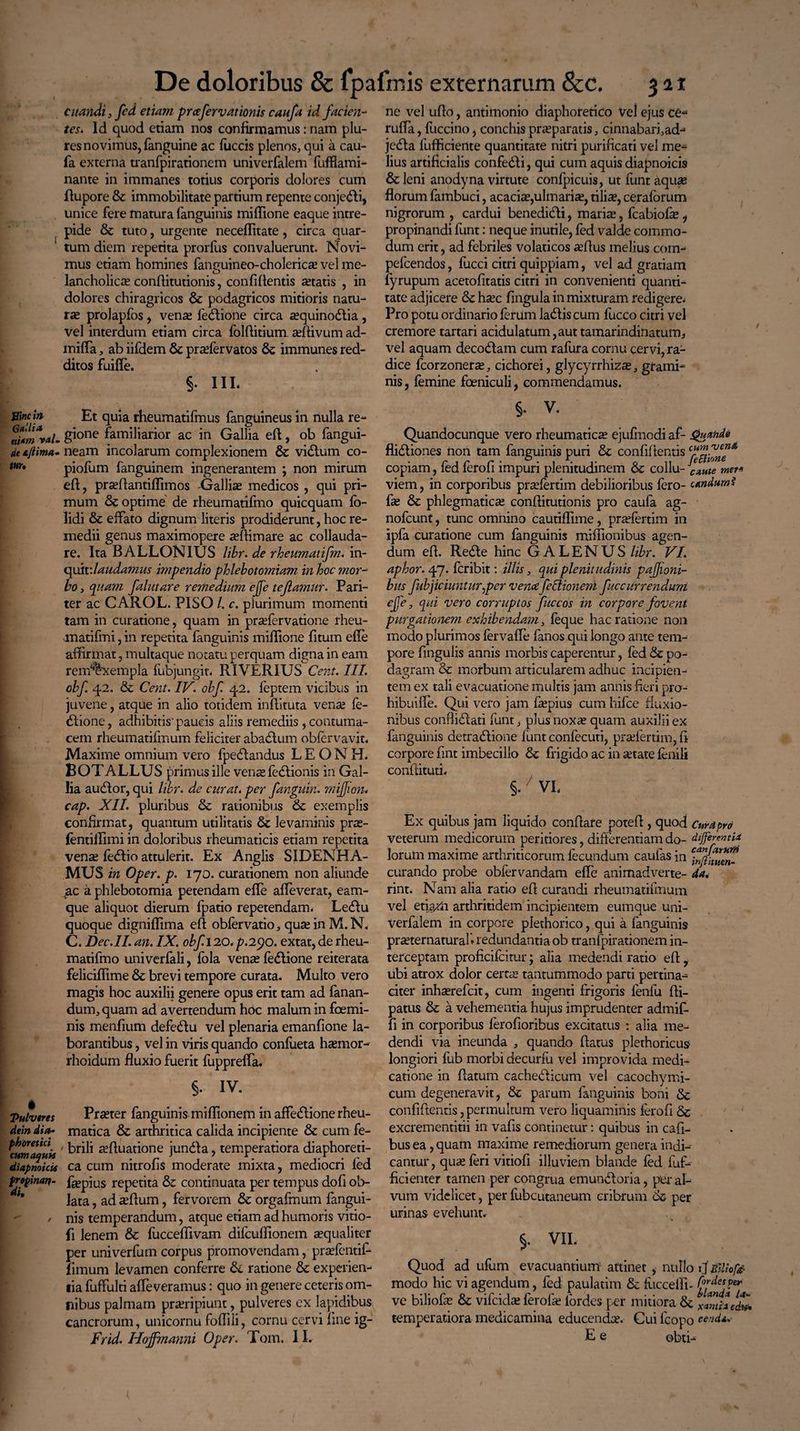 citandi, fed etiam prcefervationis canfa id facien¬ tes» ld quod etiam nos confirmamus: nam plu- res novimus, fanguine ac fuccis plenos, qui a cau- fa externa tranfpirationem univerfalem fufflami- nante in immanes totius corporis dolores cum flupore & immobilitate partium repente conje&i, unice fere matura (anguinis mi Ilione eaque intre¬ pide & tuto, urgente neceflitate, circa quar¬ tum diem repetita prorfus convaluerunt. Novi¬ mus etiam homines fanpuineo-cholerico vel me- O lancholico confiitutionis, confidentis aetatis , in dolores chiragricos & podagricos mitioris natu¬ ro prolapfos, veno fedlione circa oquinodtia , vel interdum etiam circa folditium odivum ad- miffa, ab iifdem 6c praffervatos & immunes red¬ ditos fuifie. §. in* Sine i» Et quia rheumatifmus fanguineus in nulla re- rimvaL gi°ne familiarior ac in Gallia ed, ob langui¬ de neam incolarum complexionem & vicium co- wu piofum fanguinem ingenerantem ; non mirum ed, proflantiffimos Galliae medicos , qui pri¬ mum & optime de rheumatifmo quicquam fo- lidi & effato dignum literis prodiderunt, hoc re¬ medii genus maximopere oflimare ac collauda¬ re. Ita BALLONIUS libr. de rheumatifm. in- quit'.laudamus impendio phlebotomiam in hoc mor¬ bo , quam falutare remedium ejfe tejlamur. Pari¬ ter ac CAROL. PISO l. c. plurimum momenti tam in curatione, quam in praffervatione rheu- matifmi, in repetita fanguinis midione fitum ede affirmat, multaque notatu perquam digna in eam rem‘%xempla fubjungit, RIVERIUS Cera. III. obf. 42. & Cent. IV. obf. 42. feptem vicibus in juvene, atque in alio totidem indituta vente fe- dtione, adhibitis'paucis aliis remediis , contuma¬ cem rheumatifmum feliciter abablum obfervavit. Maxime omnium vero fpeblandus LEONH. BOTALLUS primus ille vente fedlionis in Gal¬ lia audior, qui libr. de curat, per fungum, mijjion. cap. XII. pluribus & rationibus & exemplis confirmat, quantum utilitatis levaminis pro- ientidimi in doloribus rheumaticis etiam repetita veno fe<5lio attulerit. Ex Anglis S IDEN HA¬ MUS in Oper. p. 170. curationem non aliunde sac a phlebotomia petendam ede affeverat, eam- que aliquot dierum fpatio repetendam, Leblu quoque dignidima ed obfervatio, quo in M.N, C. Dec.II. an. IX. obf. 120. p.290. extat, de rheu¬ matifmo univerfali, fola vente fedlione reiterata felicidime & brevi tempore curata. Multo vero magis hoc auxilii genere opus erit tam ad fanan¬ dum, quam ad avertendum hoc malum in fcemi- nis mendum defeblu vel plenaria emanfione la¬ borantibus , vel in viris quando confueta htemor- rhoidum fiuxio fuerit fuppreffa. [ §• IV. Pulveres Prteter fanguinis midionem in affedlione rheu- dein dia-■ matica & arthritica calida incipiente & cum fe- ' brili ofluatione jundla, temperatiora diaphoreti- diapnoicU ca cum nitrolis moderate mixta, mediocri ied propinat?. fiepius repetita & continuata per tempus dofi ob¬ lata , ad oflum, fervorem & orgafmum fangui- , nis temperandum, atque etiam ad humoris vitio- fi lenem & fuccedivam difeudionem oqualiter per univerfum corpus promovendam, praffentifi- fimum levamen conferre &. ratione & experien¬ tia fuffulti alleveramus: quo in genere ceteris om¬ nibus palmam proripiunt, pulveres ex lapidibus cancrorum, unicornu foffili, cornu cervi fine ig- Frid. Hojfmanni Oper. Tom. II. ne vel udo, antimonio diaphoretico Vel ejus ce* ruffa, fuccino, conchis proparatis, cinnabari,ad- jebla fufficiente quantitate nitri purificati vel me¬ lius artificialis confedli, qui cum aquis diapnoicis &Jeni anody na virtute confpicuis, ut funtaquo florum fambuci, acacia?,ulmario, tilio, ceraforum nigrorum , cardui benedibli, maria;, fcabiofo, propinandi funt: neque inutile, fed valde commo¬ dum erit, ad febriles volaticos aedus melius com- pefcendos, fucci citri quippiam, vel ad gratiam fyrupum acetofitatis citri in convenienti quanti¬ tate adjicere hoc fingula in mixturam redigere. Pro potu ordinario ferum ladlis cum fucco citri vel cremore tartari acidulatum,auttamarindinatum, vel aquam decoblam cum rafura cornu cervi, ra¬ dice fcorzonero, cichorei, glycyrrhizo, grami¬ nis , femine foeniculi, commendamus. §. v. Quandocunque vero rheumatico ejufmodi af- Quande flidtiones non tam fanguinis puri & confidentis copiam, fed ferofi impuri plenitudinem & collu- caute met* viem, in corporibus profertim debilioribus fero- candurni fo & phlegmatico conditutionis pro caufa ag- nofcunt, tunc omnino cautiflime, profertim in ipfa curatione cum fanguinis midionibus agen¬ dum ed. Redle hinc GALENUS libr. VI. aphor. 47. feribit: illis, qui plenitudinis pafjioni- bus fubjiciuntur.per verne feftionem fucciirrendum ejfe, qui vero corruptos fuccos in corpore fovent purgationem exhibendam, feque hac ratione non modo plurimos fervade fanos qui longo ante tem¬ pore Angulis annis morbis caperentur, fed & po¬ dagram &c morbum articularem adhuc incipien¬ tem ex tali evacuatione multis jam annis fieri pro- hibuifle. Qui vero jam fopius cum hifce fluxio¬ nibus confiidlati funt, plus noxo quam auxilii ex fanguinis detractione funt confecuti, profertim, fi corpore fint imbecillo & frigido ac in otate fenili condituri. §. VI. Ex quibus jam liquido conflare poted , quod cumpro veterum medicorum peritiores, differentiam do- differentia Iorum maxime arthriticorum fecundum caulas in curando probe obfervandam ede animadverte- da. rint. Nam alia ratio ed curandi rheumatifmum vel etiam arthritidem incipientem eumque uni¬ verfalem in corpore plethorico, qui a fanguinis proter natur ali redundantia ob tranfpirationem in¬ terceptam proficifcitur; alia medendi ratio ed, ubi atrox dolor certo tantummodo parti pertina¬ citer inhorefeit, cum ingenti frigoris feniu fli- patus & a vehementia hujus imprudenter admif- d in corporibus ferofioribus excitatus : alia me¬ dendi via ineunda , quando flatus plethoricus longiori fub morbi decurfu vel improvida medi¬ catione in datum cacheClicum vel cacochymi- cum degeneravit, & parum fanguinis boni & confidentis,permultum vero liquaminis ferofi & excrementitii in vafis continetur: quibus in cafi- bus ea ,quam maxime remediorum genera indi¬ cantur , quo feri vitiofl illuviem blande fed dif¬ fidenter tamen per congrua emunctoria, per al¬ vum videlicet, per fubcutaneum cribrum 6c, per urinas evehunt. §. VII, Quod ad ufum evacuantium attinet , nullo ij BlUofe modo hie vi agendum, fed paulatim & fiiccefli- &***&* ve biliofo & vifeido ferofo lordes per mitiora & famh/dw. temperatiora medicamina educendo. Cui feopo cend*.- E e obti-