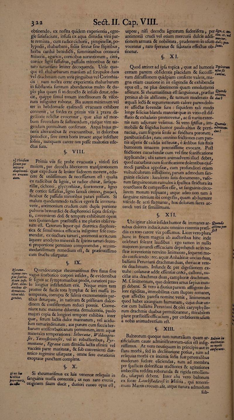 obtinendo, ex nodra quidem experientia, egre¬ gie fatisfaciunt, infufa ex aqua dimidia vini par¬ te remixta, cum radice cichorii, pimpinellas, po- lypodii, rhabarbaro, foliis fennas fine dipitibus, herba cardui benedidti, fummitatibus centaurii fninoris, agarico, corticibus aurantiorum, citri, cortice ligni faffafras, pafTulis minoribus & tar- taro tartarifato leniter decoquenda. Utile quo¬ que ed rhabarbarum rnanfum ad fcrupulos duos vel drachmam cum uvis pinguibus vel Corinthia¬ cis : nam nodra certe experientia rhabarbarum in fubflantia fumtum abundantius multo & du¬ plo plus quam fi in decodlo & irifufo detur, edu¬ cit, quippe fimul tonum intedinorum & vifce- rum infigniter roborat. Bis autem minimum vel ter in hebdomade ejufinodi evacuans exhibere convenit, 'ut fordes ex primis viis a prava di- gedione relidite evocentur , quas alias ad mor¬ bum fovendum & fudinendum, ejufque vim au¬ gendam permultum conferunt. Atqui hujus ge¬ neris alterantibus & evacuantibus, in doloribus periodice, five certis horis irruere atque infedare folicis, nunquam carere nos poffe multoties edo- dtus fum. §. VIIL utpote, nifi decodla lignorum fudorifera , per Hg*. c. an- antimonii crudi vel etiam mercurii dulcis addi- yei tionem armata & nobilitata, prudentem in ufum dulc. pYQ. vocentur , raro {peratus & falutaris effedlus ob-fum* tinetur. XI. S- cautus. Quando omitten¬ dus $ ■ca evocatu dum. §. IX, Bjpeitma. tijmus cor¬ pus fcorbu- ticum infe» Jiant, dilu¬ entibus & demulcen¬ tibus abi¬ gendus. Quandocunque rheumatifmus frve fixus five vagus fcorbutico corpori infidet, & evidentibus fe fignis ac fymptomatibus prodit, curationi pau¬ lo longius infidefidum erit. Neque enim tam promte & facile tota lymphas fk feri malTa in¬ temperata, corrupta & falinis excrementitiis par¬ tibus deturpata, in nativam 6c pridinam dulce¬ dinem & confidentiam reduci poterit. Conve¬ niunt tunc maxime diluentia demulcentia, paulo majori copia & longiori tempore exhibita : inter quas, ferum la&is dulce mannatum, vel acidu¬ lum tamarindinatum, aut purum cum fuccis her¬ barum antifcorbuticarum permixtum, item aqu£ minerales temperatiores \ Salter ana, Wildumen- fes, Tcennfteinenfes, vel in robudioribus, Pyr- montance, E granee cum dimidia ladis afinini vel Vaccini parte maritatas, & fub convenienti die¬ tetico regimine ufurpatas, omne fere curationis exoptate pundum complent. §. X. VauuT r Si 5heumatlfmus ex luis veneree reliquiis in provenerit, inguinis mada contentis, ut non raro evenit originem luam ducit , duriori cuneo opus ed, Quando admitten¬ dus $ fLumfel™ Pfim*s v^s hc probe evacuatis , vitiofi feri mitiora molem, per decoda liberiorem tranfpirationem diapboreti- que expediunt & leniter fudorem movent, edu¬ cere & utiliflimum 6c neceffarium ed : qualia ex radicibus & lignis, ut radice chine, farfapa- rille, cichorei, glycyrrhize, fcorzonere, ligno & cortice faffafras, ligno fantali citrino, guajaci, ficubus & pafTulis minoribus parari podunt. Si malum quodammodo radices egerit & invetera¬ verit , antimonium crudum cum dupla portione pulveris bezoardici &c diaphoretici fupra deferip- ti, convenienti dod & tempore exhibitum opem non (pernendam prasditifle a me pluries obferva- tum ed. Ceterum liquor qui diuretica diaphore¬ tica & fimul tonica efficacia infigniter fefe com¬ mendat, ex tindura tartari ^antimonii acris,cum liquore anodyno minerali & ipiritu tartari decen- ti proportione permixto componendus , accom- modatiffimum remedium ed, & prasfentiffimo cum frudu ufurpatur. Quod attinet ad ipfa topica , quas ad humoris Poplorum certam partem obfidentis placidam & fuccedi- Vam difeudionem quidpiam conferre valenr, ma¬ gna etiam cautione in iis eligendis & exhibendis opus ed , ne plus detrimenti quarti emolumenti afferant. Si rheumatifmus ed fanguineus, prasdat penitus ab iis abdinere, & tantum moderato & aquali ledi & tegumentorum calore partes dolo¬ re affedse fovendas funt : fiquidem tali modo longe felicius blanda materise quas in vitio ed dif- flatio fk exhalatio promovetur, ac fi variis exter¬ nis eam adjuvare velimus. Si vero fpifliis, im¬ mobilis & frigidus humor paulo altius & perti¬ nacius, cuni frigoris fenfu ac dridura pororum, partibus infidet; tunc omnino fridiones cum pan¬ nis afperis & calidis inditutas, e fedibus fuis fixis humorem tenacem potentiffime evocant. Pod fridiones cucurbitulas cum vel fine fcarificatione applicandas; ubi tamen animadverti illud debet, quod cucurbita; cum fcarificatione dolentibus ejufe modi partibus appofitas, cum profundiori etiam vulnulculorum inflidione, parum admodum fan- guinis eliciant: luculento fatis documento, vafb- rum fanguineorum ramulos a fpadica dridura ira coardatos & compreffos effe, ut fanguinis circu¬ larem motum reipuant j atque adeo non tam a fanguine nimium ibi congedo, quam ab humore vifeido & acri dagnante, hos dolorum faces ac¬ cendi veri iit fimiliimum. §. X11. tJbi igitur altius infidet humor & immanes ar- Quando tubus dolores inducit,tunc omnino externis prsefi- optime pro* diis ex toto carere vix poffumus. Licet vero plura^’ hunc in finem magnis ab audoribus hinc inde celebrari foleant laudibus : ego tamen in nullo majorem juvandi efficaciam deprehendi ac in no- dras inventionis nervino linimento, fequenti mo¬ do conficiendo : rec. aquse Anhaltinas uncias duas, balfami Peruviani drachmas duas, theriacas vete¬ ris drachmam. Infunde & per digedionem ex¬ trahe : colaturas adde eflentias crcfci, cadorei, nu- cidas ana drachmas duas, camphorse drachmam. M. f. linimentum, quo dolentes artus faspius inun¬ gi debent. Si vero a diutius partem affligente do¬ lore rigiditas, immobilitas cum dupore remanet, qu^ affedlio parefis nomine venit, linimentum quod habet axungiam humanam, cujus duse un¬ ci^ cum balfami Peruviani 8colei caryophyllo- rum drachmis duabus permifeeantur, mirabilem plane prasditifle efficaciam, per crebriorem ufum a nobis animadverfum ed. U l V, §. XIII. ^Balneorum quoque tam naturalium quam ar- Balnea in tfficialium caute adminidratorum-ulus ed infig- declinatio- niffimus. At vero neutiquam in principio aut in £2*. datu morbi, fed in declinatione potius, tum ad reliquias morbi ex intimis (edis fuas penetralibus moderato ludofe eliciendas, tum ad membra per fpadicas dolorificas tra&iones & agitationes imbecillia reddita roboranda & rigida emollien¬ da, ulurpari debent. Inter alia vero balneum ex fonte Lauchfiadienfi in Mifnia , qui tenerri¬ mum Mattis crocum alit, atque natura admodum fub-