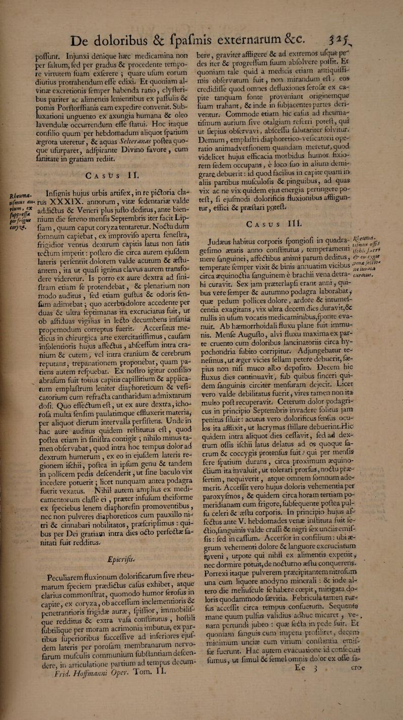 Rktwma- tifmus au- rittm, ex fumeffA fer frigiit De doloribus 8c fpafmis externarum &c. podunt. Injunxi denique ha?c medicamina non per faltum,fed per gradus & procedente tempo¬ re virtutem luam exferere \ quare ufum eorum diutius protrahendum ede edixi* Et quoniam al¬ vina? excretionis femper habenda ratio, clyderi- bus pariter ac alimentis lenientibus ex pallulis &c pomis Pordorffianis eam expedire convenit. Sub¬ luxationi unguento ex axungia humana & oleo lavendula? occurrendum elTe datui* Hoc itaque confilio quum per hebdomadum aliquot lpatium ^grota uteretur, & aquas Seltcr anas poftea quo¬ que ufur paret, adfpirante Divino favore , cum fanitate in gratiam rediit* CasUs 11, Infignis hujus urbis artifex, in re pidoria cla^ ■ rus XXXIX. annorum, vitae fedentaria? valde addidus & Veneri plus judo deditus, ante bien¬ nium die iereno menfis Septembris iter facit Lip- fiam, quum caput coryzatentaretur. Nodu dum fbmnum capiebat, ex improvifo aperta fenedra, frigidior ventus dextrum capitis latus non fatis te dium impetit: podero die circa aurem ejufdem lateris perfentiit dolorem valde acutum & idu¬ antem , ita ut quad ignitus clavus aurem transfo¬ dere videretur. Is porro ex aure dextra ad dni- dram etiam fe protendebat, & plenarium non modo auditus , fed etiam gudus & odoris len¬ ium adimebat} quo acerbndolore accedente per duas & ultra feptimanas ita excruciatus fuit, ut ob affiduas vigilias in ledio decumbens infama propemodum correptus fuerit. Accerdtus me¬ dicus in chirurgica arte exercitatiffimus, caufam infolentioris hujus affeaus, abfceffum intra cra¬ nium & cutem , vel intra cranium &c cerebrum reputans, trepanationem proponebat, quam pa¬ tiens autem refpuebat. Ex nodro igitur confilio abrafum fuit totius capitis capillitium & applica¬ tum empladrum leniter diaphoreticum & ved- Catorium cum refradla cantharidum admixtarum dod. Quo effedlumed, ut ex aure dextra,icho- tofa multa fendm paulatimque effluxerit materia,* per aliquot diefum intervalla perdftens. Unde in hac aure auditus quidem reditutus ed, quod podea etiam in dnidra contigit } nihilo minus ta¬ men obfervabat, quod intra hoc tempus dolor ad dextrum humerum , ex eo in ejufdem lateris re¬ gionem ifchii, podea in ipfum genu & tandem in pollicem pedis defeenderit, ut dne baculo vix incedere potuerit j licet nunquam antea podagra fuerit vexatus. Nihil autem amplius ex medi¬ camentorum clade ei, praeter infufum theiforme ex fpeciebus lenem diaphoredn promoventibus, nec non pulveres diaphoreticos cum pauxillo ni¬ tri & cinnabari nobilitatos, praefcripfimus : qui¬ bus per Dei gratiam intra dies odo perfeda? fa- nitati fuit redditus. E pier i fis.- Peculiarem fluxionum dolorificarum dve rheu- marum fpeciem pra?didus cafus exhibet, atque clarius commondrat, quomodo humor ferofus in capite, ex coryza, obaceeflum inclementioris & penetrantioris frigidas aura:, lpilTior, immobilif- que redditus & extra vafa conditurus , hodilt fubtilique per moram acrimonia imbutus, ex par¬ tibus fuperioribuS fuccedive ad inferiores ejut- dem lateris per porofam membranarum nervo- farum mufculis communium fubdantiam defeen- dere, in articulatione partium ad tempus decum- Frid. Hojfmanni Opcr. I om. 11. bere, graviter affligere & ad extremos ufque pe¬ des iter & progredum fuum abfolvere poffit* Et quoniam tale quid a medicis etiam antiquidi- mis obfervatum fuit, non mirandum ed , eos credi dide quod omnes defluxiones feroia? ex ca¬ pite tanquam fonte proveniant originemque luam trahant, &inde in fubjacentes partes deri¬ ventur.' Commode etiam hic cafus ad rheuma- tifmum aurium dve otalgiam referri poted, qui ut fsepius oblervavi, abfceffu lalutanter lolvitur. Demum, empladri diaphoretico-vedeatorii ope¬ ratio animadverdonem quandam meretur, quod videlicet hujus efficacia morbidus humor fixio¬ rem fedem occupans, e loco fuo in alium demi¬ grare, debuerit : id quod facilius in capite quam in aliis partibus mufculods & pinguibus, ad quas vix ac ne vix quidem ejus energia pertingere po¬ ted , d ejufmodi doloridcis duxionibus affligun¬ tur , effici & praedari pgted* Casus 111. Judaeus habitus corporis fpongiod in quadra- gedmo aetatis anno conditurus, temperamenti j_,cri mere fanguinei, affedibus animi parum deditus, & w cyjg* temperate femper vixit & binis annuatim vicibus circaa?quinodiafanguineme brachii venadetra- curaua. hi curavit. Sex jam prasterlapfi erant anni, qui¬ bus vere femper & autumno podagra laborabat , quae pedum pollices dolore, ardore & intumel- centia exagitans, vix ultra decem dies duravit,& nullis in ufum vocatis medicaminibus,fporite eva¬ nuit. Ab hasmorrhoidali fluxu plane fuit immu¬ nis. Menfe Auguflo, alvi Huxu maxima ex par¬ te cruento cum doloribus lancinatoriis circa hy¬ pochondria fubito corripitur. Adjungebatur te- nefrnus, ut a?ger vicies feliam petere debuerit, fle- pius non nifi muco albo depoflto* Decem hic fluxus dies continuavit , fub quibus dnceri qui¬ dem fanguinis circiter menfuram dejecit. Licet vero valde debilitatus fuerit * vires tamen non ita multo pofl recuperavit.' Ceterum dolor podagri¬ cus in principio Septembris invadere folitus jam penitus dluit: acutus vero dolorificus fenfus ocu¬ los ita afflixit, ut lacrymas dillare debuerint.Hio quidem intra aliquot dies cedavit, fed ad dex¬ trum ofds ifchii latus delatus ad os quoque fa- crum & coccygis protenlus fuit i qui per menfis fere fpatium durans , circa proximum aequino- dium ita invaluit, ut tolerari prorfuS, nodu prae-^ fertim, nequiverit, atque omnem lbmnum ade¬ merit. Acceffit vero hujus doloris vehementia per paroxyfmos, & quidem circa horam tertiam po- meridianam eum frigore, fubfequente podea pul- fu celeri & sedu corporis. In principio hujus af¬ fectus- ante V. hebdomades vena? inflituta fuit fe- dio,fanguinis valde eradi & nigri fex unciis emif- ds: fed in cadum. Acceffor in condlium: ubi ae¬ grum vehementi dolore & languore excruciatum inveni , utpote qui nihil ex alimentis ex petiit, nec dormire potuit, de nodumo asftu conquerens. Porrexi itaque pulverem praecipitantem nitrofum una cum liquore anodyno minerali : & inde ab tero die meliulcule fe habere coepit, mitigata do¬ loris quodammodo faevitia. Febricula tamen rur-> fus accedit circa tempus confuemm. Sequente mane quum pullus validius adhuc micaret , ve-, nam pertundi jubeo i qua? leda in pede fuit. Et quoniam fanguis cum impetu proliliret, decem minimum uncia? cum virium conflantia emif- fa? fuerunt. Hac autem evacuatione id confecuti fumus, ut fimul femel omnis dolor ex ode f£v