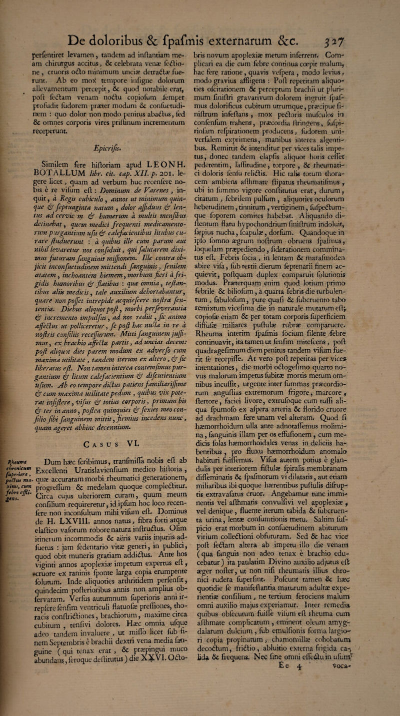perfentiret levamen , tandem ad inflantiam me¬ am chirurgus accitus, & celebrata vena.* lectio¬ ne , cruoris 0CI0 minimum uncia? detracta fue¬ runt. Ab eo mo)( tempore infigne dolorum allevamentum percepit, &c quod notabile erat, poft feCtam venam nodlu copiofum iemper profudit fudorem praeter modum & confuetudi- rrem : quo dolor non modo penitus abaCtus, led & omnes corporis vires prillinum incrementum receperunt. Epicrifis* Similem fere hiftoriam apud L E O N H* BOTALLUM libr. cit. cap. XII. p. 201. le¬ gere licet, quam ad verbum huc recenfere no¬ bis e re vifum eft: Dominum de Varenes , in¬ quit , a Regis cubiculo , annos ut minimum quin- que df feptuaginta natum , dolor ajjiduus df len- tus ad cervic m df humerum a multis menftbus detinebat, quem medici frequenti medicamento¬ rum purgantium ufu df calefacientibus litubus cu¬ rare Jhiduerunt : a quibus ille cum parum aut nihil levaretur nos confujuit, qui falutarem dixi¬ mus futuram J'anguinis mijjionem. Ille contra ob¬ jicit inconfuetudinem mittendi fanguinis , fenilem cctatcm , inchoantem hiemem, morbum fieri a fri¬ gidis humoribus df flatibus : quee omnia, te flan¬ tibus aliis medicis, tale auxilium dehortabantur, quare noti pojfet intrepide acquiefcere no firce, fen- tentice. Diebus aliquot poft, morbi perfev erant ia df incremento impulfus, ad nos rediit, fic animo affectus ut polliceretur, fe poft hac nulla in re a. noftris confiliis recejfurum. Mitti fanguinem jujji- mus, ex brachio affebtee partis, ad uncias decem: poft aliquot dies parem modum ex adverfo cum maxima utilitate , tandem iterum ex altero , df fic liberatus eft. Non tamen interea contemfimus pur¬ gantium df litum calefacientium df difeutientium lifum. Ab eo tempore dictus patietis familiariffime df cum maxima utilitate pedum , quibus vix pote¬ rat infftere, vifus & totius corporis, primum bis df ter in anno, poft ea quinquies df fexies meocon- Jilio fibi fanguinem mittit, firmius incedens nunc, quam ageret abhinc decennium. Casus VL phetora Dum hac feribimus, tranfmifia nobis eft ab chronicum Excei]enti Uratislavienfium medico hidoria , petitu ma- quae accuratam morbi rheumatici generationem, xim;, cum progreffurn & medelam quoque compieCbtur. fgenl.a^l‘ Circa cujus ulteriorem curam, quum meum confilium requireretur, id ipfum hoc loco recen¬ fere non inconfultum mihi vifum efb Dominus de H. LXVIII. annos natus, fibra forti atque eladico vaforum robore natura indrudlus. Olim itinerum incommodis & aeris variis injuriis ad- fuetus : jam fedentario vita generi, in publici, quod obit muneris gratiam addi&us. Ante hos viginti annos apoplexiae impetum expertus ed , #cruore cx raninis fponte larga copia erumpente fblutum. Inde aliquoties arthritidem perfenfit, quindecim poderioribus annis non amplius ob- lervatam. Verfus autumnum fuperioris anni ir- repfere fenfim ventriculi flatuofae prediones, tho¬ racis condriCbones, brachiorum, maxime circa cubitum , tenfivi dolores. Hac omnia ufque adeo tandem invaluere , ut midb licet fub fi¬ nem Septembris e brachii dextri vena media fau- guine (qui tenax erat , & praepingui muco abundans, feroque delhtutus) die X^VI. Q£to- bris novum apoplexia metum inferrentv Com- licari ea die cum febre continua coepit malum, ac fere ratione, quavis vefpera , modo levius, modo gravius affligens : Pod repetitam aliquo¬ ties ofeitationem & perceptum brachii ut pluri¬ mum finidri gfavativum dolorem ingruit fpaf- mus dolorificus cubitum utrumque, praecipue d- nidrurn infedans , mox pedoris mufeulos in confenfum trahens, pracordia Aringens, fufpi- riolam relpirationem producens, ludofem uni- verfalem exprimens, manibus interea algenti¬ bus. Remittit & intenditur per vices talis impe¬ tus, donec tandem elapfis aliquot horis cedet pedetentim, laditudine, torpore , 6c rheumati¬ ci doloris fenfu relidis. Hic talis totum thora¬ cem ambiens adlimate dipatus rheumatilmus , ubi in fummo vigore conditutus erat, durum, citatum , febrilem pulfufn , aliquoties oculorum hebetudinem, tinnitum , vertiginem, fulpedum- que loporem comites habebat. Aliquando di- dentum flatu hypochondrium finidrum indoluit, fapius nucha, fcapula, dorfum. Quandoque in iplb fomno agrum nodrum obruens fpafmus9 loquelam praepediendo, fieferajionem commina¬ tus ed. Febris focia , in lentam & marafmoden abire vifa, fub tertii dierum feptenarii finem ac¬ quievit, podquam duplex comparuit folutionis modus. Praterquam enim quod lotium primo febrile & biliofum, a quarta febris die turbulen¬ tum , fabulofum, pure quad & fubcruento tabo remixtum vicefima die in naturale mutatum ed, copiofa etiam & per totam corporis fuperficiem diftufa? miliares pudula rubra? comparuere. Rheuma interim lpafinis focium filente febre continuavit, ita tamen ut fenfim mitefeens , pod quadragefimum diem penitus tandem vifum fue¬ rit fe recepiffe. At vero pod repetitas per vices- intentationes, die morbi o<5togefimo quarto no¬ vus malorum impetus fubita? mortis metum om¬ nibus incudit, urgente inter fummas praecordio¬ rum angudias extremorum frigore, marcore , dertore, faciei livore, extrufoque cum tudi ali¬ qua fpumofo ex afpera arteria & florido cruore ad drachmam fere unam vel alteram. Quod fi ha?morrhoidum ulla ante adnotaflemus molimi¬ na , fanguinis illam per os effufionem , cum me¬ dicis folas ha?morrhoidales venas in deliciis ha¬ bentibus , pro fluxu haemorrhoidum anomalo habituri fuifiemus. Vifus autem potius e glan¬ dulis per interiorem fidula fpiralis membranam dilfeminatis & fpafmorum vi dilatatis, aut etiam miliaribus ibi quoque haerentibus pudulis difrup- tis extravafatus eruor. Angebamur tunc immi¬ nentis vel aflhmatis convulfivi vel apoplexia i vel denique , fluente iterum tabida & fubcruen- ta urina, lenta confumtionis metu. Saltim fuf- picio erat morbum in confuetudinem abiturum virium colle<5liom obfuturam. Sed & hac vice pod fe&am altera ab impetu illo die venam (qua fanguis non adeo tenax e brachio edu¬ cebatur ) ita paulatim Divino auxilio adjutus eft ager noder, ut non nifi rheumatis illius chro¬ nici rudera fuperfint* Pqfcunt tamen & hac quotidie fe manifedantia maturum adulta expe¬ rientia confilium a ne tertium ferociens malum omni auxilio majus experiamur. Inter remedia quibus obfecutum fuifle viluiri ed rheuma cum adhmate complicatum , eminent oleum amyg¬ dalarum dulcium , fub emulfionis forma largio^ ri copia propinatum, chamomilla cohobatum decoctum, fri<dio, abluitio externa frigida ca-, lida, & frequens. Nec fine omni effe&uin ufunu E e 4 * Voca-