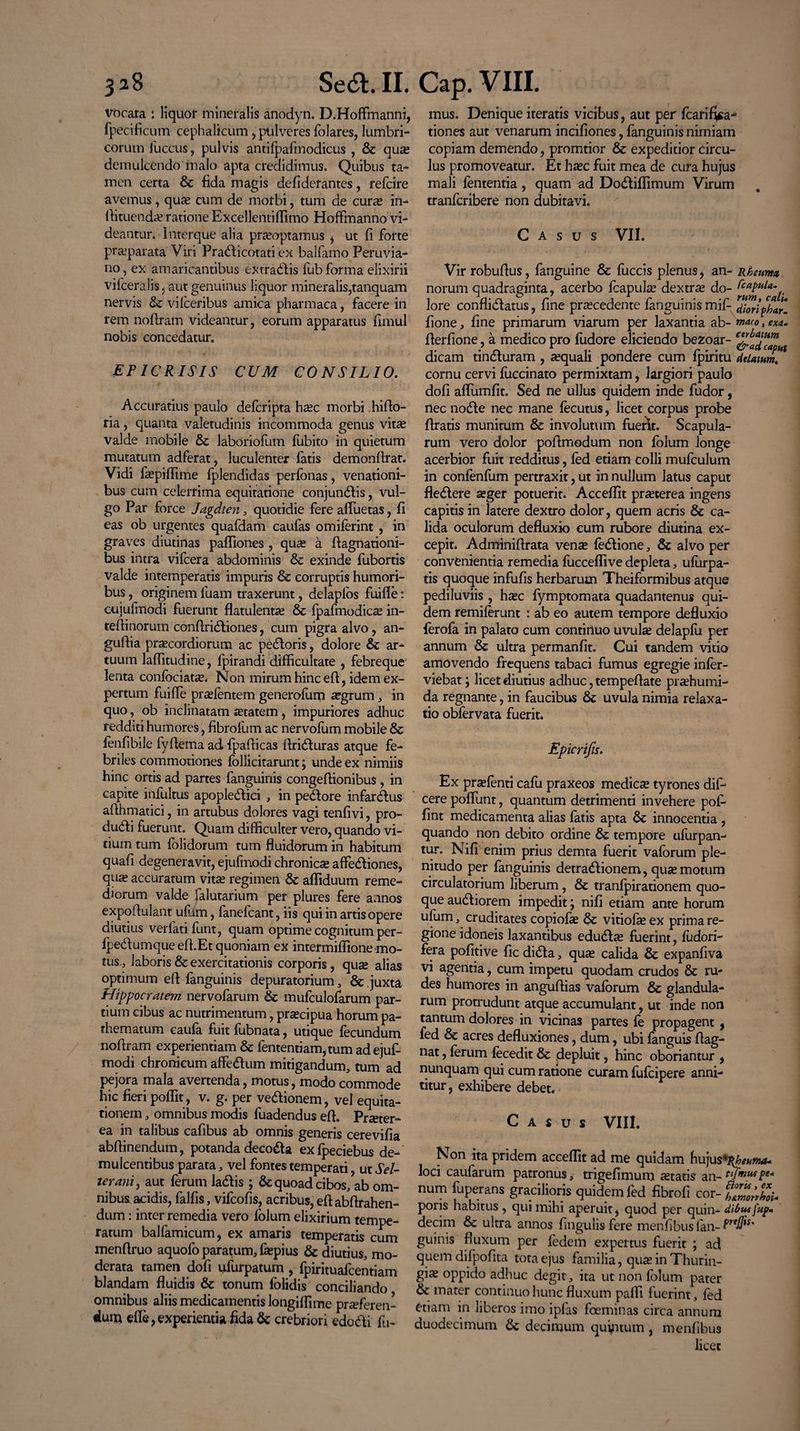 vacata *. liquor mineralis anodyn. D.Hoffinanni, fpecificum cephalicum, pulveres folares, lumbri¬ corum iuccus, pulvis antifpafmodicus , & qua? demulcendo malo apta credidimus. Quibus ta¬ men certa & fida magis defiderantes, refeire avemus, quas Cum de morbi, tum de cura? in- Aituenda? ratione Excellentiffimo Hoffinanno vi¬ deantur. Imerque alia praeoptamus i ut fi forte praeparata Viri Pratriicotati ex balfamo Peruvia- no, ex amaricantibus extradlis fub forma elixirii vifceralis, aut genuinus liquor mineralis,tanquam nervis & vilceribus amica pharmaca, facere in rem noriram videantur, eorum apparatus fimul nobis concedatur. EPICRISIS CUM CONSILIO. Accuratius paulo deferipta ha?c morbi hirio- ria, quanta valetudinis incommoda genus vits valde mobile & laboriofum fubito in quietum mutatum adferat, luculenter fatis demonftrat. Vidi fa?piffime fplendidas perfonas, venationi¬ bus cum celerrima equitatione conjundlis, vul¬ go Par force Jagdten, quotidie fere affuetas, fi eas ob urgentes quafdam caufas omiferint , in graves diutinas paffiones , quae a riagnationi- bus intra vifcera abdominis & exinde fubortis valde intemperatis impuris & corruptis humori¬ bus , originem luam traxerunt, delaplos fui fle: cujufmodi fuerunt flatulenta? & fpafmodica? in¬ terii norum conftridliones, cum pigra alvo, an- guflia praecordiorum ac pedloris, dolore & ar¬ tuum laflitudine, fpirandi difficultate , febreque lenta confociats. Non mirum hinc eri, idem ex¬ pertum fuifle pra?fentem generofum sgrum, in quo, ob inclinatam statem, impuriores adhuc redditi humores, fibrofum ac nervolum mobile & lenfibile fyriema ad fpariicas ftri&uras atque fe¬ briles commotiones follicitarunt j unde ex nimiis hinc ortis ad partes fanguinis congeriionibus , in capite infultus apopledlici , in pedore infarclus afthmatici, in artubus dolores vagi tenfivi, pro- dudi fuerunt. Quam difficulter vero, quando vi¬ tium tum folidorum tum fluidorum in habitum quafi degeneravit, ejufmodi chronica? affedliones, qu« accuratum vita? regimen Sc affiduum reme¬ diorum valde jalutarium per plures fere annos expoflulant uflim, fanefeant, iis qui in artis opere diutius verfatifunt, quam optime cognitum per- ipedumque efl.Et quoniam ex intermiffione mo¬ tus, laboris & exercitationis corporis, quse alias optimum eri fanguinis depuratorium, & juxta Hippocratem nervofarum & mufculofarum par¬ tium cibus ac nutrimentum, praecipua horum pa- rhematum caufa fuit fubnata, utique fecundum noriram experientiam & fententiam,tum ad ejuf¬ modi chronicum affedum mitigandum, tum ad pejora mala avertenda, motus, modo commode hic fieri poffit, v. g. per vedionem, vel equita¬ tionem , omnibus modis fuadendus eri. Prster- ea in talibus cafibus ab omnis generis cerevifia abriinendum, potanda decoda exfpeciebus de¬ mulcentibus parata, vel fontes temperati, ut SeU ter ani, aut ferum ladis ; & quoad cibos, ab om¬ nibus acidis, falfis, vifeofis, acribus, eriabrirahen- dum: inter remedia vero folum elixirium tempe¬ ratum balfamicum, ex amaris temperatis cum menriruo aquofo paratum, fa?pius & diutius, mo¬ derata tamen dori ufurpatum , fpirituafcentiam blandam fluidis & tonum folidis conciliando omnibus aliis medicamentis longiffime prseferen- dum die,experientia fida & crebriori edodi fu¬ mus. Denique iteratis vicibus, aut per fcarifiga- tiones aut venarum incifiones, fanguinis nimiam copiam demendo, promtior & expeditior circu¬ lus promoveatur. Et ha?c fuit mea de cura hujus mali lententia, quam ad Dodiffimum Virum tranferibere non dubitavi. Casus VII. Vir roburius, fanguine & fuccis plenus, an¬ norum quadraginta, acerbo fcapula? dextras do¬ lore conflidatus, fine praecedente fanguinis mifl- fione, fine primarum viarum per laxantia ab- rierfione, a medico pro fudore eliciendo bezoar- dicam tinduram , a?quali pondere cum fpiritu cornu cervi fuccinato permixtam, largiori paulo dofi affumfit. Sed ne ullus quidem inde fudor, nec node nec mane fecutus, licet corpus probe flratis munitum & involutum fuerit. Scapula¬ rum vero dolor pofimodum non folum longe acerbior fuit redditus, fed etiam colli mufculum in confenfum pertraxit, ut in nullum latus caput fledere a?ger potuerit. Acceffit pra?terea ingens capitis in latere dextro dolor, quem acris & ca¬ lida oculorum defluxio cum rubore diutina ex¬ cepit. Adminiflrata vense fedione, & alvo per convenientia remedia fucceffive depleta, ufurpa- tis quoque infufis herbarum Theiformibus atque pediluviis , hsc fymptomata quadantenus qui¬ dem remiferunt : ab eo autem tempore defluxio ferofa in palato cum contirtuo uvula? delapfu per annum & ultra permanfit. Cui tandem vitio amovendo frequens tabaci fumus egregie infer- viebat; licet diutius adhuc, temperiate pra?humi- da regnante, in faucibus & uvula nimia relaxa¬ tio obfervata fuerit. Rheuma Ccapula- rum, cati. diori phar¬ maco , exa¬ cerbatum & ad, caput delatum. Epicrifis. Ex pra?fenti cafii praxeos medica? tyrones dif- cere poffunt, quantum detrimenti invehere pof fint medicamenta alias fatis apta & innocentia , quando non debito ordine & tempore ufurpan- tur. Nifi enim prius demta fuerit vaforum ple¬ nitudo per fanguinis detradionem, qua? motum circulatorium liberum, & tranfpirationem quo¬ que audiorem impedit; nifi etiam ante horum ufum, cruditates copiofa? & vitiofsex prima re¬ gione idoneis laxantibus eduda? fuerint, fiidori- fera pofitive fic dida, qua? calida & expanfiva vi agentia, cum impetu quodam crudos & ru¬ des humores in anguflias vaforum & glandula¬ rum protrudunt atque accumulant, ut inde non tantum dolores in vicinas partes fe propagent , fed & acres defluxiones, dum, ubi fanguis riag- nat, ferum fecedit & depluit, hinc oboriantur , nunquam qui cum ratione curam fufeipere anni¬ titur , exhibere debet. C A s U s VIII. Non ita pridem acceffit ad me quidam hujus 'Kheunut- loci caularum patronus, trigefimum a?tatis an- tifmuspe- num fuperans gracilioris quidem fed fibrofi cor- ^ pons habitus , qui mihi aperuit, quod per quin- dibuffup- decim & ultra annos fingulis fere menfibus lan- Prelfis' guinis fluxum per fedem expertus fuerit ; ad quem difpofita tota ejus familia, qua? in Thurin¬ gis oppido adhuc degit, ita ut non lolum pater & mater continuo hunc fluxum paffi fuerint, fed etiam in liberos imo ipfas foeminas circa annum duodecimum decimum quintum, menfibus licet