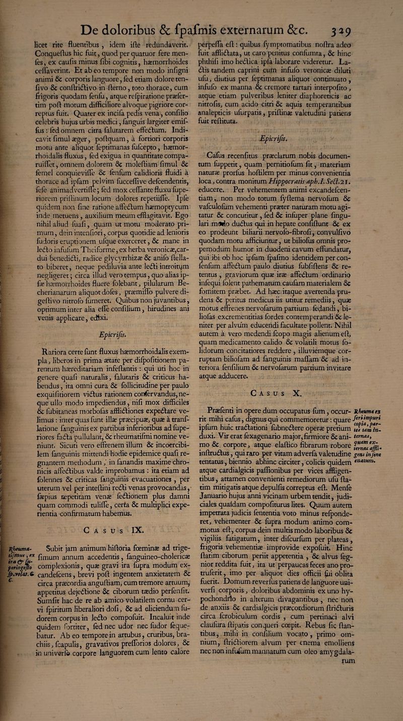 licet rite fluentibus, idem ifle redundaverit. Conqueflus hic fuit, quod per quatuor fere men- fes, ex caufis minus fibi cognitis, haemorrhoides ceflaverint. Et ab eo tempore non modo infigni animi & corporis languore, fed etiam dolore ten- fivo &z conflridlivo in Aerno, toto thorace, cum frigoris quodam fenfu, atque rcfpiratione praefer- tim pofl motum difficiliore alvoque pigriore cor¬ reptus fuit. Quater ex incifa pedis vena, confilio celebris hujus urbis medici, fanguis largiter emif- fus : fed omnem citra falutarem effedlum. Indi¬ cavit fimul «ger, poftquam, a fortiori corporis motu ante aliquot feptimanas fufcepto, hajmor- rhoidalis fluxus, fed exigua in quantitate compa- ruiflet, omnem dolorem Sc moleffiam fimul & fernel conquieviffe & lenfum calidioris fluidi a thorace ad ipfam pelvim fucceffive defcendentis, fefe animadverti fle; fed mox ceffante fluxu fupe- riorem priffinum locum dolores repetiifle. Ipfe quidem non fine ratione affectum ha?moptycum inde metuens, auxilium meum efflagitavit. Ego nihil aliud fuafi, quam ut motu moderato pri¬ mum , dein intenffori, corpus quotidie ad lenioris fudoris eruptionem ufque exerceret, & mane in ledto infufum Theiforme, ex herba veronic«,car¬ dui benedidli, radice glycyrrhiza; & anifo flella- to biberet, neque pediluvia ante ledi i introitum negligeret; circa illud vero tempus, quo alias ip¬ fe haemorrhoides fluere folebant, pilularum Be- cherianarum aliquot doles, praemiffo pulvere di- geffivo nitrofo fumeret. Quibus non juvantibus, optimum inter alia efie confilium, hirudines ani venis applicare, edixi. Epicrifis. Rariora certe funt fluxus haemorrhoidalis exem¬ pla , liberos in prima a;tate per difpofitionem pa¬ rentum hereditariam infeflantis : qui uti hoc in genere quafi naturalis, falutaris & criticus ha¬ bendus , ita omni cura & follicitudine per paulo exquifltiorem vidlus rationem conservandus, ne¬ que ullo modo impediendus, nifi mox difficiles & fubitaneas morbofas afflidliones expedtare ve¬ limus : inter quas funt illae precipue, quae k tranf- latione fanguinis ex partibus inferioribus ad fupe- riores fadla pullulant, & rheumatifmi nomine ve¬ niunt. Sicuti vero effrenem illum & incoercibi- lem fanguinis mittendi hodie epidemice quafi re¬ gnantem methodum ,' in fanandis maxime chro¬ nicis affedlibus valde improbamus : ita etiam ad folennes & criticas fanguinis evacuationes , per uterum vel per inteffini redii venas provocandas fiepius repetitam ven^ ledlionem plus damni quam commodi tulifle, certa & multiplici expe¬ rientia confirmatum habemus. Casus IX. Rheuma- Subit jam animum hifforia foeminse ad trige- finium annum accedentis, fanguineo-cholerica; pttSgejfc complexionis, qua; gravi ira fupra modum ex- fp.volat. 6 candefcens, brevi pofl ingentem anxietatem & 6 circa praecordia angufliam, cum tremore artuum, appetitus dejedlione & ciborum taedio perfenfit. Sumfit hac de re ab amico volatilem cornu cer¬ vi fpiritum liberaliori dofi, & ad eliciendum fu- dorem corpus in ledlo compofuit. Incaluit inde quidem fortiter, fed nec udor nec fudor feque- batur. Ab eo tempore in artubus, cruribus, bra¬ chiis , fcapulis, gravati vos prefforios dolores, & in uni ver io corpore languorem cum lento calore perpeffa efl : quibus fymptomatibus noffra adeo fuit affiidlata, ut caro penitus confumra, 6c hinc phthifi imo hedlica ipfa laborare videretur. La- dlis tandem caprini cum infulo veroniae diluti ufu, diutius per feptimanas aliquot continuato, infufo ex manna & cremore tartari interpofito, atque etiam pulveribus leniter diaphoreticis ac nitrofis, cum acido citri & aquis temperantibus analepticis ufurpatis, priflina; valetudini patiens fuit reflituta. Epicrifis. Cafus recenfitus preciarum nobis documen¬ tum fuppetit, quam pernitiofum fit, materiam natura; prorfus hoflilem per minus convenientia loca, contra monitum Hippocratis aph.I. Sed.21. educere. Per vehementem animi excandefcen- tiam, non modo totum fyflema nervofum & vafculofum vehementi praster naturam motu agi¬ tatur & concutitur , fed & infuper plane Angu¬ lari m<arto dudlus qui in hepate confiflunt 8c ex eo prodeunt biliarii nervolb-fibrofi, convulfivo quodam motu afficiuntur, ut biliofus omnis pro- pemodum humor in duodeni cavum effundatur, qui ibi ob hoc ipfum fpafmo identidem per con- fenfum affedlum paulo diutius fubfiflens & re¬ tentus , graviorum quas ira; affedlum ordinario infequi folent pathematum caufam materialem <$c fomitem praebet. Ad hxc itaque avertenda pru¬ dens & peritus medicus iis utitur remediis, quse motus effrenes nervofarum partium feflandi, bi- liolas excrementitias fordes contemperandi le¬ niter per alvuin educendi facultate pollent. Nihil autem a vero medendi fcopo magis alienum efl, quam medicamento calido & volatili motus fo- lidorum concitatiores reddere , illuviemque cor¬ ruptam biliofam ad fanguinis maflam 6c ad in¬ teriora fenfilium nervofarum panium invitare atque adducere. Casus X. Pra;fenti in opere dum occupatus fum, occur- Rheuma es rit mihi cafus, dignus qui commemoretur: quare fer\mPurt ipfum huic tradlationi fubnedlere operse pretium duxi. Vir erat fexagenario major, firmiore & ani- ternast mo & corpore, atque elaftico fibrarum robore inflrudlus, qui raro per vitam adverfa valetudine gens injine tentatus, biennio abhinc circiter, colicis quidem enMtm* atque cardialgicis paflionibus per vices affligen¬ tibus , attamen convenienti remediorum ufu fla¬ rim mitigatis atque depulfis correptus efl. Menfe Januario hujus anni vicinam urbem tendit, judi¬ ciales quafdam compofiturus lites. Quum autem impetrata judicis fententia voto minus refponde- ret, vehementer & fupra modum animo com¬ motus efl, corpus dein multis modo laboribus & vigiliis fatigatum, inter difcurfum per plateas, frigoris vehementia; improvide expofuit. Hinc flarim ciborum periit appetentia , & alvus feg- nior reddita fuit, ita ut perpaucas feces ano pro- truferit, imo per aliquot dies officii (hi oblita fuerit. Domum reverfus patiens de languore uni- verfi corporis, doloribus abdominis ex uno hy¬ pochondrio in alterum divagantibus , nec non de anxiis 8c cardialgicis prsecordiorum flridluris circa fcrobiculum cordis , cum pertinaci alvi claufura fliparis conqueri coepit. Rebus fic flan¬ tibus , mihi in confilium vocato, primo om¬ nium, ftridliorem alvum per enema emolliens nec non infufum manuatum cum oleo amygdala¬ rum