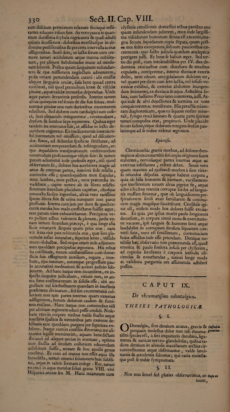 ruttt dulcium permixtum relaxare fecesque reci¬ tantes educere vifum fuit. At vero pauca in quan¬ titate duriflima fcybala nigricantis & quafi adufti coloris feceflerunt: doloribus morfibufque in ab¬ domine perfidentibus & per certa intervalla acrius affligentibus. Suafidein, ut ladis ferum cum cre¬ more tartari acidulatum atque manna nobilita¬ tum , per aliquot hebdomades mane ad menfu- ram biberet. Poftea quum fanguinem redundan¬ tem & ejus milfionem neglegam adverterem, pedis venam pertundendam curavi : ubi emiffie aliquot fanguinis uncia;, fatis bene quoad cetera conihtuti, nifi quod permultum lentse & vifcida; pituita; 3 aqua; calida; immerfus deponebat. Unde a;ger parum levaminis perfenfit. Interim tamen alvus quinquies vel fexies de die fuit foluta, mul¬ tumque pituitas una cum durioribus excrementis eductum. Sed dolores cum cardialgici tum coli¬ ci, licet aliquando mitigarentur , continuabant, dorfum & lumbos fa;pe repetentes. Quibus xger tandem ita enervatus fuit, ut affidue in ledo de¬ cumbere cogeretur. Ex medicamentis internis ni¬ hil intentatum vel omiflum, quod ad difcutien- dos flatus, ad fedandas fpaflicas flriduras, ad acrimoniam temperandam & infringendam, at¬ que aequabilem tranfpirationem confervandam commodum proficuumque vifum fuit: & tamen parum adjumenti inde perfenfit segev, nifi quod oblervatum fit, dolores hos acerbiores magis ad artus & externas partes, interiori fede relida , converlos efle; quandoquidem mox fcapulas, mox lumbos, mox pedtus , mox prsecordia in¬ vadebant , capite tamen ab iis libero relido. Somnum interdum placidum capiebat, cibofque concodu faciles ingerebat, alvus vero rariflime Iponte libera fuit Se urina nunquam non parce profluxit. Interea cum jam per duos Se quod ex¬ currit menfes hoc malo conflidatus fuiflet asger, non parum vires exhauriebantur. Percipiens ve¬ ro pulfum adhuc valentem & plenum, pedis ve¬ nam iterum fecandam praecepi, e qua longe alia facie emanavit fanguis quam prior erat : nam vix fexta ejus pars rubicunda erat, qua; fero pla- centuke inflar innatabat, fuperius lento , vifcido muco obdudus. Sed neque etiam inde adjumen¬ tum quoddam percipiebat aegrotans. His rebus ita conflitutis, meum conftantiflime cum, dome- fticis fuis efflagitavit auxilium, rogans , mor¬ bum , ejus naturam, totumque progreffum pau¬ lo accuratiori meditationi Se acriori judicio fub- jicerem. Ad hanc itaque rem incumbens, ex in- Ipedlo fanguine judicabam , vitium non, ut an¬ tea forte exiflimaveram in folidis efle, ubi an- gufliam vel fcirrhofitatem quandam in inteflinis pradentem divinaram, fed feri excrementitii col¬ luviem non tam partes internas quam externas adfligentem, horum dolorum caufam Se fomi¬ tem exifiere. Hanc itaque non commodius nifi per alvinam regionem educi pofle credidi. Nole¬ bam vero in corpore viribus valde frado atque inteflinis fpafmis Se torminibus jam extreme de¬ bilitatis acre quoddam purgans per fuperiora ex¬ hibere. Itaque cum in confiliis Rvueritinis me ali¬ quoties legifle meminerim, aquam benedidam Rulandi ad aliquot uncias in enemate , optimo cum frudu ad ferofam colluviem educendam adhibitam fuifle, tentare Se hoc auxilii genus conflitui. Et cum ad manus non efflet aqua illa benedida, tartari emetici folutionem huic fubfli- tui, atque in talem formam redegi : Rec. tartari emetici in aqua mentha; foluti grana VIII. vini Hifpanici uncias fex M. Hanc mixturam cum clyfleris emollientis domeflici tribus partibus ano quum infundendam juberem , mox inde largifli- ma vifcidorum humorum fecuta efl excretio,ma¬ gna fecum liquidarum copia flipata, quam pofl- ea tres fedes exceperunt, fed cum paucioribus ex¬ crementis: quo fado jufcula quadam analeptica porrigere jufli. Et bene fe habuit xger. Sed ter¬ tio die pofl, cum intolerabilibus per IV. dies ab¬ dominis cruciatibus cum diarrhoea Se tenefmo copulatis , corriperetur, interne theriaca; veteris dofin, item oleum amygdalarum dulcium ter, vel quater per diem cum fero ladis, vel infufo ve- ronicse exhibui, Se exterius abdomen inungen¬ dum linimento, ex theriaca in aqua Anhaltina fo- luta, cum balfamo Peruviano commixta, jufli.At¬ qui inde Se alvi dejediones Se tormina ex voto conquieverunt ac remiferunt. His peradis mixtu¬ ram diaphoreticam, quse ex liquore no Aro mine¬ rali , fyrupo croci faturato Se quarta parte fpiritus tartari compofita erat, propinavi. Unde placido fecuto ludore,vique dolorum mitigata fenfim pau- latimque ad fe redire videtur a;grotans. I Epicrijts. Chronicus hic gravis morbus, ad dolores rheu¬ maticos ab excrementitii feri copia originem fuam trahentes, nervofasque partes internas ^eque ac externas infeflantes , referri debet. Senes vero quam maxime ad ejufmodi morbos a fero vitio- fo oriundos difpofita aptaque habent corpora , quia ob bilis lentorem Se inertiam 3 vacillantem- que inteflinorum tonum alvus pigrior fit, atque adeo a fecibus retentis corrupta; fordes ad fangui¬ nis maflam feruntur, qua; ob languidiorem per- fpirationem fenili a;tati familiarem Se commu¬ nem magis magifque fuccrefcunt. Credibile igi¬ tur efl, eodem modo hos dolores fuifle excita¬ tos. Et quia per ipfius morbi paulo longiorem decurfum, in corpore omni motu Se exercitatio¬ ne vacante , ipfe fanguis Se humores boni atque laudabiles in corruptum ferofum liquamen con- verfi funt, vero efl fimillimum , contumaciam hujus affedus inde efle petendam. Denique no¬ tabilis ha;c obfervatio non praetereunda efl, quod emetica Se paulo fortiora infufa per clyflerem, ad copiofas ferofitates e corporis latibulis eli¬ ciendas Se exturbandas , tutiori longe modo ac validiora purgantia ore aflumenda adhiberi poflint. CAPUT IX. De rhsumatifmo odontalgico♦ THESES PATHOLOGICA §• I. N ; - ' ODontalgia, fi ve dentium acutus, gravis Se Definiti* perquam moleflus dolor non nifi rheuma- tifmi fpecies efl, a feri impurioris decubitu, liga¬ menta Se tunicas nerveo-glandulofas, quibus ra¬ dices dentium in alveolis maxillarum ardius cir- cumvefliuntur atque obfirmantur , valde lanci¬ nantis Se arrodentis fubortus ; qui varia molefla- que pofl fe trahit fymptomata. 5- II- Nos non femel fed pluries obfervavimus, zr-uj>tt* tuum,