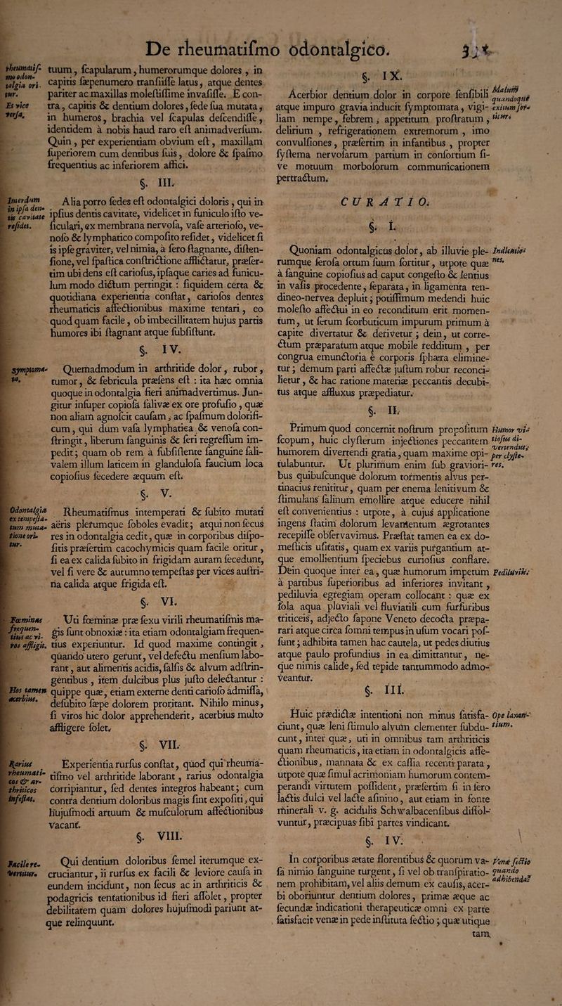 ^Tion^' tuum> Capularum, humerorumque dolores , in 'vigilor i. capitis fsepenumero tranfiille latus, atque dentes xur. pariter ac maxillas molefliffime invafiffe. E con- Et vice tra, capitis 6c dentium dolores, fede fua mutata, in humeros, brachia vel fcapulas defcendiffe, identidem a nobis haud raro efl animadverfum. Quin , per experientiam obvium efl , maxillam fuperiorem cum dentibus Tuis, dolore fjpafmo frequentius ac inferiorem affici. §. IIL Interdum Alia porro fedes efl odontalgici doloris , qui in tVcavitate ipfius dentis cavitate, videlicet in funiculo illo ve- reftdtt. ficulari, ex membrana nervofa, vafe arteriofo, ve- nofo & lymphatico compofito refidet, videlicet fi is ipfe graviter, vel nimia, a fero flagnante, diflen- fione, vel fpaffica conflriClione affliClatur, prasfer- tim ubi dens efl cariofus, ipfaque caries ad funicu¬ lum modo di&um pertingit : fiquidem certa & quotidiana experientia conflat, cariofos dentes rheumaticis affectionibus maxime tentari, eo quod quam facile, ob imbecillitatem hujus partis humores ibi flagnant atque fubfiflunt. §. IV. symptoma Quemadmodum in arthritide dolor, rubor, **• tumor, & febricula prsefens efl : ita hsec omnia quoque in odontalgia fieri animadvertimus. Jun¬ gitur infuper copiofa falivas ex ore profufio, quas non aliam agnofcit caufam,• ac fpafinum dolorifi- cum, qui dum vafa lymphatica & venofa con- firingit, liberum fanguinis & feri regreffum im¬ pedit ; quam ob rem a fubfiflente fanguine fali- valem illum laticem in glandulofa faucium loca copiofius lecedere asquum efl. §. v. Odontalgia ex tempejia. tum muta• tione ori¬ tur. Rheumatifmus intemperati & fubito mutati aeris plef umque foboles evadit; atqui non fecus res in odontalgia cedit, quas in corporibus dilpo- fitis prasfertim cacochymicis quam facile oritur , fi ea ex calida fubito in frigidam auram fecedunt, vel fi vere & autumno tempeflas per vices aullri- na calida atque frigida efl. §. VI. Tocminas \Jti foeminas pne fexu virili rheumatifmis ma- ^tiwacvi- hint obnoxia: ita etiam odontalgiamfrequen- ros affligit, tius experiuntur. Id quod maxime contingit, quando utero gerunt, veldefeClu menfium labo¬ rant , aut alimentis acidis, falfis &: alvum adflrin- gentibus , item dulcibus plus juflo deleClantur : Hos tamen quippe quas, etiam externe denti cariofo admiffa, acer iHS' defubito fsepe dolorem proritant. Nihilo minus, fi viros hic dolor apprehenderit, acerbius multo affligere folet. §. VII, paritet _ Experientia rurfiis conflat, quod qui rheuma- Vus&**r~ vel arthritide laborant, rarius odontalgia thriticos corripiantur, fed dentes integros habeant; cum inftftat. contra dentium doloribus magis fint expofiti, qui hujuftnodi artuum & mufculorum affeCtionibus vacant'. §. VIII. facile re- Qui dentium doloribus femel iterumque ex- ittrtuur. cruciantur, ii'rurfiis ex facili & leviore caufa in eundem incidunt, non fecus ac in arthriticis & podagricis tentationibus id fieri aflolet, propter debilitatem quam dolores hujufmodi pariunt at¬ que relinquunt. 5- I*. Acerbior dentium dolor in corpore fenfibili atque impuro gravia inducit fymptomata, vigi- exitumfet* liam nempe, febrem , appetitum proflratum , uim' delirium , refrigerationem extremorum , imo convulfiones, prasfertim in infantibus , propter fyflema nervofarum partium in confortium fi- ve motuum morboforum communicationem pertraClum. CURATIO; §/ L i Quoniam odontalgicus dolor, ab illuvie ple- indicatio* rumque ferofa ortum fuum fortitur, utpote quas nes‘ a fanguine copiofius ad caput congeflo & lentius in vafis procedente, feparata, in ligamenta ten- dineo-nervea depluit; potiffimum medendi huic moleflo affe&ui in eo reconditum erit momen¬ tum , ut ferum fcorbuticum impurum primum a capite divertatur & derivetur ; dein, ut corre- <5lum praeparatum atque mobile redditum , per congrua emun&oria e corporis fjshasra elimine¬ tur ; demum parti affeCte juflum robur reconci¬ lietur , & hac ratione materias peccantis decubi¬ tus atque aifluxus praspediatur. §• U- Primum quod concernit noflrum propoli tum Humor vi* fcopum, huic clyflerum inie&iones peccantem tiofiMdt‘ humorem divertendi gratia, quam maxime opi- ^ tulabuntur. Ut plurimum enim fub graviori- res. bus quibufcunque dolorum tormentis alvus per¬ tinacius renititur, quam per enema lenitivum & flimulans' falinum emollire atque educere nihil efl convenientius : utpote, a cujus applicatione ingens flatirn dolorum levamentum asgrotantes recepifle obfervavimus. Prasflat tamen ea ex do- meflicis ufitatis, quam ex variis purgantium at¬ que emollientium fpeciebus euriofius conflare. Dein quoque inter ea, quas humorum impetum Pediluvin; a partibus fuperioribus ad inferiores invitant , pediluvia egregiam operam collocant : quse ex fola aqua pluviali vel fluviatili cum furfuribus triticeis, adjeCto fapone Veneto deco&a praspa- rari atque circa fomni tempus in ufum vocari pof- funt; adhibita tamen hac cautela, ut pedes diutius atque paulo profundius in ea dimittantur, ne- cjue nimis calide, led tepide tantummodo admo¬ veantur. III. Huic pradidlas intentioni non minus fatisfa- Ope laxan¬ tium, qute leni flimulo alvum clementer fubdu- tium' eunt, inter quas, uti in omnibus tam arthriticis quam rheumaticis, ita etiam in odontalgicis affe¬ ctionibus, mannata & ex caffia recenti- parata, utpote quas fimul acrimoniam humorum contem¬ perandi virtutem poflident, prasfertim fi in fero laClis dulci vel laCte afmino, aut etiam in fonte minerali • v. g. acidulis Schwalbacenfibus diflol- vuntur, prascipuas- fibi partes vindicant. §. IV. ■ In corporibus astate florentibus & quorum va- fani ftftio fa nimio fanguine turgent, fi vel ob tranfpiratio- VlJ^Ao nem prohibitam, vel aliis demum ex caulis, acer- a 1 mdA' bi oboriuntur dentium dolores, primas asque ac fecundas indicationi therapeuticas omni ex parte fatisfacit- venas in pede inflituta feCtio; quae utique tam.