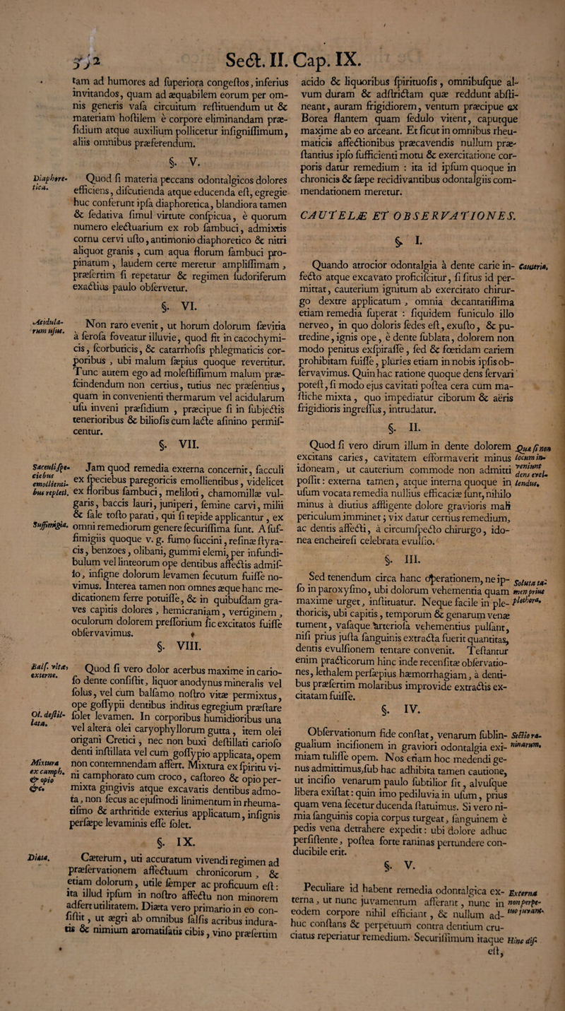 / St}2 Se6b.il. * tam ad humores ad fuperiora congedos, inferius invitandos, quam ad aequabilem eorum per om¬ nis generis vafa circuitum redimendum ut &c materiam hodilem e corpore eliminandam prse- fidium atque auxilium pollicetur indgniflimum, aliis omnibus proferendum. §. V. Diaphtre- Quod d materia peccans odontalgicos dolores efficiens, difcutienda atque educenda ed, egregie huc conferunt ipfa diaphoretica, blandiora tamen & fedativa dmul virtute confpicua, e quorum numero ele<duarium ex rob fambuci, admixtis cornu cervi udo, antimonio diaphoretico & nitri aliquot granis , cum aqua florum fambuci pro¬ pinatum , laudem certe meretur arnpliflimam , praefertim fi repetatur & regimen fudoriferum exadtius paulo obfervetur. §. VI. rhmujtu. Non raro evenit ? ut horum dolorum fovitia a ferofa foveatur illuvie, quod fit incacochymi- cis, fcorbuticis, & catarrhofis phlegmaticis cor¬ poribus , ubi malum faepius quoque revertitur. Tunc autem ego ad molefiiflimum malum pro- fcindendum non certius, tutius nec praefentius, quam in convenienti thermarum vel acidularum ufu inveni praffidium , praecipue fi in fubjedfis tenerioribus & biliofis cum laede afinino permif- centur. Cap. IX. acido & liquoribus fpirituofis, omnibufque al¬ vum duram & adflri&am quae reddunt abfli- neant, auram frigidiorem, ventum praecipue qx Borea flantem quam fedulo vitent, caputque maxime ab eo arceant. Et ficut in omnibus rheu¬ maticis affectionibus praecavendis nullum prae- dantius ipfo fufficienti motu & exercitatione cor¬ poris datur remedium : ita id ipfum quoque in chronicis & faepe recidivantibus odontalgiis com¬ mendationem meretur. CAUTELM ET OBSERVATIONES. $. i- Quando atrocior odontalgia a dente carie in- Cameria. fedto atque excavato proficifcitur, fifitus id per¬ mittat , cauterium ignitum ab exercitato chirur¬ go dextre applicatum , omnia decantatiflima etiam remedia fuperat : fiquidem funiculo illo nerveo, in quo doloris fedes ed, exudo, & pu¬ tredine , ignis ope, e dente fublata, dolorem non modo penitus exfpirafle, fed & foetidam cariem prohibitam fuifle, pluries etiam in nobis ipfisob- fervavimus. Quin hac ratione quoque dens lervari' poted, fi modo ejus cavitati podea cera cum ma- fliche mixta, quo impediatur ciborum & aeris frigidioris ingreflus, intrudatur. §. II. §. VII. Saceutifpe- Jam quod remedia externa concernit, facculi ^milienti- ex Q^iebus paregoricis emollientibus, videlicet fons repleti, ex floribus fambuci, meliloti, chamomillae vul¬ garis, baccis lauri, juniperi, femine carvi, milii & fale todo parati, qui fi tepide applicantur , ex suffimtgia. omni remediorum genere fecuriffima funt. Afuf- fimigiis quoque v. g. fumo fuccini, refinae dyra- cis, benzoes, olibani, gummi elemi, per infundi¬ bulum vel linteorum ope dentibus adedis admif- io, infigne dolorum levamen fecutum fuifle no- s. t ea tamen non omnes seque hanc me¬ dicationem ferre potuifle, & in quibufdam gra¬ ves capitis dolores , hemicraniam, vertiginem , oculorum dolorem prefforium fic excitatos fuifle obfervavimus. ♦ §. VIII. .fimi!*’ Quod fi vero d°lor acerbus maxime in cario- fo dente confidit, liquor anodynus mineralis vel folus, vel cum balfamo nodro vitae permixtus ope goflypii dentibus inditus egregium praedare folet levamen. In corporibus humidioribus una vel altera olei caryophyllorum gutta, item olei origani Cretici /, nec non buxi dedillati cariofb denti indillata vel cum goflypio applicata, opem Mixtura non contemnendam affert. Mixtura ex fpiritu vi- & opio ni camphorato cum croco, cadoreo & opioper- &'• mixta gingivis atque excavatis dentibus admo¬ ta , non fecus ac ejufmodi linimentum in rheuma- tifmo & arthritide exterius applicatum, infignis perfaepe levaminis effe folet. §. IX. Diata. Ceterum, uti accuratum vivendi regimen ad praefervationem affeduum chronicorum , & etiam dolorum, utile femper ac proficuum ed • ita illud ipfum in nodro affedu non minorem adfert utilitatem. Diaeta vero primario in eo con¬ fidit , ut aegri ab omnibus lallis acribus indura¬ tis oc nimium aromatilatis cibis, vino praefertim Quod fi vero dirum illum in dente dolorem Qu&finon excitans caries, cavitatem efformaverit minus locum in- idoneam , ut cauterium commode non admitti ™en?evel. poffit: externa tamen, atque interna quoque in lendm ufum vocata remedia nullius efficacise funt, nihilo minus a diutius affligente dolore gravioris mali periculum imminet i vix datur certius remedium, ac dentis afledli, a circumlpedlo chirurgo, ido¬ nea encheirefi celebrata evulfio/ §. HI. Sed tenendum circa hanc d^erationem, ne ip- Soluta ta¬ lo inparoxyfmo, ubi dolorum vehementia quam men prine maxime urget, indituatur. Neque facile in ple- P^ora‘ thoricis, ubi capitis, temporum & genarum ven« tument, vafaque Vteriofa vehementius pulfant, nifi prius juda fanguinis extradfa fuerit quantitas, dentis evulfionem tentare convenit. Tedantur enim pradficorum hinc inde recenfitae obfervatio- nes, lethalem perlaepius haemorrhagiam, a denti¬ bus praefertim molaribus improvide extrariis ex¬ citatam fuifle. §. IV. Obfervationum fide condat, venarum fiiblin- SeBiora- gualium incifionem in graviori odontalgia exi- nin*™m, miam tulifle opem. Nos etiam hoc medendi ge¬ nus: admittimus,fub hac adhibita tamen cautione, ut incifio venarum paulo fubtilior fit, alvufque libera exidat: quin imo pediluvia in ufum, prius quam vena fecetur ducenda flatuimus. Si vero ni¬ mia fanguinis copia corpus turgeat, fanguinem e pedis vena detrahere expedit: ubi dolore adhuc peifidente, podea forte raninas pertundere con¬ ducibile erit. §. V. Peculiare id habent remedia odontalgica ex- Externa terna, ut nunc juvamentum afferant, nunc in n°nf>erpt- eodem corpore nihil efficiant, & nullum ad- huc condans & perpetuum contra dentium cru¬ ciatus reperiatur remedium. Securilfimum itaque Wnc dif- ed, i