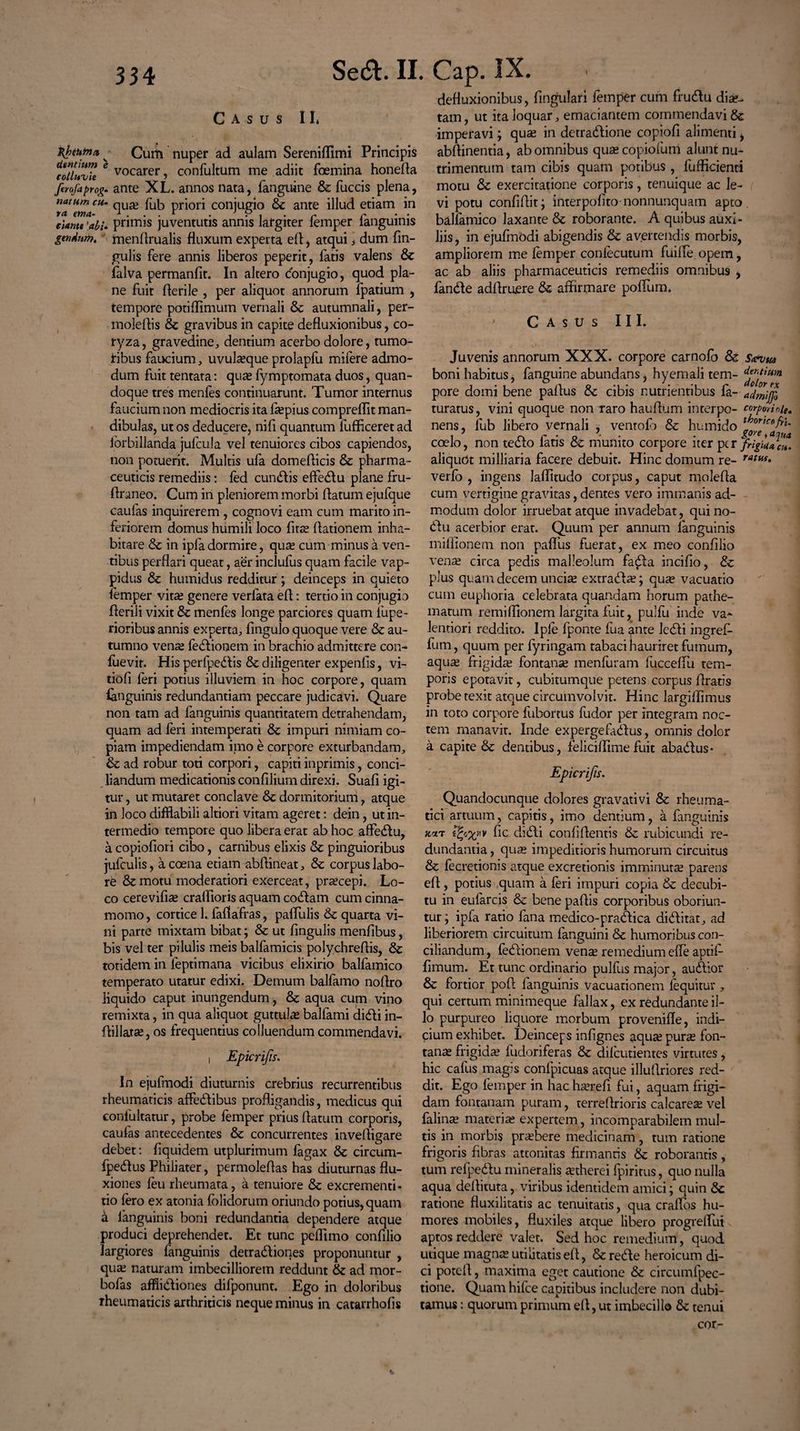 Casus II* Hheutn* ^ Cum nuper ad aulam Sereniflimi Principis eoiluvU 6 vocarer) confultum me adiit foemina honefla Jirofaprog» ante XL. annos nata, fanguine & fuccis plena, natum cu. qU£e fob pr}ori conjugio & ante illud etiam in ta enta- 1 ... r 3 ? . r r danti 'ali* primis juventutis annis largiter lemper ianguims gtndwn. menllrualis fluxum experta eff, atqui \ dum fin- gulis fere annis liberos peperit, fatis valens & falva permanfit. In altero donjugio, quod pla¬ ne fuit fleri le , per aliquot annorum fpatium , tempore poti (limum vernali & autumnali, per- moleftis & gravibus in capite defluxionibus, co¬ ryza, gravedine, dentium acerbo dolore, tumo¬ ribus faucium, uvul^que prolapfu mifere admo¬ dum fuit tentata: quas fymptomata duos, quan¬ doque tres menfes continuarunt. Tumor internus faucium non mediocris ita laspius compreflit man¬ dibulas, ut os deducere, nifi quantum fufficeret ad forbillanda jufcula vel tenuiores cibos capiendos, non potuerit. Multis ufa domeflicis & pharma¬ ceuticis remediis: led eundis effedu plane fru- firaneo. Cum iri pleniorem morbi flatum ejufque caufas inquirerem , cognovi eam cum marito in¬ feriorem domus humili loco fitas ffationem inha¬ bitare & in ipfa dormire, quas cum minus a ven¬ tibus perflari queat, aer inclufus quam facile vap- pidus & humidus redditur; deinceps in quieto lemper vitas genere verlata efl: tertio in conjugio flerili vixit & menles longe parciores quam fupe- rioribus annis experta, fingulo quoque vere & au¬ tumno venas (edionem in brachio admittere con- fuevit. His perfpedis & diligenter expenfis, vi- tiofi (eri potius illuviem in hoc corpore, quam ianguinis redundantiam peccare judicavi. Quare non tam ad fanguinis quantitatem detrahendam, quam ad (eri intemperati & impuri nimiam co¬ piam impediendam imo e corpore exturbandam, & ad robur toti corpori, capiti inprimis, conci¬ liandum medicationis confilium direxi. Suafi igi¬ tur , ut mutaret conclave & dormitorium, atque in loco difflabili altiori vitam ageret: dein, ut in¬ termedio tempore quo libera erat ab hoc affedu, a copiofiori cibo, carnibus elixis & pinguioribus jufculis, a coena etiam abftineat, & corpus labo¬ re & motu moderatiori exerceat, praecepi. Lo¬ co cerevifias crallioris aquam codam cum cinna¬ momo , cortice 1. (affafras, pallulis & quarta vi¬ ni parte mixtam bibat; & ut fingulis menfibus, bis vel ter pilulis meis balfamicis polychreflis, & totidem in feptimana vicibus elixirio balfamico temperato utatur edixi. Demum balfamo noflro liquido caput inungendum, & aqua cum vino remixta, in qua aliquot guttulas ballami didi in- flillatas, os frequentius colluendum commendavi. i Epicrifis. In ejufmodi diuturnis crebrius recurrentibus rheumaticis affedibus profligandis, medicus qui conlultatur, probe femper prius flatum corporis, caufas antecedentes & concurrentes inveftigare debet: fiquidem utplurimum fagax & circum- fpedus Philiater, permoleflas has diuturnas flu¬ xiones (eu rheumata, a tenuiore & excrementi- tio (ero ex atonia (olidorum oriundo potius, quam a (anguinis boni redundantia dependere atque produci deprehendet. Et tunc peflimo confilio largiores fanguinis detradiones proponuntur , quas naturam imbecilliorem reddunt & ad mor- bofas afflidiones difponunt. Ego in doloribus rheumaticis arthriticis neque minus in catarrhofis defluxionibus, lingulari femper cum frudu diae¬ tam , ut ita loquar, emaciantem commendavi & imperavi; quas in detradione copiofi alimenti > abflinentia, ab omnibus quas copiofum alunt nu¬ trimentum tam cibis quam potibus , fufficienti motu &: exercitatione corporis, tenuique ac le- ( vi potu confiffit; interpofito nonnunquam apto balfamico laxante & roborante. A quibus auxi¬ liis , in ejufmodi abigendis & avertendis morbis, ampliorem me (emper conlecutum fuilfe opem, ac ab aliis pharmaceuticis remediis omnibus , fande adftruere & affirmare poffum. • Casus III. Juvenis annorum XXX. corpore carnofo & Safvm boni habitus, fanguine abundans, hyemali tem- d^fHm pore domi bene paffus & cibis nutrientibus fa- turatus, vini quoque non raro hauffum interpo- corpodoie. nens, lub libero vernali , ventolb & humido j^/f*^** coelo, non tedo fatis & munito corpore iterptr JrigUuc*. aliquot milliaria facere debuit. Hinc domum re- rattif* verfo , ingens Jaflitudo corpus, caput moleffa cum vertigine gravitas, dentes vero immanis ad¬ modum dolor irruebat atque invadebat, qui no- du acerbior erat. Quum per annum Ianguinis mifiionem non paffus fuerat, ex meo confilio venae circa pedis malleolum fada incifio, & plus quam decem uncias extrada?; qute vacuatio cum euphoria celebrata quandam horum pathe- matum remiffionem largita fuit, pulfu inde va- lentiori reddito. Iple (ponte fua ante ledi ingref- fum, quum per (yringam tabaci hauriret fumum, aquas frigidas fontanae menfuram fucceffu tem¬ poris epotavit, cubitumque petens corpus ffratis probe texit atque circumvolvit. Hinc largiffimus in toto corpore fubortus fudor per integram noc¬ tem manavit. Inde expergefadus, omnis dolor a capite & dentibus, feliciffimefuit abadus* Epicrifis. Quandocunque dolores gravativi & rheuma¬ tici artuum, capitis, imo dentium, a fanguinis tt*t fic didi confidentis &: rubicundi re¬ dundantia , qua? impeditioris humorum circuitus & fecretionis atque excretionis imminuta paretis efl, potius quam a (eri impuri copia & decubi¬ tu in eufarcis & bene paflis corporibus oboriun¬ tur; ipfa ratio fana medico-pradica diditat, ad liberiorem circuitum fanguini & humoribus con¬ ciliandum , fedionem vena remedium effe aptif- fimum. Et tunc ordinario pulfus major, audior & fortior poff fanguinis vacuationem (equitur , qui certum minimeque fallax, ex redundante il¬ lo purpureo liquore morbum proveniffe, indi¬ cium exhibet. Deinceps infignes aquse pura? fon¬ tanas frigida? fudoriferas & dilcutientes virtutes, hic cafus magis conlpicuas atque illuffriores red¬ dit. Ego femper in hac hserefi fui, aquam frigi¬ dam fontanam puram, terreffrioris calcarea? vel falinse materias expertem, incomparabilem mul¬ tis in morbis praebere medicinam, tum ratione frigoris fibras attonitas firmantis & roborantis, tum refpedu mineralis astherei fpiritus, quo nulla aqua deffituta, viribus identidem amici; quin & ratione fluxilitatis ac tenuitatis, qua craffos hu¬ mores mobiles, fluxiles atque libero progreffui aptos reddere valet. Sed hoc remedium, quod utique magnas utilitatis efl, & rede heroicum di¬ ci potcff, maxima eget cautione & circumfpec- tione. Quam hifce capitibus includere non dubi¬ tamus : quorum primum efl, ut imbecillo & tenui cor-