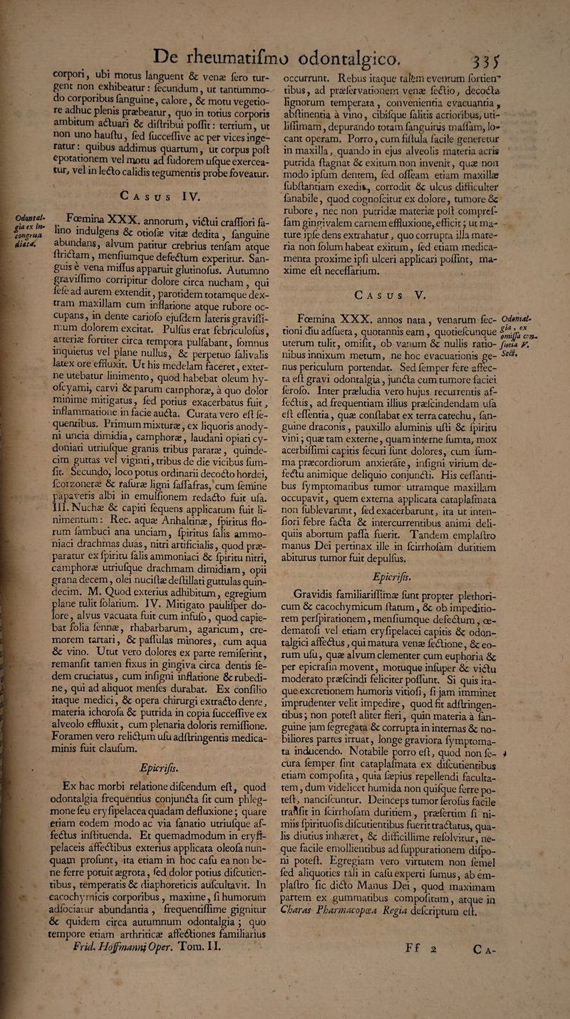 Odaatal- gia ex in- congrua dUta. De rheumatifmo odontalgico. 3 3? Rebus itaque tafim eventum fortien corpori, ubi motus languent & vena: Iero tur¬ gent non exhibeatur: fecundum, ut tantummo¬ do corporibus fanguine, calore, dc motu vegetio¬ re adhuc plenis prasbeatur, quo in totius corporis ambitum aduari & diftribui poffit: tertium, ut non uno hauftu, fed fiicceffive ac per vices inge- ratur: quibus addimus quartum, ut corpus pofl ^potationem vel motu ad fudorero ufque exercea¬ tur, vel in ledo calidis tegumentis probe foveatur. A s u s IV. Foemina XXX. annorum, vidui craffiori fa- lmo indulgens & otiola: vitas dedita, fanguine abundans, alvum patitur crebrius tenfam atque ltudam, inenfiumque defedum experitur. San- SLas e/r} ena apparuit glutinofus. Autumno graviffimo corripitur dolore circa nucham, qui fele ad aurem extendit, parotidem totamque dex- tiam maxillam cum inflatione atque rubore oc¬ cupans, in dente cariofo ejufdem lateris gravifli- n.um dolorem excitat. Pullus erat febriculolus, arte lias fortiter circa tempora pullabant, iomnus inquietus vel plane nullus, & perpetuo falivalis lartx ore effluxit. Ut his medelam faceret, exter¬ ne utebatur linimento, quod habebat oleum hy- ofcyami, carvi & parum carnphor^e, a quo dolor minime mitigatus, fed potius exacerbatus fuit, inflammatione in facie auda. Curata vero efl fe- quenxibus. Primum mixtura, ex liquoris anody- ni uncia dimidia, camphoras, laudani opiaticy- donian utriufque granis tribus paratas, quinde¬ cim guttas vel viginti, tribus de die vicibus fum- fit. Secundo, loco potus ordinarii decodo hordei, fcorzoneras Sc rafuras ligni faffafras, cum femine papaveris albi in emulfionem redado fuit ufa. 111. Nuchas & capiti fequens applicatum fuit li¬ nimentum : Rec. aquas Anhaltina:, fpiritus flo¬ rum iambuci ana unciam, fpiritus falis ammo- niaci drachmas duas, nitri artificialis, quod pras- paratur exfpiritu falis ammoniaci & fpiritu nitri, camphoras utriufque drachmam dimidiam, opii grana decem, olei nuciflas defiillati guttulas quin¬ decim. M. Quod exterius adhibitum, egregium plane tulit folatium. IV. Mitigato paulifper do¬ lore, alvus vacuata fuit cum infufo, quod capie¬ bat folia fennas, rhabarbarum, agaricum, cre¬ morem tartari, dtpaflulas minores, cum aqua & vino. Utut vero dolores ex pane remiferint, remanfit tamen fixus in gingiva circa dentis fe- dem cruciatus, cum infigni inflatione & rubedi¬ ne, qui ad aliquot menfes durabat. Ex confilio itaque medici, 6c opera chirurgiextradodente, materia ichorofa dc putrida in copia fucceflive ex alveolo effluxit, cum plenaria doloris remiflione. Foramen vero relidum ufu adflringentis medica¬ minis fuit claufum. Epicrifts. Ex hac morbi relatione difcendum efl, quod odontalgia frequentius conjunda fit cum phleg¬ mone feu ery fipelacea quadam defluxione; quare etiam eodem modo ac via fanatio utriufque af- fedus inflituenda. Et quemadmodum in eryfi- pelaceis affedibus exterius applicata oleofa nun¬ quam profunt, ita etiam in hoc cafu ea non be¬ ne ferre potuit asgrota, fed dolor potius difeutien- tibus, temperatis & diaphoreticis aufcultavit. In cacochymicis corporibus, maxime, fi humorum adfociarur abundantia , frequentifllme gignitur de quidem circa autumnum odontalgia ; quo tempore etiam arthriticas aflediones familiarius Frid. Hojfrnanni Oper. Tom. 11. occurrunt. tibus, ad praefervationem venas fedio, decada lignorum temperata, convenientia evacuantia ? abflinentia a vino, cibifque falitis acrioribus, uti- liflimam, depurando totam fanguinis maffam, lo¬ cant operam. Porro, cum fiflula facile generetur in maxilla, quando in ejus alveolis materia acris putrida flagnat de exitum non invenit, qu^e non modo ipfum dentem, fed ofleam etiam maxilla fubftantiam exedis, corrodit de ulcus difficulter fanabile, quod cognofcitur ex dolore, tumore Sc rubore, nec non putrida: materias poli comprefi fam gingivalem carnem effluxione, efficit; ut ma¬ ture ipfe dens extrahatur, quo corrupta illa mate¬ ria non folum habeat exitum, fed etiam medica¬ menta proxime ipfi ulceri applicari poffint, ma¬ xime efl neceffarium. Casus V. Foemina XXX. annos nata, venarum fec- odmrt* tioni diu adfueta, quotannis eam, quotiefeunque uterum tulit, omifit, ob vanum de nullis ratio- /«m y. nibus innixum metum, ne hoc evacuationis ge- nus periculum portendat. Sed femper fere affec¬ ta efl gravi odontalgia, junda cum tumore faciei ferofo. Inter pneludia vero hujus recurrentis af¬ fodiis , ad frequentiam illius praslcindendam ufa dl eflentia, quas conflabat ex terra catechu, fan¬ guine draconis, pauxillo aluminis ufli de fpiritu vini; quas tam externe, quam incerne fiimta, mox acerbiflimi capitis fecuti funt dolores, cum fum- ma praecordiorum anxietate, infigni virium de- fedu animique deliquio conjundi. His ceffanti- bus fymptomatibus tumor utramque maxillam occupavit, quem externa applicata cataplafinata non fublevarunt, fed exacerbarunt, ita ut inten- fiori febre fada & intercurrentibus animi deli¬ quiis abortum pafia fuerit. Tandem emplaflro manus Dei pertinax ille in fcirrhofam duritiem abiturus tumor fuit depulfus. Epicrifts. Gravidis familiariflimas funt propter plethori- cuin de cacochymicum flatum, de ob impeditio¬ rem perfpirationem, menfiumque defedum, os- dematofi vel etiam eryfipelacei capitis de odon- talgici affedus, qui matura venas fedione, de eo¬ rum ufu, quas alvum clementer cum euphoria de per epicrafin movent, motuque infuper de vidu moderato prasfiindi feliciter poflunt. Si quis ita¬ que excretionem humoris vitiofi, fi jam imminet imprudenter velit impedire, quod fit adftringen- tibus; non potefl aliter fieri, quin materia a fan¬ guine jam fegregata de corrupta in internas Se no¬ biliores partes irruat, longe graviora fymptoma- ta inducendo. Notabile porro efl, quod non fi- 4 cura femper fint cataplafmata ex difeutientibus etiam compofita, quia faspius repellendi faculta¬ tem , dum videlicet humida non quifque ferre po¬ tefl, nancifiuntur. Deinceps tumor firofus facile traftfit in fcirrhofam duritiem, prasfertim fi ni¬ miis fpirituofis difeutientibus fuerit tradatus, qua¬ lis diutius inhasret, Se diificillime refolvitur, ne¬ que facile emollientibus ad fuppurationem difpo- ni potefl. Egregiam vero virtutem non femel fed aliquoties tali in cafu experti fumus, ab em¬ plaflro fic dido Manus Dei, quod maximam partem ex gummatibus compofitum, atque in Charas Pharmacopcea Regia deferipturn efl. Ff Ca-